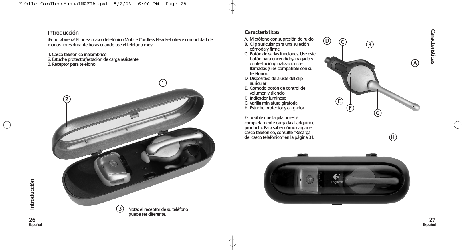 Características27EspañolIntroducción26EspañolIntroducción¡Enhorabuena! El nuevo casco telefónico Mobile Cordless Headset ofrece comodidad demanos libres durante horas cuando use el teléfono móvil.1. Casco telefónico inalámbrico2. Estuche protector/estación de carga resistente3. Receptor para teléfonoCaracterísticasA.  Micrófono con supresión de ruidoB.  Clip auricular para una sujecióncómoda y firme.C.  Botón de varias funciones. Use estebotón para encendido/apagado ycontestación/finalización dellamadas (si es compatible con suteléfono).D. Dispositivo de ajuste del clipauricularE.  Cómodo botón de control devolumen y silencioF.  Indicador luminosoG.  Varilla miniatura giratoriaH. Estuche protector y cargadorEs posible que la pila no estécompletamente cargada al adquirir elproducto. Para saber cómo cargar elcasco telefónico, consulte “Recargadel casco telefónico” en la página 31.123Nota: el receptor de su teléfonopuede ser diferente.ABDEGHCFMobile CordlessManualNAFTA.qxd  5/2/03  6:00 PM  Page 28