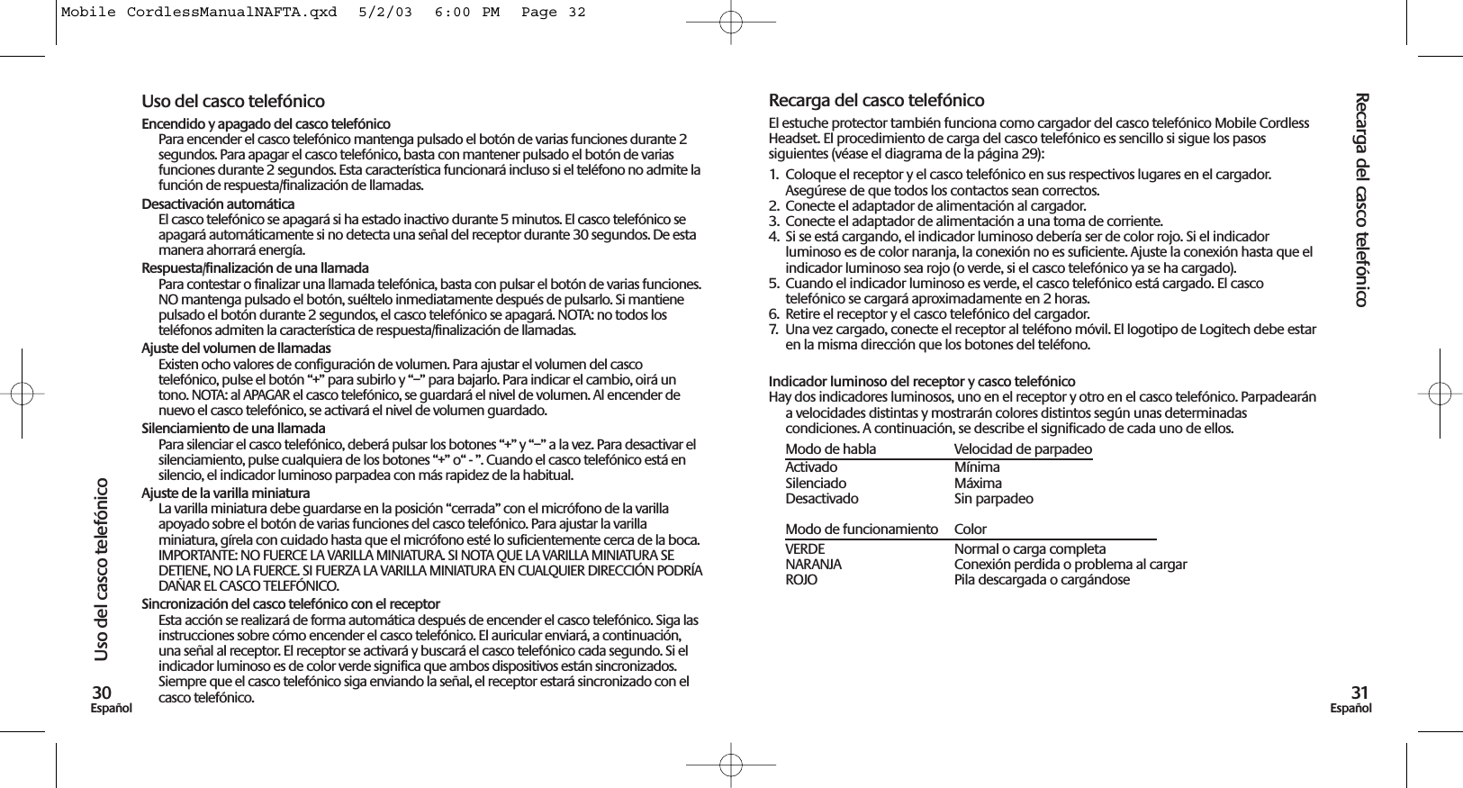 Recarga del casco telefónico31EspañolUso del casco telefónico30EspañolUso del casco telefónicoEncendido y apagado del casco telefónicoPara encender el casco telefónico mantenga pulsado el botón de varias funciones durante 2segundos. Para apagar el casco telefónico, basta con mantener pulsado el botón de variasfunciones durante 2 segundos. Esta característica funcionará incluso si el teléfono no admite lafunción de respuesta/finalización de llamadas. Desactivación automáticaEl casco telefónico se apagará si ha estado inactivo durante 5 minutos. El casco telefónico seapagará automáticamente si no detecta una señal del receptor durante 30 segundos. De estamanera ahorrará energía.Respuesta/finalización de una llamadaPara contestar o finalizar una llamada telefónica, basta con pulsar el botón de varias funciones.NO mantenga pulsado el botón, suéltelo inmediatamente después de pulsarlo. Si mantienepulsado el botón durante 2 segundos, el casco telefónico se apagará. NOTA: no todos losteléfonos admiten la característica de respuesta/finalización de llamadas. Ajuste del volumen de llamadasExisten ocho valores de configuración de volumen. Para ajustar el volumen del cascotelefónico, pulse el botón “+” para subirlo y “–” para bajarlo. Para indicar el cambio, oirá untono. NOTA: al APAGAR el casco telefónico, se guardará el nivel de volumen. Al encender denuevo el casco telefónico, se activará el nivel de volumen guardado.Silenciamiento de una llamadaPara silenciar el casco telefónico, deberá pulsar los botones “+” y “–” a la vez. Para desactivar elsilenciamiento, pulse cualquiera de los botones “+” o“ - ”. Cuando el casco telefónico está ensilencio, el indicador luminoso parpadea con más rapidez de la habitual.Ajuste de la varilla miniaturaLa varilla miniatura debe guardarse en la posición “cerrada” con el micrófono de la varillaapoyado sobre el botón de varias funciones del casco telefónico. Para ajustar la varillaminiatura, gírela con cuidado hasta que el micrófono esté lo suficientemente cerca de la boca.IMPORTANTE: NO FUERCE LA VARILLA MINIATURA. SI NOTA QUE LA VARILLA MINIATURA SEDETIENE, NO LA FUERCE. SI FUERZA LA VARILLA MINIATURA EN CUALQUIER DIRECCIÓN PODRÍADAÑAR EL CASCO TELEFÓNICO.Sincronización del casco telefónico con el receptorEsta acción se realizará de forma automática después de encender el casco telefónico. Siga lasinstrucciones sobre cómo encender el casco telefónico. El auricular enviará, a continuación,una señal al receptor. El receptor se activará y buscará el casco telefónico cada segundo. Si elindicador luminoso es de color verde significa que ambos dispositivos están sincronizados.Siempre que el casco telefónico siga enviando la señal, el receptor estará sincronizado con elcasco telefónico. Recarga del casco telefónicoEl estuche protector también funciona como cargador del casco telefónico Mobile CordlessHeadset. El procedimiento de carga del casco telefónico es sencillo si sigue los pasossiguientes (véase el diagrama de la página 29):1.  Coloque el receptor y el casco telefónico en sus respectivos lugares en el cargador.Asegúrese de que todos los contactos sean correctos. 2.  Conecte el adaptador de alimentación al cargador. 3.  Conecte el adaptador de alimentación a una toma de corriente.4.  Si se está cargando, el indicador luminoso debería ser de color rojo. Si el indicadorluminoso es de color naranja, la conexión no es suficiente. Ajuste la conexión hasta que elindicador luminoso sea rojo (o verde, si el casco telefónico ya se ha cargado).5.  Cuando el indicador luminoso es verde, el casco telefónico está cargado. El cascotelefónico se cargará aproximadamente en 2 horas.6.  Retire el receptor y el casco telefónico del cargador. 7.  Una vez cargado, conecte el receptor al teléfono móvil. El logotipo de Logitech debe estaren la misma dirección que los botones del teléfono.Indicador luminoso del receptor y casco telefónicoHay dos indicadores luminosos, uno en el receptor y otro en el casco telefónico. Parpadearána velocidades distintas y mostrarán colores distintos según unas determinadascondiciones. A continuación, se describe el significado de cada uno de ellos.Modo de habla Velocidad de parpadeoActivado MínimaSilenciado MáximaDesactivado Sin parpadeoModo de funcionamiento ColorVERDE  Normal o carga completaNARANJA  Conexión perdida o problema al cargarROJO  Pila descargada o cargándose Mobile CordlessManualNAFTA.qxd  5/2/03  6:00 PM  Page 32