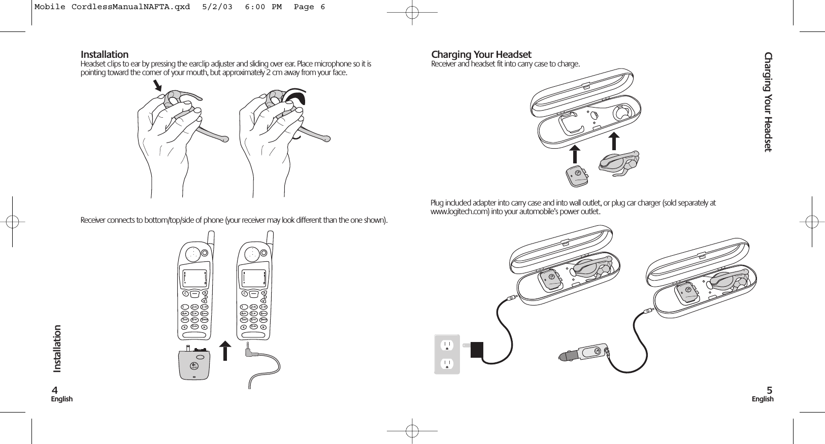 Charging Your Headset5EnglishInstallation4EnglishInstallationHeadset clips to ear by pressing the earclip adjuster and sliding over ear. Place microphone so it ispointing toward the corner of your mouth, but approximately 2 cm away from your face.Receiver connects to bottom/top/side of phone (your receiver may look different than the one shown).Charging Your HeadsetReceiver and headset fit into carry case to charge. 1C23abc def456jklghi mno789tuvpqrs wxyz0abc1C23abc def456jklghi mno789tuvpqrs wxyz0abcPlug included adapter into carry case and into wall outlet, or plug car charger (sold separately atwww.logitech.com) into your automobile’s power outlet.Mobile CordlessManualNAFTA.qxd  5/2/03  6:00 PM  Page 6