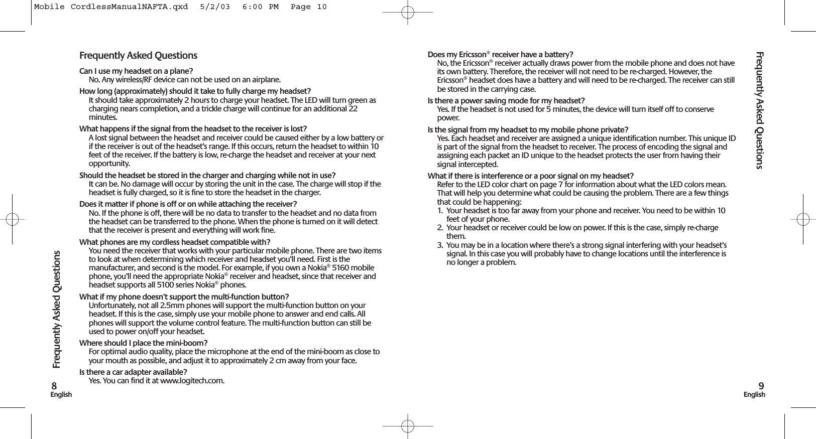 Frequently Asked Questions9EnglishFrequently Asked Questions8EnglishDoes my Ericsson® receiver have a battery? No, the Ericsson® receiver actually draws power from the mobile phone and does not haveits own battery. Therefore, the receiver will not need to be re-charged. However, theEricsson® headset does have a battery and will need to be re-charged. The receiver can stillbe stored in the carrying case.Is there a power saving mode for my headset?Yes. If the headset is not used for 5 minutes, the device will turn itself off to conservepower.Is the signal from my headset to my mobile phone private?Yes. Each headset and receiver are assigned a unique identification number. This unique IDis part of the signal from the headset to receiver. The process of encoding the signal andassigning each packet an ID unique to the headset protects the user from having theirsignal intercepted.What if there is interference or a poor signal on my headset?Refer to the LED color chart on page 7 for information about what the LED colors mean.That will help you determine what could be causing the problem. There are a few thingsthat could be happening:1.  Your headset is too far away from your phone and receiver. You need to be within 10feet of your phone.2. Your headset or receiver could be low on power. If this is the case, simply re-chargethem.3. You may be in a location where there’s a strong signal interfering with your headset’ssignal. In this case you will probably have to change locations until the interference isno longer a problem.Frequently Asked QuestionsCan I use my headset on a plane?No. Any wireless/RF device can not be used on an airplane.How long (approximately) should it take to fully charge my headset?It should take approximately 2 hours to charge your headset. The LED will turn green ascharging nears completion, and a trickle charge will continue for an additional 22minutes. What happens if the signal from the headset to the receiver is lost?A lost signal between the headset and receiver could be caused either by a low battery orif the receiver is out of the headset’s range. If this occurs, return the headset to within 10feet of the receiver. If the battery is low, re-charge the headset and receiver at your nextopportunity.Should the headset be stored in the charger and charging while not in use?It can be. No damage will occur by storing the unit in the case. The charge will stop if theheadset is fully charged, so it is fine to store the headset in the charger.Does it matter if phone is off or on while attaching the receiver?No. If the phone is off, there will be no data to transfer to the headset and no data fromthe headset can be transferred to the phone. When the phone is turned on it will detectthat the receiver is present and everything will work fine.What phones are my cordless headset compatible with? You need the receiver that works with your particular mobile phone. There are two itemsto look at when determining which receiver and headset you’ll need. First is themanufacturer, and second is the model. For example, if you own a Nokia® 5160 mobilephone, you’ll need the appropriate Nokia® receiver and headset, since that receiver andheadset supports all 5100 series Nokia® phones. What if my phone doesn’t support the multi-function button?Unfortunately, not all 2.5mm phones will support the multi-function button on yourheadset. If this is the case, simply use your mobile phone to answer and end calls. Allphones will support the volume control feature. The multi-function button can still beused to power on/off your headset.Where should I place the mini-boom? For optimal audio quality, place the microphone at the end of the mini-boom as close toyour mouth as possible, and adjust it to approximately 2 cm away from your face. Is there a car adapter available? Yes. You can find it at www.logitech.com. Mobile CordlessManualNAFTA.qxd  5/2/03  6:00 PM  Page 10