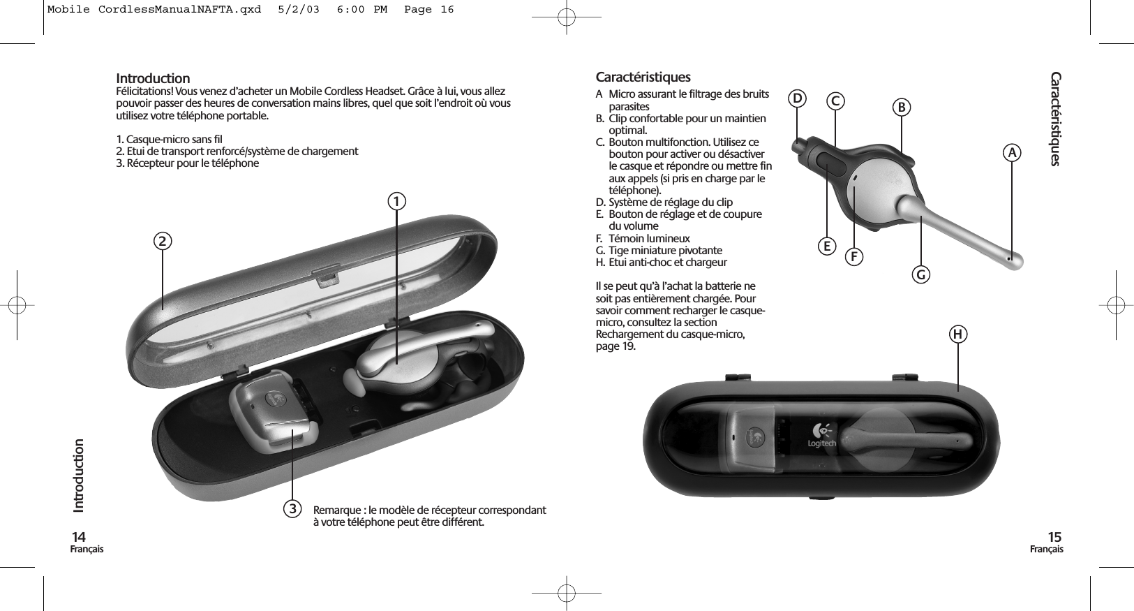 Caractéristiques15FrançaisIntroduction14FrançaisIntroductionFélicitations! Vous venez d’acheter un Mobile Cordless Headset. Grâce à lui, vous allezpouvoir passer des heures de conversation mains libres, quel que soit l’endroit où vousutilisez votre téléphone portable.1. Casque-micro sans fil2. Etui de transport renforcé/système de chargement3. Récepteur pour le téléphoneCaractéristiquesA  Micro assurant le filtrage des bruitsparasitesB.  Clip confortable pour un maintienoptimal.C.  Bouton multifonction. Utilisez cebouton pour activer ou désactiverle casque et répondre ou mettre finaux appels (si pris en charge par letéléphone).D. Système de réglage du clipE.  Bouton de réglage et de coupuredu volumeF.  Témoin lumineuxG.  Tige miniature pivotanteH. Etui anti-choc et chargeurIl se peut qu’à l’achat la batterie nesoit pas entièrement chargée. Poursavoir comment recharger le casque-micro, consultez la sectionRechargement du casque-micro,page 19.123Remarque : le modèle de récepteur correspondantà votre téléphone peut être différent.ABDEGHCFMobile CordlessManualNAFTA.qxd  5/2/03  6:00 PM  Page 16