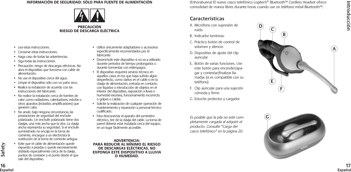 EspañolSafety•Lea estas instrucciones.•Conserve estas instrucciones.•Haga caso de todas las advertencias.•Siga todas las instrucciones.•Precaución: riesgo de descargas eléctricas. Noabra el dispositivo que funciona con cable dealimentación.•No use el dispositivo cerca del agua.•Limpie el dispositivo sólo con un paño seco.•Realice la instalación de acuerdo con lasinstrucciones del fabricante.•No realice la instalación cerca de fuentes decalor como radiadores, calentadores, estufas uotros aparatos (incluidos amplificadores) quegeneren calor.•No anule, bajo ninguna circunstancia, lasprestaciones de seguridad del enchufepolarizado. Un enchufe polarizado tiene dosclavijas, una más ancha que la otra. La clavijaancha representa su seguridad. Si el enchufesuministrado no encaja en la toma decorriente, encargue a un electricista lasustitución de la toma de corriente antigua.•Evite que el cable de alimentación quedeexpuesto a pisadas o quede excesivamentedoblado especialmente cerca de la clavija,puntos de conexión y el punto desde el quesale del dispositivo.•Utilice únicamente adaptadores o accesoriosespecíficamente recomendados por elfabricante.•Desenchufe este dispositivo si no va a utilizarlodurante periodos de tiempo prolongados odurante tormentas con relámpagos.•El dispositivo requerirá servicio técnico enaquellos casos en los que haya sufrido algúndesperfecto, como daños en el cable o en laclavija de alimentación, entrada en contactocon líquidos o introducción de objetos en elinterior del dispositivo, exposición a lluvia ohumedad excesiva, funcionamiento incorrectoo golpes o caídas. •Solicite la realización de cualquier operación demantenimiento y reparación a personal técnicocualificado.•Para desconectar el aparato del suministroeléctrico, tire de la clavija del cable. La toma depared debería estar instalada cerca del equipo,en un lugar fácilmente accesible.ADVERTENCIA:PARA REDUCIR AL MÍNIMO EL RIESGODE DESCARGAS ELÉCTRICAS, NOEXPONGA ESTE DISPOSITIVO A LLUVIAO HUMEDAD.INFORMACIÓN DE SEGURIDAD: SÓLO PARA FUENTE DE ALIMENTACIÓNPRECAUCIÓNRIESGO DE DESCARGA ELÉCTRICAIntroducción17Español¡Enhorabuena! El nuevo casco telefónico Logitech® Bluetooth™ Cordless Headset ofrececomodidad de manos libres durante horas cuando use un teléfono móvil Bluetooth™.CaracterísticasA. Micrófono con supresión deruidoB. Indicador luminosoC. Práctico botón de control devolumen y silencioD. Dispositivo de ajuste del clipauricularE.  Botón de varias funciones. Useeste botón para encender/apa-gar y contestar/finalizar lla-madas (si es compatible con suteléfono)F. Clip auricular para una sujecióncómoda y firmeG. Estuche protector y cargadorEs posible que la pila no esté com-pletamente cargada al adquirir elproducto. Consulte “Carga delcasco telefónico” en la página 20.ADEFGCB16