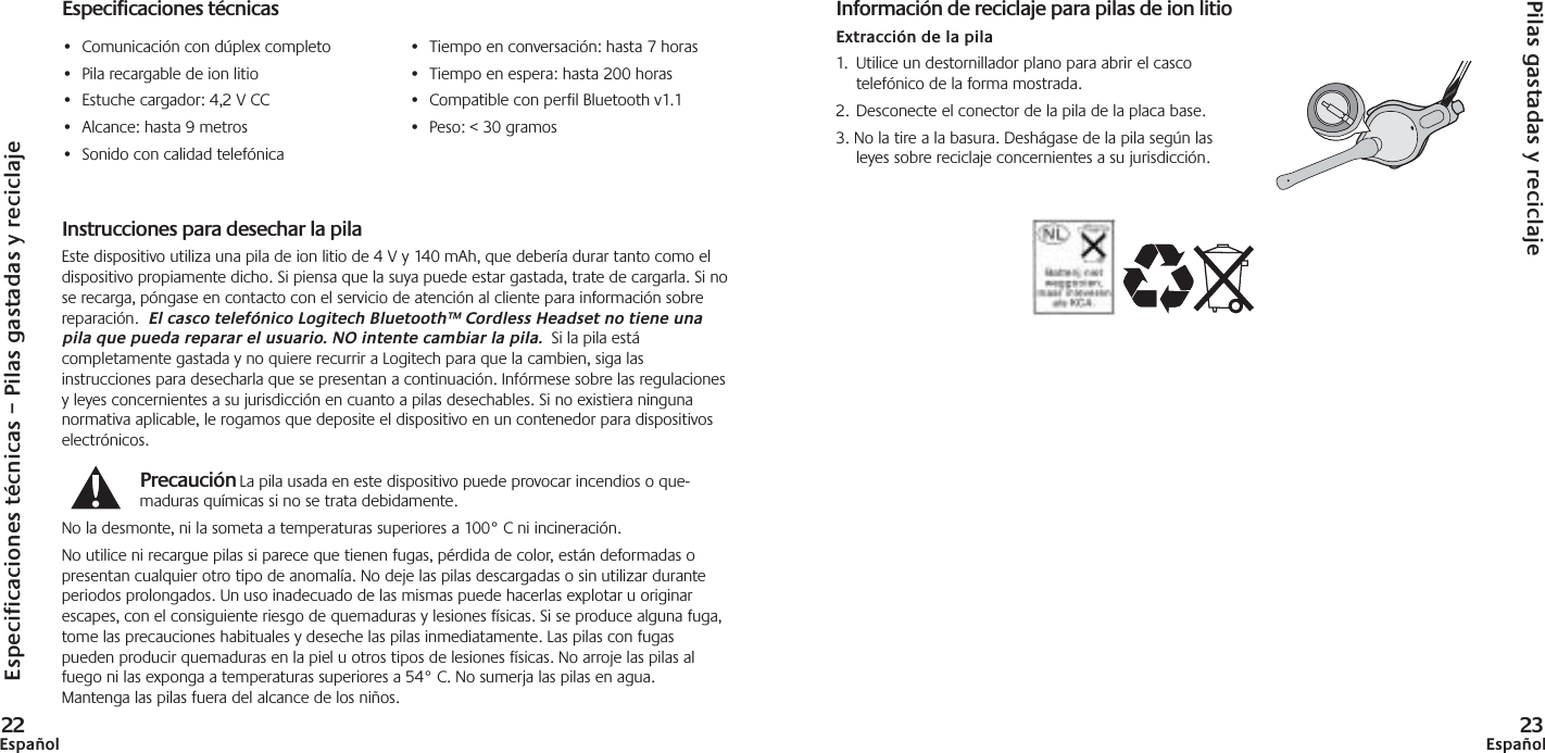 Especificaciones técnicas – Pilas gastadas y reciclaje22EspañolEspecificaciones técnicas•Comunicación con dúplex completo•Pila recargable de ion litio•Estuche cargador: 4,2 V CC•Alcance: hasta 9 metros•Sonido con calidad telefónicaTechnical Specifications•Tiempo en conversación: hasta 7 horas•Tiempo en espera: hasta 200 horas•Compatible con perfil Bluetooth v1.1 •Peso: &lt; 30 gramosPilas gastadas y reciclaje23EspañolInstrucciones para desechar la pilaEste dispositivo utiliza una pila de ion litio de 4 V y 140 mAh, que debería durar tanto como eldispositivo propiamente dicho. Si piensa que la suya puede estar gastada, trate de cargarla. Si nose recarga, póngase en contacto con el servicio de atención al cliente para información sobrereparación.  El casco telefónico Logitech Bluetooth™ Cordless Headset no tiene unapila que pueda reparar el usuario. NO intente cambiar la pila. Si la pila estácompletamente gastada y no quiere recurrir a Logitech para que la cambien, siga lasinstrucciones para desecharla que se presentan a continuación. Infórmese sobre las regulacionesy leyes concernientes a su jurisdicción en cuanto a pilas desechables. Si no existiera ningunanormativa aplicable, le rogamos que deposite el dispositivo en un contenedor para dispositivoselectrónicos.Precaución La pila usada en este dispositivo puede provocar incendios o que-maduras químicas si no se trata debidamente.No la desmonte, ni la someta a temperaturas superiores a 100° C ni incineración.No utilice ni recargue pilas si parece que tienen fugas, pérdida de color, están deformadas opresentan cualquier otro tipo de anomalía. No deje las pilas descargadas o sin utilizar duranteperiodos prolongados. Un uso inadecuado de las mismas puede hacerlas explotar u originarescapes, con el consiguiente riesgo de quemaduras y lesiones físicas. Si se produce alguna fuga,tome las precauciones habituales y deseche las pilas inmediatamente. Las pilas con fugaspueden producir quemaduras en la piel u otros tipos de lesiones físicas. No arroje las pilas alfuego ni las exponga a temperaturas superiores a 54° C. No sumerja las pilas en agua.Mantenga las pilas fuera del alcance de los niños.Información de reciclaje para pilas de ion litioExtracción de la pila1.  Utilice un destornillador plano para abrir el cascotelefónico de la forma mostrada. 2. Desconecte el conector de la pila de la placa base.3. No la tire a la basura. Deshágase de la pila según lasleyes sobre reciclaje concernientes a su jurisdicción.