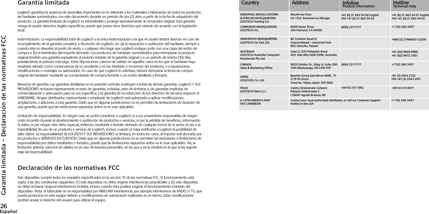 Garantía limitada – Declaración de las normativas FCC26Español#2 Creation Road IVScience-Based – Industrial ParkROC Hsinchu, TaiwanLevel 2, 633 Pittwater Road AUS  Dee Why NSW 2099, Australia5025 Orbitor Dr., Bldg. 6, Suite 200 CDN Mississauga, ON L4W 4Y5Ryoshin Ginza East Mirror Bldg., 7F 3-15-10 GinzaChuo-ku, Tokyo, Japan 104-0061Centro Direzionale ColleoniPalazzo Andromeda 3I 20041 Agrate Brianza, MI(800) 231-7717(800) 231-7717+39-02 215 1062CountryMoulin-du-ChocCH 1122  Romanel-sur-Morges6505 Kaiser DriveUSA Fremont, CA 94555+41 (0) 21 863 54 00 EnglishFAX +41 (0) 21 863 54 02+41 (0) 21 863 54 01 EnglishFAX +41 (0) 21 863 54 02+1 702 269 3457+886 (2) 27466601 x2206+61 (02) 9804 6968+61 (02) 9972 3561+1 702 269 3457+81 (3) 3543 2122FAX +81 (3) 3543 2911+39-02 214 0871InfolineProduct Information HotlineTechnical HelpContact your local authorized distributor, or call our Customer Support Hotline in the USA+1 702 269 3457EUROPEAN, MIDDLE EASTERN &amp; AFRICAN HEADQUARTERSLOGITECH Trading S.A.AUSTRALIALOGITECH Australia Computer Peripherals Pty Ltd.CANADASales &amp; Marketing OfficeJAPANLOGICOOL Co. Ltd.ITALIALOGITECH Italia S.r.lIn LATIN AMERICA AND THE CARIBBEANCORPORATE HEADQUARTERSLOGITECH Inc.AddressASIAN PACIFIC HEADQUARTERSLOGITECH Far East Ltd. Garantía limitadaLogitech garantiza la ausencia de anomalías importantes en lo referente a los materiales y fabricación de todos los productosde hardware suministrados con este documento durante un periodo de dos (2) años a partir de la fecha de adquisición delproducto. La garantía limitada de Logitech es intransferible y protege exclusivamente al comprador original. Esta garantíaotorga al usuario derechos legales específicos; puede que posea otros derechos que variarán de acuerdo con la legislaciónlocal.Indemnización. La responsabilidad total de Logitech y la única indemnización a la que el usuario tendrá derecho en caso deincumplimiento de la garantía consistirá, a discreción de Logitech, en: (a) la reparación o sustitución del hardware, siempre ycuando éste se devuelva al punto de venta, o cualquier otro lugar que Logitech indique, junto con una copia del recibo decompra o (b) el reembolso del importe abonado. Los productos de hardware suministrados para reemplazar al productooriginal tendrán una garantía equivalente al periodo restante de la garantía original o a un periodo de treinta (30) días,prevaleciendo el periodo más largo. Estas disposiciones carecen de validez en aquellos casos en los que el hardware hayaresultado dañado como consecuencia de un accidente o el uso indebido o incorrecto del producto, o a reparaciones,modificaciones o montajes no autorizados. En caso de que Logitech lo solicitara, deberá demostrar la fecha de compraoriginal del hardware mediante un comprobante de compra fechado o un recibo detallado y fechado.Renuncia de garantía. Las garantías detalladas en el presente contrato sustituyen a todas las demás garantías. Logitech Y SUSPROVEEDORES rechazan expresamente el resto de garantías, incluidas, pero sin limitarse a, las garantías implícitas decomercialización y adecuación para un uso específico, y la garantía de no infracción de los derechos de terceros respecto alHARDWARE. Ningún distribuidor, representante o empleado de Logitech está autorizado a aplicar modificaciones,ampliaciones o adiciones a esta garantía. Dado que en algunas jurisdicciones no se permiten las limitaciones de duración deuna garantía, puede que las restricciones expuestas arriba no le sean aplicables.Limitación de responsabilidad. En ningún caso se podrá considerar a Logitech ni a sus proveedores responsables de ningúncoste incurrido durante el abastecimiento o sustitución de productos o servicios, ni por la pérdida de beneficios, informaciónni datos, ni por ningún otro daño especial, indirecto, resultante o fortuito derivado en cualquier forma de la venta, el uso o laimposibilidad de uso de un producto o servicio de Logitech, incluso cuando se haya notificado a Logitech la posibilidad detales daños. La responsabilidad de LOGITECH Y SUS PROVEEDORES se limitará, en todos los casos, al importe real abonado porlos productos o SERVICIOS EN CUESTIÓN. Dado que en algunas jurisdicciones no se permiten las exclusiones o limitaciones deresponsabilidad por daños resultantes o fortuitos, puede que las limitaciones expuestas arriba no le sean aplicables. Así, lalimitación anterior carecerá de validez en el caso de lesiones personales, en las que y en la medida en la que la ley vigenteexija tal responsabilidad.Declaración de las normativas FCCEste dispositivo cumple todos los requisitos especificados en la sección 15 de las normativas FCC. El funcionamiento estásujeto a las dos condiciones siguientes: (1) este dispositivo no debe originar interferencias perjudiciales y (2) este dispositivono debe rechazar ninguna interferencia recibida, incluso cuando ésta pudiera originar el funcionamiento indebido deldispositivo. Nota: el fabricante no se responsabiliza por NINGUNA interferencia, por ejemplo interferencia de RADIO O TV, quepueda producirse en este equipo debido a modificaciones sin autorización realizadas en el mismo. Estas modificacionespodrían anular el derecho del usuario para utilizar el equipo.