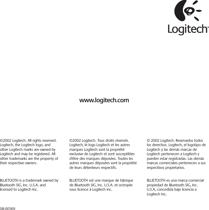 www.logitech.com©2002 Logitech. Tous droits réservés.Logitech, le logo Logitech et les autresmarques Logitech sont la propriétéexclusive de Logitech et sont susceptiblesd&apos;être des marques déposées. Toutes lesautres marques déposées sont la propriétéde leurs détenteurs respectifs.BLUETOOTH est une marque de fabriquede Bluetooth SIG, Inc. U.S.A. et octroyéesous licence à Logitech Inc.© 2002 Logitech. Reservados todoslos derechos. Logitech, el logotipo deLogitech y las demás marcas deLogitech pertenecen a Logitech ypueden estar registradas. Las demásmarcas comerciales pertenecen a susrespectivos propietarios.BLUETOOTH es una marca comercialpropiedad de Bluetooth SIG, Inc.U.S.A, concedida bajo licencia aLogitech Inc.©2002 Logitech. All rights reserved.Logitech, the Logitech logo, andother Logitech marks are owned byLogitech and may be registered. Allother trademarks are the property oftheir respective owners.BLUETOOTH is a trademark owned byBluetooth SIG, Inc. U.S.A. andlicensed to Logitech Inc.08-00169