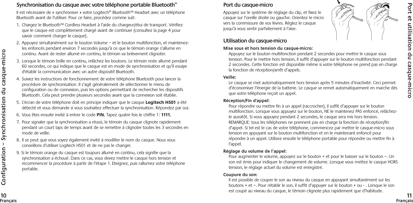 Configuration – Synchronisation du casque-micro10FrançaisSynchronisation du casque avec votre téléphone portable Bluetooth™Il est nécessaire de « synchroniser » votre Logitech® Bluetooth™ Headset avec un téléphoneBluetooth avant de l’utiliser. Pour ce faire, procédez comme suit: 1. Chargez le Bluetooth™ Cordless Headset à l’aide du chargeur/étui de transport. Vérifiezque le casque est complètement chargé avant de continuer (consultez la page 4 poursavoir comment charger le casque).2. Appuyez simultanément sur le bouton Volume – et le bouton multifonction, et maintenez-les enfoncés pendant environ 7 secondes jusqu’à ce que le témoin orange s’allume encontinu. Avant de rester allumé en continu, le témoin va brièvement clignoter.3. Lorsque le témoin brille en continu, relâchez les boutons. Le témoin reste allumé pendant60 secondes, ce qui indique que le casque est en mode de synchronisation et qu’il essayed&apos;établir la communication avec un autre dispositif Bluetooth.4. Suivez les instructions de fonctionnement de votre téléphone Bluetooth pour lancer laprocédure de synchronisation. Il s’agit généralement de sélectionner le menu deconfiguration ou de connexion, puis les options permettant de rechercher les dispositifsBluetooth. Cela peut prendre plusieurs secondes avant que la connexion soit établie.5. L’écran de votre téléphone doit en principe indiquer que le casque Logitech HS01 a étédétecté et vous demande si vous souhaitez effectuer la synchronisation. Répondez par oui.6. Vous êtes ensuite invité à entrer le code PIN. Tapez quatre fois le chiffre 1: 1111.7. Pour signaler que la synchronisation a réussi, le témoin du casque clignote rapidementpendant un court laps de temps avant de se remettre à clignoter toutes les 3 secondes enmode de veille.8. Il se peut que vous soyez également invité à modifier le nom du casque. Nous vousconseillons d’utiliser Logitech HS01 et de ne pas le changer.9. Si le témoin orange du casque est toujours allumé en continu, cela signifie que lasynchronisation a échoué. Dans ce cas, vous devez mettre le casque hors tension etrecommencer la procédure à partir de l’étape 1. Eteignez, puis rallumez votre téléphoneportable.Port et utilisation du casque-micro11FrançaisPort du casque-microAppuyez sur le système de réglage du clip, et fixez lecasque sur l’oreille droite ou gauche. Orientez le microvers la commissure de vos lèvres. Réglez le casquejusqu’à vous sentir parfaitement à l’aise.Utilisation du casque-microMise sous et hors tension du casque-micro:Appuyez sur le bouton multifonction pendant 2 secondes pour mettre le casque soustension. Pour le mettre hors tension, il suffit d’appuyer sur le bouton multifonction pendant2 secondes. Cette fonction est disponible même si votre téléphone ne prend pas en chargela fonction de réception/arrêt d’appels.  Veille:Le casque se met automatiquement hors tension après 5 minutes d’inactivité. Ceci permetd’économiser l’énergie de la batterie. Le casque se remet automatiquement en marche dèsque votre téléphone reçoit un appel. Réception/Fin d&apos;appel:Pour répondre ou mettre fin à un appel (raccrocher), il suffit d’appuyer sur le boutonmultifonction. Lorsque vous appuyez sur le bouton, NE le maintenez PAS enfoncé, relâchez-le aussitôt. Si vous appuyez pendant 2 secondes, le casque sera mis hors tension.REMARQUE: tous les téléphones ne prennent pas en charge la fonction de réception/find’appel. Si tel est le cas de votre téléphone, commencez par mettre le casque-micro soustension en appuyant sur le bouton multifonction et en le maintenant enfoncé pourrépondre à un appel. Utilisez ensuite le téléphone portable pour répondre ou mettre fin àl’appel.Réglage du volume de l’appel:Pour augmenter le volume, appuyez sur le bouton + et pour le baisser sur le bouton –. Unson est émis pour indiquer le changement de volume. Lorsque vous mettez le casque HORStension, le réglage actuel du volume est enregistré.  Coupure du son:Il est possible de couper le son au niveau du casque en appuyant simultanément sur lesboutons + et –. Pour rétablir le son, il suffit d’appuyer sur le bouton + ou - . Lorsque le sonest coupé au niveau du casque, le témoin clignote plus rapidement que d’habitude.