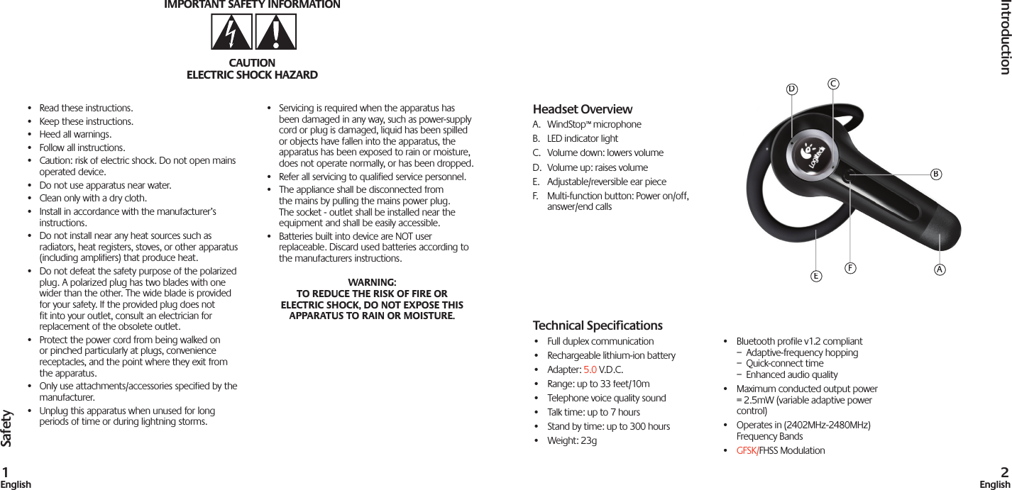 Safety•  Read these instructions.•  Keep these instructions.•  Heed all warnings.•  Follow all instructions.•  Caution: risk of electric shock. Do not open mains operated device.•  Do not use apparatus near water.•  Clean only with a dry cloth.•  Install in accordance with the manufacturer’s instructions.•  Do not install near any heat sources such as radiators, heat registers, stoves, or other apparatus (including amplifiers) that produce heat.•  Do not defeat the safety purpose of the polarized plug. A polarized plug has two blades with one wider than the other. The wide blade is provided for your safety. If the provided plug does not fit into your outlet, consult an electrician for replacement of the obsolete outlet.•  Protect the power cord from being walked on or pinched particularly at plugs, convenience receptacles, and the point where they exit from the apparatus.•  Only use attachments/accessories specified by the manufacturer.•  Unplug this apparatus when unused for long periods of time or during lightning storms.•  Servicing is required when the apparatus has been damaged in any way, such as power-supply cord or plug is damaged, liquid has been spilled or objects have fallen into the apparatus, the apparatus has been exposed to rain or moisture, does not operate normally, or has been dropped.•  Refer all servicing to qualified service personnel.•  The appliance shall be disconnected from the mains by pulling the mains power plug. The socket - outlet shall be installed near the equipment and shall be easily accessible.•  Batteries built into device are NOT user replaceable. Discard used batteries according to the manufacturers instructions.WARNING: TO REDUCE THE RISK OF FIRE OR ELECTRIC SHOCK, DO NOT EXPOSE THIS APPARATUS TO RAIN OR MOISTURE.IMPORTANT SAFETY INFORMATIONCAUTIONELECTRIC SHOCK HAZARDIntroduction1English2EnglishHeadset OverviewA.  WindStop™ microphoneB.  LED indicator lightC.  Volume down: lowers volumeD.  Volume up: raises volumeE.  Adjustable/reversible ear pieceF.  Multi-function button: Power on/off, answer/end callsAFEDCBTechnical Speciﬁ cations•  Full duplex communication •  Rechargeable lithium-ion battery•  Adapter: 5.0 V.D.C.•  Range: up to 33 feet/10m•  Telephone voice quality sound•  Talk time: up to 7 hours •  Stand by time: up to 300 hours•  Weight: 23g•  Bluetooth proﬁ le v1.2 compliant–  Adaptive-frequency hopping–  Quick-connect time–  Enhanced audio quality•  Maximum conducted output power = 2.5mW (variable adaptive power control)•  Operates in (2402MHz-2480MHz) Frequency Bands• GFSK/FHSS Modulation