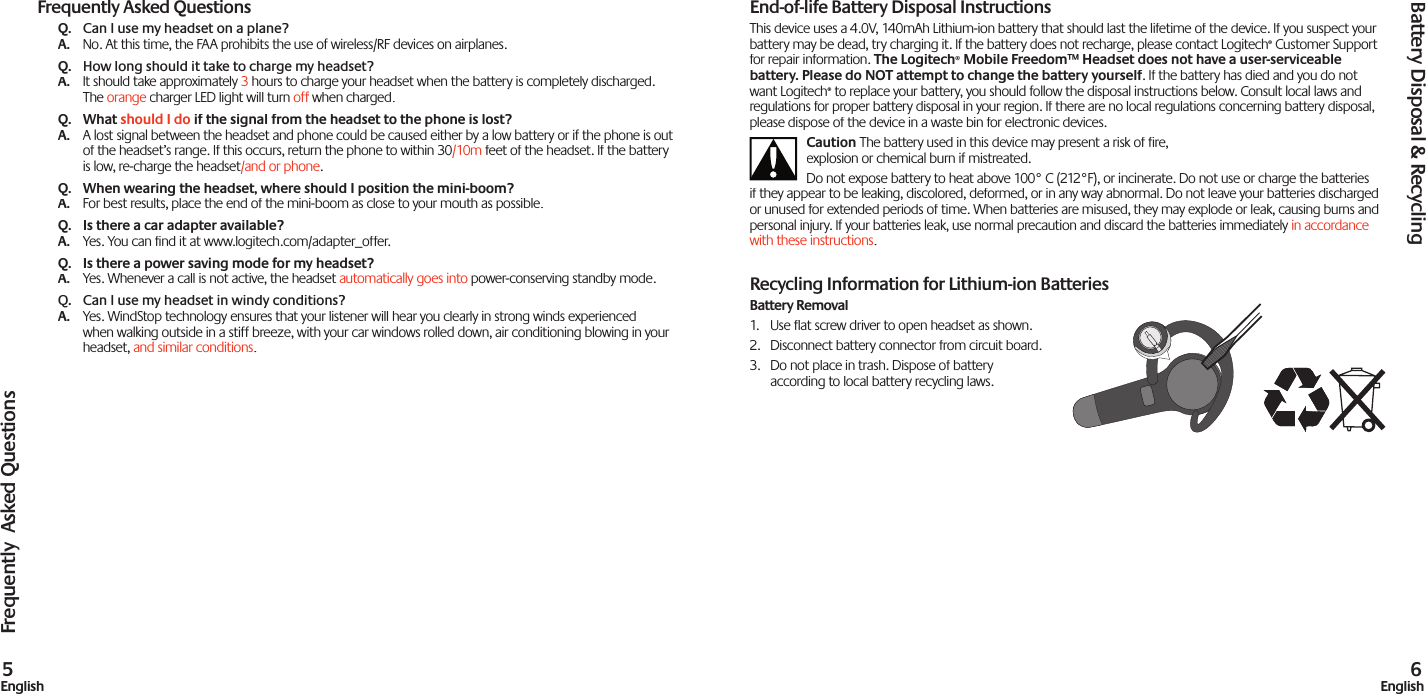 Frequently Asked QuestionsQ.  Can I use my headset on a plane?A. No. At this time, the FAA prohibits the use of wireless/RF devices on airplanes.Q.  How long should it take to charge my headset?A.  It should take approximately 3 hours to charge your headset when the battery is completely discharged. The orange charger LED light will turn off when chargedoff when chargedoff. Q.   What should I do if the signal from the headset to the phone is lost?A. A lost signal between the headset and phone could be caused either by a low battery or if the phone is out of the headset’s range. If this occurs, return the phone to within 30/10m feet of the headset. If the battery is low, re-charge the headset/and or phone.Q.   When wearing the headset, where should I position the mini-boom?A. For best results, place the end of the mini-boom as close to your mouth as possible.Q.  Is there a car adapter available?A. Yes. You can find it at www.logitech.com/adapter_offer.Q.   Is there a power saving mode for my headset?A. Yes. Whenever a call is not active, the headset automatically goes into power-conserving standby mode.Q.   Can I use my headset in windy conditions?A. Yes. WindStop technology ensures that your listener will hear you clearly in strong winds experienced when walking outside in a stiff breeze, with your car windows rolled down, air conditioning blowing in your headset, and similar conditions.Frequently  Asked Questions5EnglishEnd-of-life Battery Disposal InstructionsThis device uses a 4.0V, 140mAh Lithium-ion battery that should last the lifetime of the device. If you suspect your battery may be dead, try charging it. If the battery does not recharge, please contact Logitech® Customer Support for repair information. The Logitech® Mobile Freedom™ Headset does not have a user-serviceable battery. Please do NOT attempt to change the battery yourself. If the battery has died and you do not want Logitech® to replace your battery, you should follow the disposal instructions below. Consult local laws and regulations for proper battery disposal in your region. If there are no local regulations concerning battery disposal, please dispose of the device in a waste bin for electronic devices.Caution The battery used in this device may present a risk of ﬁ re, explosion or chemical burn if mistreated.Do not expose battery to heat above 100° C (212°F), or incinerate. Do not use or charge the batteries if they appear to be leaking, discolored, deformed, or in any way abnormal. Do not leave your batteries discharged or unused for extended periods of time. When batteries are misused, they may explode or leak, causing burns and personal injury. If your batteries leak, use normal precaution and discard the batteries immediately in accordance with these instructions.Recycling Information for Lithium-ion BatteriesBattery Removal1.  Use ﬂ at screw driver to open headset as shown.2.  Disconnect battery connector from circuit board.3.  Do not place in trash. Dispose of battery according to local battery recycling laws.Battery Disposal &amp; Recycling6English