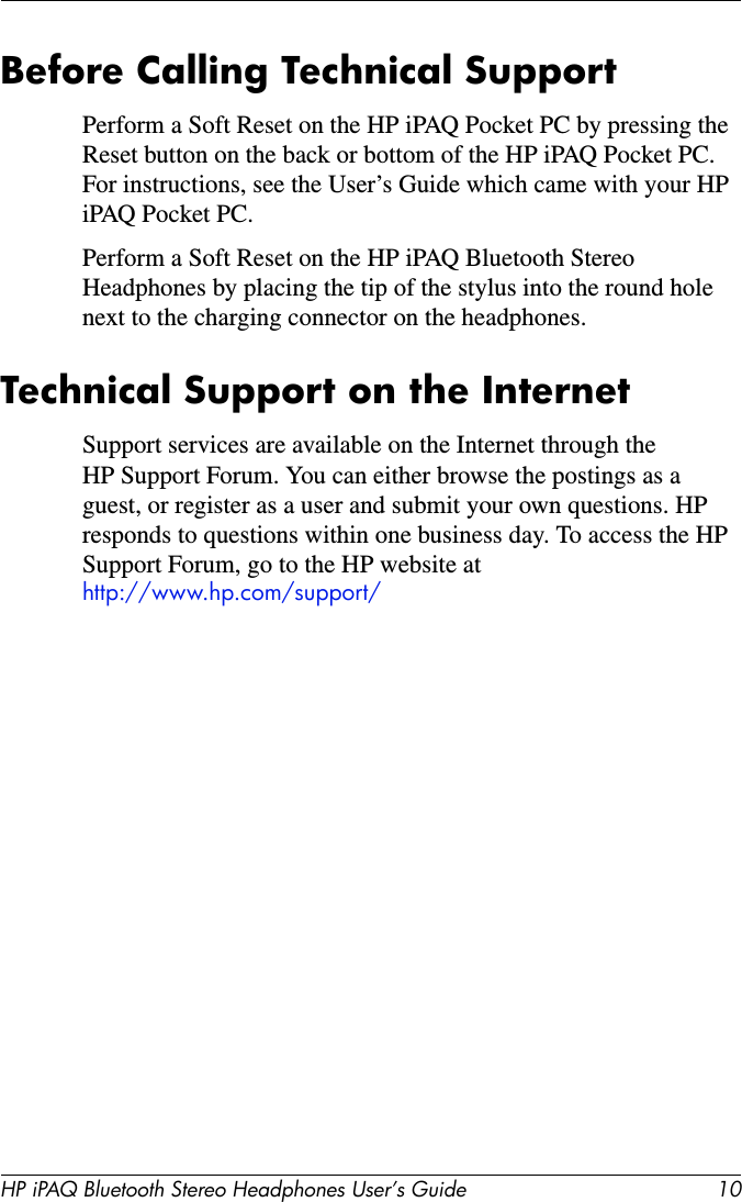 HP iPAQ Bluetooth Stereo Headphones User’s Guide 10Before Calling Technical SupportPerform a Soft Reset on the HP iPAQ Pocket PC by pressing the Reset button on the back or bottom of the HP iPAQ Pocket PC. For instructions, see the User’s Guide which came with your HP iPAQ Pocket PC.Perform a Soft Reset on the HP iPAQ Bluetooth Stereo Headphones by placing the tip of the stylus into the round hole next to the charging connector on the headphones. Technical Support on the InternetSupport services are available on the Internet through the HP Support Forum. You can either browse the postings as a guest, or register as a user and submit your own questions. HP responds to questions within one business day. To access the HP Support Forum, go to the HP website at http://www.hp.com/support/