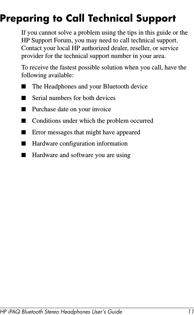 HP iPAQ Bluetooth Stereo Headphones User’s Guide 11Preparing to Call Technical SupportIf you cannot solve a problem using the tips in this guide or the HP Support Forum, you may need to call technical support. Contact your local HP authorized dealer, reseller, or service provider for the technical support number in your area.To receive the fastest possible solution when you call, have the following available:■The Headphones and your Bluetooth device■Serial numbers for both devices■Purchase date on your invoice■Conditions under which the problem occurred■Error messages that might have appeared■Hardware configuration information■Hardware and software you are using