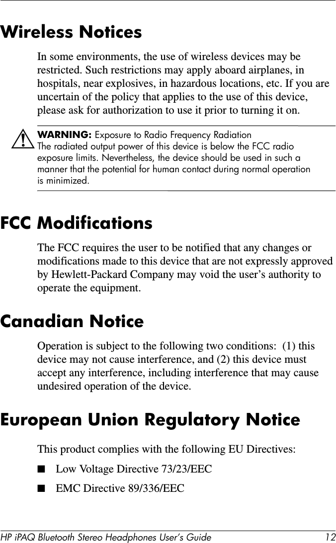 HP iPAQ Bluetooth Stereo Headphones User’s Guide 12Wireless NoticesIn some environments, the use of wireless devices may be restricted. Such restrictions may apply aboard airplanes, in hospitals, near explosives, in hazardous locations, etc. If you are uncertain of the policy that applies to the use of this device, please ask for authorization to use it prior to turning it on. ÅWARNING: Exposure to Radio Frequency RadiationThe radiated output power of this device is below the FCC radio exposure limits. Nevertheless, the device should be used in such a manner that the potential for human contact during normal operation is minimized. FCC ModificationsThe FCC requires the user to be notified that any changes or modifications made to this device that are not expressly approved by Hewlett-Packard Company may void the user’s authority to operate the equipment.Canadian NoticeOperation is subject to the following two conditions:  (1) this device may not cause interference, and (2) this device must accept any interference, including interference that may cause undesired operation of the device.European Union Regulatory NoticeThis product complies with the following EU Directives:■Low Voltage Directive 73/23/EEC■EMC Directive 89/336/EEC