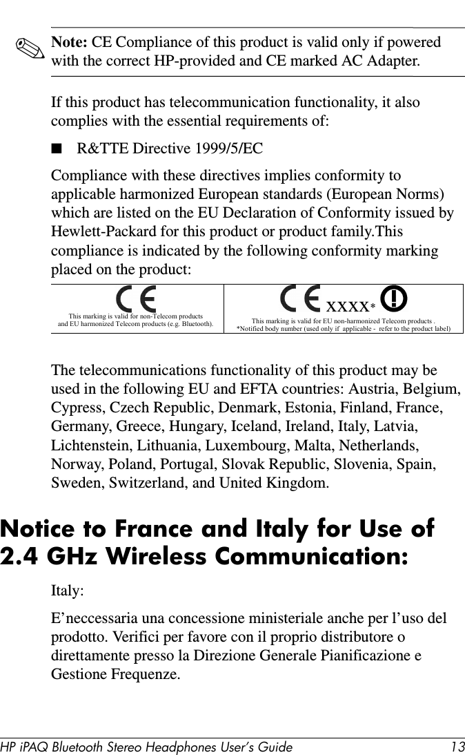 HP iPAQ Bluetooth Stereo Headphones User’s Guide 13✎Note: CE Compliance of this product is valid only if powered with the correct HP-provided and CE marked AC Adapter.If this product has telecommunication functionality, it also complies with the essential requirements of:■R&amp;TTE Directive 1999/5/ECCompliance with these directives implies conformity to applicable harmonized European standards (European Norms) which are listed on the EU Declaration of Conformity issued by Hewlett-Packard for this product or product family.This compliance is indicated by the following conformity marking placed on the product:The telecommunications functionality of this product may be used in the following EU and EFTA countries: Austria, Belgium, Cypress, Czech Republic, Denmark, Estonia, Finland, France, Germany, Greece, Hungary, Iceland, Ireland, Italy, Latvia, Lichtenstein, Lithuania, Luxembourg, Malta, Netherlands, Norway, Poland, Portugal, Slovak Republic, Slovenia, Spain, Sweden, Switzerland, and United Kingdom.Notice to France and Italy for Use of 2.4 GHz Wireless Communication:Italy:E’neccessaria una concessione ministeriale anche per l’uso del prodotto. Verifici per favore con il proprio distributore o direttamente presso la Direzione Generale Pianificazione e Gestione Frequenze.   This marking is valid for non-Telecom products  and EU harmonized Telecom products (e.g. Bluetooth).   xxxx*    This marking is valid for EU non-harmonized Telecom products . *Notified body number (used only if  applicable -  refer to the product label) 