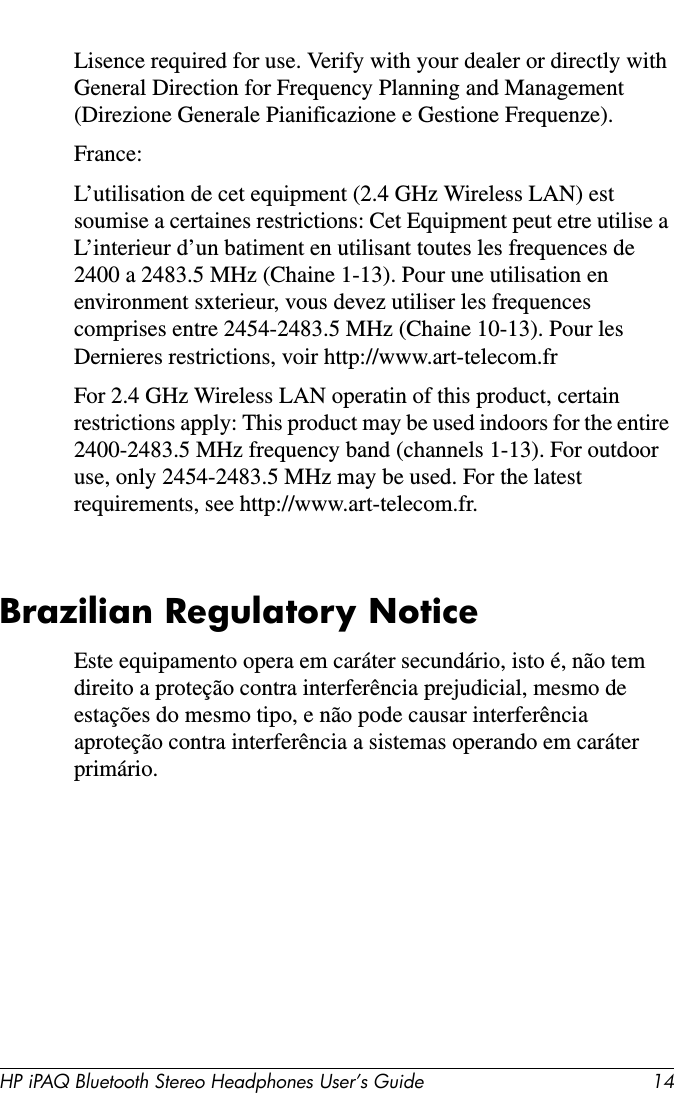 HP iPAQ Bluetooth Stereo Headphones User’s Guide 14Lisence required for use. Verify with your dealer or directly with General Direction for Frequency Planning and Management (Direzione Generale Pianificazione e Gestione Frequenze).France:L’utilisation de cet equipment (2.4 GHz Wireless LAN) est soumise a certaines restrictions: Cet Equipment peut etre utilise a L’interieur d’un batiment en utilisant toutes les frequences de 2400 a 2483.5 MHz (Chaine 1-13). Pour une utilisation en environment sxterieur, vous devez utiliser les frequences comprises entre 2454-2483.5 MHz (Chaine 10-13). Pour les Dernieres restrictions, voir http://www.art-telecom.frFor 2.4 GHz Wireless LAN operatin of this product, certain restrictions apply: This product may be used indoors for the entire 2400-2483.5 MHz frequency band (channels 1-13). For outdoor use, only 2454-2483.5 MHz may be used. For the latest requirements, see http://www.art-telecom.fr.Brazilian Regulatory NoticeEste equipamento opera em caráter secundário, isto é, não tem direito a proteção contra interferência prejudicial, mesmo de estações do mesmo tipo, e não pode causar interferência aproteção contra interferência a sistemas operando em caráter primário.
