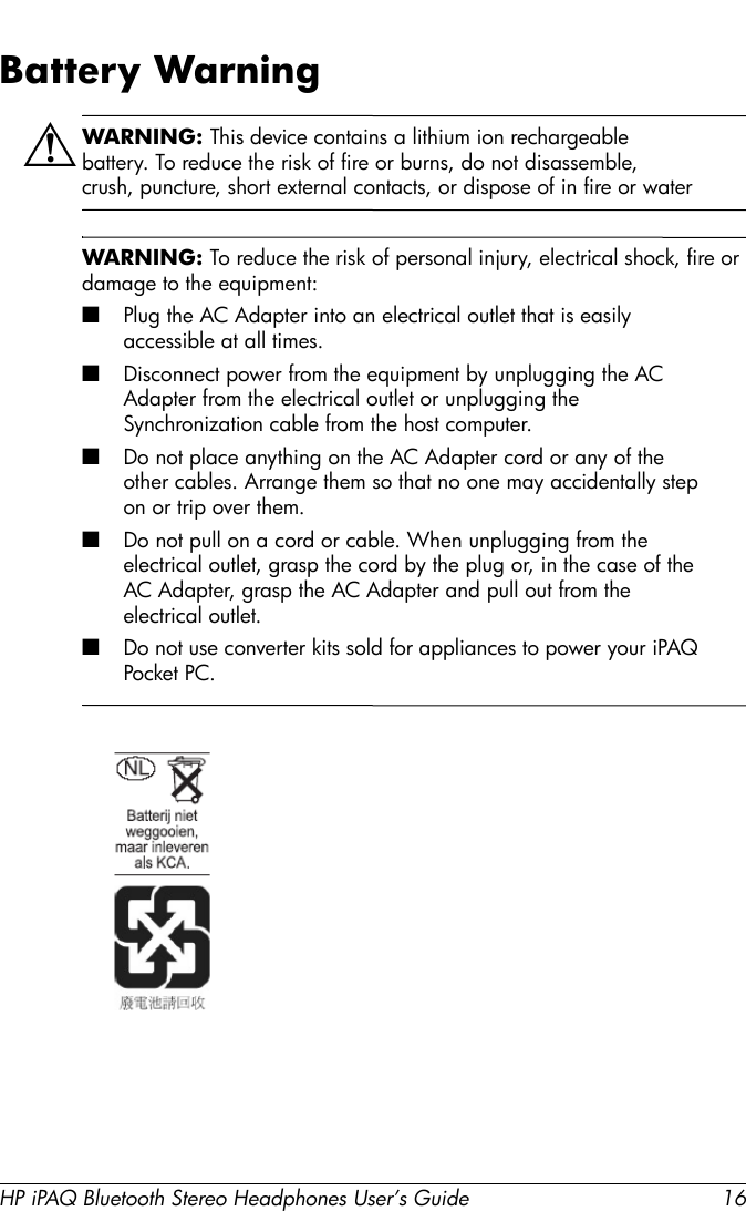 HP iPAQ Bluetooth Stereo Headphones User’s Guide 16Battery WarningÅWARNING: This device contains a lithium ion rechargeable battery. To reduce the risk of fire or burns, do not disassemble, crush, puncture, short external contacts, or dispose of in fire or waterWARNING: To reduce the risk of personal injury, electrical shock, fire or damage to the equipment:■Plug the AC Adapter into an electrical outlet that is easily accessible at all times. ■Disconnect power from the equipment by unplugging the AC Adapter from the electrical outlet or unplugging the Synchronization cable from the host computer.■Do not place anything on the AC Adapter cord or any of the other cables. Arrange them so that no one may accidentally step on or trip over them.■Do not pull on a cord or cable. When unplugging from the electrical outlet, grasp the cord by the plug or, in the case of the AC Adapter, grasp the AC Adapter and pull out from the electrical outlet. ■Do not use converter kits sold for appliances to power your iPAQ Pocket PC.