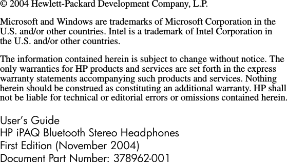© 2004 Hewlett-Packard Development Company, L.P.Microsoft and Windows are trademarks of Microsoft Corporation in the U.S. and/or other countries. Intel is a trademark of Intel Corporation in the U.S. and/or other countries.The information contained herein is subject to change without notice. The only warranties for HP products and services are set forth in the express warranty statements accompanying such products and services. Nothing herein should be construed as constituting an additional warranty. HP shall not be liable for technical or editorial errors or omissions contained herein.User’s GuideHP iPAQ Bluetooth Stereo HeadphonesFirst Edition (November 2004)Document Part Number: 378962-001
