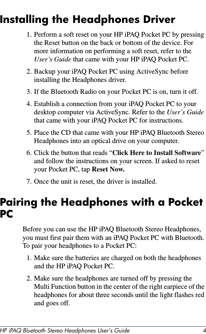 HP iPAQ Bluetooth Stereo Headphones User’s Guide 4Installing the Headphones Driver1. Perform a soft reset on your HP iPAQ Pocket PC by pressing the Reset button on the back or bottom of the device. For more information on performing a soft reset, refer to the User’s Guide that came with your HP iPAQ Pocket PC.2. Backup your iPAQ Pocket PC using ActiveSync before installing the Headphones driver.3. If the Bluetooth Radio on your Pocket PC is on, turn it off.4. Establish a connection from your iPAQ Pocket PC to your desktop computer via ActiveSync. Refer to the User’s Guide that came with your iPAQ Pocket PC for instructions.5. Place the CD that came with your HP iPAQ Bluetooth Stereo Headphones into an optical drive on your computer.6. Click the button that reads “Click Here to Install Software” and follow the instructions on your screen. If asked to reset your Pocket PC, tap Reset Now.7. Once the unit is reset, the driver is installed.Pairing the Headphones with a Pocket PCBefore you can use the HP iPAQ Bluetooth Stereo Headphones, you must first pair them with an iPAQ Pocket PC with Bluetooth. To pair your headphones to a Pocket PC:1. Make sure the batteries are charged on both the headphones and the HP iPAQ Pocket PC.2. Make sure the headphones are turned off by pressing the Multi Function button in the center of the right earpiece of the headphones for about three seconds until the light flashes red and goes off.