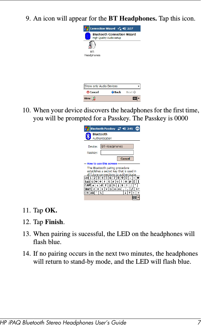 HP iPAQ Bluetooth Stereo Headphones User’s Guide 79. An icon will appear for the BT Headphones. Tap this icon.10. When your device discovers the headphones for the first time, you will be prompted for a Passkey. The Passkey is 0000 11. Tap OK.12. Tap Finish.13. When pairing is sucessful, the LED on the headphones will flash blue.14. If no pairing occurs in the next two minutes, the headphones will return to stand-by mode, and the LED will flash blue.