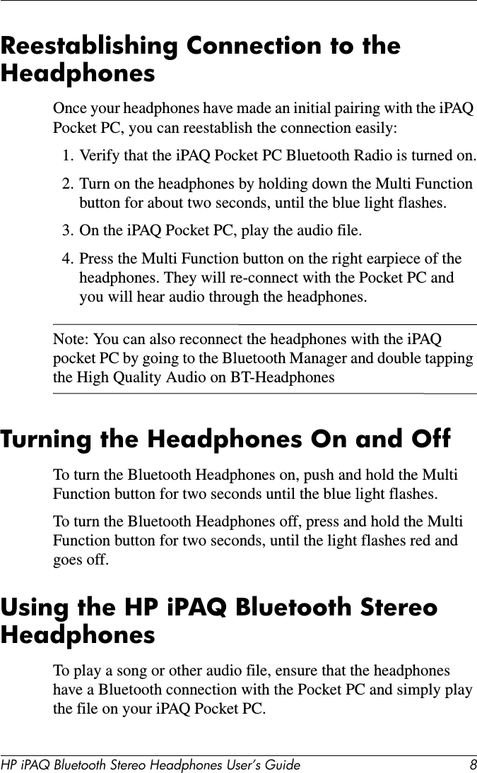 HP iPAQ Bluetooth Stereo Headphones User’s Guide 8Reestablishing Connection to the HeadphonesOnce your headphones have made an initial pairing with the iPAQ Pocket PC, you can reestablish the connection easily:1. Verify that the iPAQ Pocket PC Bluetooth Radio is turned on.2. Turn on the headphones by holding down the Multi Function button for about two seconds, until the blue light flashes. 3. On the iPAQ Pocket PC, play the audio file.4. Press the Multi Function button on the right earpiece of the headphones. They will re-connect with the Pocket PC and you will hear audio through the headphones.Note: You can also reconnect the headphones with the iPAQ pocket PC by going to the Bluetooth Manager and double tapping the High Quality Audio on BT-HeadphonesTurning the Headphones On and OffTo turn the Bluetooth Headphones on, push and hold the Multi Function button for two seconds until the blue light flashes.To turn the Bluetooth Headphones off, press and hold the Multi Function button for two seconds, until the light flashes red and goes off.Using the HP iPAQ Bluetooth Stereo HeadphonesTo play a song or other audio file, ensure that the headphones have a Bluetooth connection with the Pocket PC and simply play the file on your iPAQ Pocket PC.