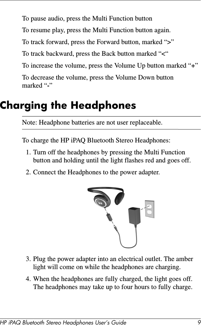 HP iPAQ Bluetooth Stereo Headphones User’s Guide 9To pause audio, press the Multi Function buttonTo resume play, press the Multi Function button again.To track forward, press the Forward button, marked “&gt;”To track backward, press the Back button marked “&lt;“To increase the volume, press the Volume Up button marked “+”To decrease the volume, press the Volume Down button marked “-”Charging the HeadphonesNote: Headphone batteries are not user replaceable.To charge the HP iPAQ Bluetooth Stereo Headphones:1. Turn off the headphones by pressing the Multi Function button and holding until the light flashes red and goes off.2. Connect the Headphones to the power adapter.3. Plug the power adapter into an electrical outlet. The amber light will come on while the headphones are charging.4. When the headphones are fully charged, the light goes off. The headphones may take up to four hours to fully charge.