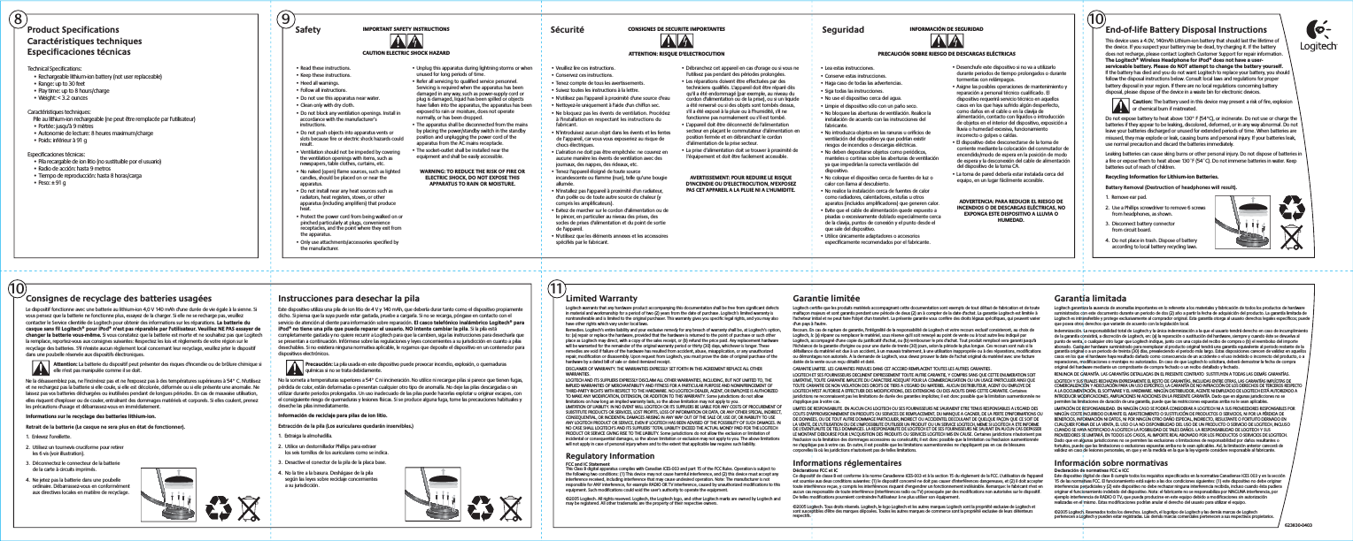 Limited WarrantyLogitech warrants that any hardware product accompanying this documentation shall be free from significant defects in material and workmanship for a period of two (2) years from the date of purchase. Logitech’s limited warranty is nontransferable and is limited to the original purchaser. This warranty gives you specific legal rights, and you may also have other rights which vary under local laws.Remedies. Logitech’s entire liability and your exclusive remedy for any breach of warranty shall be, at Logitech’s option, to: (a) repair or replace the hardware, provided that the hardware is returned to the point of purchase or such other place as Logitech may direct, with a copy of the sales receipt, or (b) refund the price paid. Any replacement hardware will be warranted for the remainder of the original warranty period or thirty (30) days, whichever is longer. These remedies are void if failure of the hardware has resulted from accident, abuse, misapplication, or any unauthorized repair, modification or disassembly. Upon request from Logitech, you must prove the date of original purchase of the hardware by a dated bill of sale or dated itemized receipt.DISCLAIMER OF WARRANTY. THE WARRANTIES EXPRESSLY SET FORTH IN THIS AGREEMENT REPLACE ALL OTHER WARRANTIES.LOGITECH AND ITS SUPPLIERS EXPRESSLY DISCLAIM ALL OTHER WARRANTIES, INCLUDING, BUT NOT LIMITED TO, THE IMPLIED WARRANTIES OF MERCHANTABILITY AND FITNESS FOR A PARTICULAR PURPOSE AND NONINFRINGEMENT OF THIRD-PARTY RIGHTS WITH RESPECT TO THE HARDWARE. NO LOGITECH DEALER, AGENT, OR EMPLOYEE IS AUTHORIZED TO MAKE ANY MODIFICATION, EXTENSION, OR ADDITION TO THIS WARRANTY. Some jurisdictions do not allow limitations on how long an implied warranty lasts, so the above limitation may not apply to you.LIMITATION OF LIABILITY. IN NO EVENT WILL LOGITECH OR ITS SUPPLIERS BE LIABLE FOR ANY COSTS OF PROCUREMENT OF SUBSTITUTE PRODUCTS OR SERVICES, LOST PROFITS, LOSS OF INFORMATION OR DATA, OR ANY OTHER SPECIAL, INDIRECT, CONSEQUENTIAL, OR INCIDENTAL DAMAGES ARISING IN ANY WAY OUT OF THE SALE OF, USE OF, OR INABILITY TO USE ANY LOGITECH PRODUCT OR SERVICE, EVEN IF LOGITECH HAS BEEN ADVISED OF THE POSSIBILITY OF SUCH DAMAGES. IN NO CASE SHALL LOGITECH’S AND ITS SUPPLIERS’ TOTAL LIABILITY EXCEED THE ACTUAL MONEY PAID FOR THE LOGITECH PRODUCT OR SERVICE GIVING RISE TO THE LIABILITY. Some jurisdictions do not allow the exclusion or limitation of incidental or consequential damages, so the above limitation or exclusion may not apply to you. The above limitations will not apply in case of personal injury where and to the extent that applicable law requires such liability.Regulatory InformationFCC and IC StatementThis Class B digital apparatus complies with Canadian ICES-003 and part 15 of the FCC Rules. Operation is subject to the following two conditions: (1) This device may not cause harmful interference, and (2) this device must accept any interference received, including interference that may cause undesired operation. Note: The manufacturer is not responsible for ANY interference, for example RADIO OR TV interference, caused by unauthorized modifications to this equipment. Such modifications could void the user’s authority to operate the equipment.©2005 Logitech. All rights reserved. Logitech, the Logitech logo, and other Logitech marks are owned by Logitech and may be registered. All other trademarks are the property of their respective owners.IMPORTANT SAFETY INSTRUCTIONSCAUTION ELECTRIC SHOCK HAZARD• Read these instructions.• Keep these instructions.• Heed all warnings.• Follow all instructions.• Do not use this apparatus near water.• Clean only with dry cloth.• Do not block any ventilation openings. Install in accordance with the manufacturer’s instructions.• Do not push objects into apparatus vents or slots because fire or electric shock hazards could result.• Ventilation should not be impeded by covering the ventilation openings with items, such as newspapers, table clothes, curtains, etc.• No naked (open) flame sources, such as lighted candles, should be placed on or near the apparatus.• Do not install near any heat sources such as radiators, heat registers, stoves, or other apparatus (including amplifiers) that produce heat.• Protect the power cord from being walked on or pinched particularly at plugs, convenience receptacles, and the point where they exit from the apparatus.• Only use attachments/accessories specified by the manufacturer.Safety CONSIGNES DE SECURITE IMPORTANTESATTENTION: RISQUE D&apos;ELECTROCUTION• Veuillez lire ces instructions.• Conservez ces instructions.• Tenez compte de tous les avertissements.• Suivez toutes les instructions à la lettre.• N&apos;utilisez pas l&apos;appareil à proximité d&apos;une source d&apos;eau• Nettoyez-le uniquement à l&apos;aide d&apos;un chiffon sec.• Ne bloquez pas les évents de ventilation. Procédez à l&apos;installation en respectant les instructions du fabricant.• N’introduisez aucun objet dans les évents et les fentes de l’appareil, car vous vous exposeriez au risque de chocs électriques.• L’aération ne doit pas être empêchée: ne couvrez en aucune manière les évents de ventilation avec des journaux, des nappes, des rideaux, etc. • Tenez l&apos;appareil éloigné de toute source incandescente ou flamme (nue), telle qu’une bougie allumée.• N&apos;installez pas l&apos;appareil à proximité d&apos;un radiateur, d&apos;un poêle ou de toute autre source de chaleur (y compris les amplificateurs).• Evitez de marcher sur le cordon d&apos;alimentation ou de le pincer, en particulier au niveau des prises, des socles de prises d&apos;alimentation et du point de sortie de l&apos;appareil.• N&apos;utilisez que les éléments annexes et les accessoires spécifiés par le fabricant.Sécurité INFORMACIÓN DE SEGURIDADPRECAUCIÓN SOBRE RIESGO DE DESCARGAS ELÉCTRICAS• Lea estas instrucciones.• Conserve estas instrucciones.• Haga caso de todas las advertencias.• Siga todas las instrucciones.• No use el dispositivo cerca del agua.• Limpie el dispositivo sólo con un paño seco.• No bloquee las aberturas de ventilación. Realice la instalación de acuerdo con las instrucciones del fabricante.• No introduzca objetos en las ranuras u orificios de ventilación del dispositivo ya que podrían existir riesgos de incendios o descargas eléctricas.• No deben depositarse objetos como periódicos, manteles o cortinas sobre las aberturas de ventilación ya que impedirían la correcta ventilación del dispositivo.• No coloque el dispositivo cerca de fuentes de luz o calor con llama al descubierto.• No realice la instalación cerca de fuentes de calor como radiadores, calentadores, estufas u otros aparatos (incluidos amplificadores) que generen calor.• Evite que el cable de alimentación quede expuesto a pisadas o excesivamente doblado especialmente cerca de la clavija, puntos de conexión y el punto desde el que sale del dispositivo.• Utilice únicamente adaptadores o accesorios específicamente recomendados por el fabricante.SeguridadConsignes de recyclage des batteries usagéesLe dispositif fonctionne avec une batterie au lithium-ion 4,0 V 140 mAh d&apos;une durée de vie égale à la sienne. Si vous pensez que la batterie ne fonctionne plus, essayez de la charger. Si elle ne se recharge pas, veuillez contacter le Service clientèle de Logitech pour obtenir des informations sur les réparations. La batterie du casque sans fil Logitech® pour iPod® n&apos;est pas réparable par l&apos;utilisateur. Veuillez NE PAS essayer de changer la batterie vous-même. Si vous constatez que la batterie est morte et ne souhaitez pas que Logitech la remplace, reportez-vous aux consignes suivantes: Respectez les lois et règlements de votre région sur le recyclage des batteries. S&apos;il n&apos;existe aucun règlement local concernant leur recyclage, veuillez jeter le dispositif dans une poubelle réservée aux dispositifs électroniques.Attention: La batterie du dispositif peut présenter des risques d&apos;incendie ou de brûlure chimique si     elle n&apos;est pas manipulée comme il se doit.Ne la désassemblez pas, ne l&apos;incinérez pas et ne l&apos;exposez pas à des températures supérieures à 54° C. N&apos;utilisez et ne rechargez pas la batterie si elle coule, si elle est décolorée, déformée ou si elle présente une anomalie. Ne laissez pas vos batteries déchargées ou inutilisées pendant de longues périodes. En cas de mauvaise utilisation, elles risquent d&apos;exploser ou de couler, entraînant des dommages matériels et corporels. Si elles coulent, prenez les précautions d&apos;usage et débarrassez-vous en immédiatement.Informations sur le recyclage des batteries lithium-ion.Retrait de la batterie (Le casque ne sera plus en état de fonctionner).1.  Enlevez l’oreillette.2.  Utilisez un tournevis cruciforme pour retirer  les 6 vis (voir illustration).3.  Déconnectez le connecteur de la batterie  de la carte à circuits imprimés.4.  Ne jetez pas la batterie dans une poubelle  ordinaire. Débarrassez-vous en conformément  aux directives locales en matière de recyclage.Garantie limitéeLogitech certifie que les produits matériels accompagnant cette documentation sont exempts de tout défaut de fabrication et de toute malfaçon majeurs et sont garantis pendant une période de deux (2) an à compter de la date d&apos;achat. La garantie Logitech est limitée à l&apos;acheteur initial et ne peut faire l&apos;objet d&apos;un transfert. La présente garantie vous confère des droits légaux spécifiques, qui peuvent varier d&apos;un pays à l&apos;autre.Recours. En cas de rupture de garantie, l&apos;intégralité de la responsabilité de Logitech et votre recours exclusif consisteront, au choix de Logitech, à: (a) réparer ou remplacer le matériel, sous réserve qu&apos;il soit renvoyé au point de vente ou à tout autre lieu indiqué par Logitech, accompagné d&apos;une copie du justificatif d&apos;achat, ou (b) rembourser le prix d&apos;achat. Tout produit remplacé sera garanti jusqu&apos;à l&apos;échéance de la garantie d&apos;origine ou pour une durée de trente (30) jours, selon la période la plus longue. Ces recours sont nuls si la défaillance du matériel est due à un accident, à un mauvais traitement, à une utilisation inappropriée ou à des réparations, modificationsou démontages non autorisés. A la demande de Logitech, vous devez prouver la date de l&apos;achat original du matériel avec une facture datée de la vente ou un reçu détaillé et daté.GARANTIE LIMITEE. LES GARANTIES PREVUES DANS CET ACCORD REMPLACENT TOUTES LES AUTRES GARANTIES.LOGITECH ET SES FOURNISSEURS DECLINENT EXPRESSEMENT TOUTE AUTRE GARANTIE, Y COMPRIS SANS QUE CETTE ENUMERATION SOIT LIMITATIVE, TOUTE GARANTIE IMPLICITE DU CARACTERE ADEQUAT POUR LA COMMERCIALISATION OU UN USAGE PARTICULIER AINSI QUE TOUTE GARANTIE DE NON VIOLATION DES DROITS DE TIERS A L&apos;EGARD DU MATERIEL. AUCUN DISTRIBUTEUR, AGENT OU EMPLOYE DE LOGITECH N&apos;EST AUTORISE A EFFECTUER DES MODIFICATIONS, DES EXTENSIONS OU DES AJOUTS DANS CETTE GARANTIE. Certaines juridictions ne reconnaissent pas les limitations de durée des garanties implicites; il est donc possible que la limitation susmentionnée ne s&apos;applique pas à votre cas.LIMITES DE RESPONSABILITE. EN AUCUN CAS LOGITECH OU SES FOURNISSEURS NE SAURAIENT ETRE TENUS RESPONSABLES A L&apos;EGARD DES COUTS D&apos;APPROVISIONNEMENT EN PRODUITS OU SERVICES DE REMPLACEMENT, DU MANQUE A GAGNER, DE LA PERTE D&apos;INFORMATIONS OU DE DONNEES, OU DE TOUT AUTRE DOMMAGE PARTICULIER, INDIRECT OU ACCIDENTEL DECOULANT DE QUELQUE FAÇON QUE CE SOIT DE LA VENTE, DE L&apos;UTILISATION OU DE L&apos;IMPOSSIBILITE D&apos;UTILISER UN PRODUIT OU UN SERVICE LOGITECH, MEME SI LOGITECH A ETE INFORME DE L&apos;EVENTUALITE DE TELS DOMMAGES. LA RESPONSABILITE DE LOGITECH ET DE SES FOURNISSEURS NE SAURAIT EN AUCUN CAS DEPASSER LE MONTANT DEBOURSE POUR L&apos;ACQUISITION DES PRODUITS OU SERVICES LOGITECH MIS EN CAUSE. Certaines juridictions n&apos;autorisent pas l&apos;exclusion ou la limitation des dommages accessoires ou consécutifs; il est donc possible que la limitation ou l&apos;exclusion susmentionnéene s&apos;applique pas à votre cas. En outre, il est possible que les limitations susmentionnées ne s&apos;appliquent pas en cas de blessures corporelles là où les juridictions n&apos;autorisent pas de telles limitations.Informations réglementairesDéclarations FCC et ICCe dispositif de classe B est conforme à la norme Canadienne ICES-003 et à la section 15 du règlement de la FCC. L&apos;utilisation de l&apos;appareil est soumise aux deux conditions suivantes: (1) le dispositif concerné ne doit pas causer d&apos;interférences dangereuses, et (2) il doit accepter toute interférence reçue, y compris les interférences risquant d&apos;engendrer un fonctionnement indésirable. Remarque: le fabricant n&apos;est en aucun cas responsable de toute interférence (interférences radio ou TV) provoquée par des modifications non autorisées sur le dispositif.De telles modifications pourraient contraindre l&apos;utilisateur à ne plus utiliser son équipement.©2005 Logitech. Tous droits réservés. Logitech, le logo Logitech et les autres marques Logitech sont la propriété exclusive de Logitech et sont susceptibles d&apos;être des marques déposées. Toutes les autres marques de commerce sont la propriété exclusive de leurs détenteurs respectifs.Garantía limitadaLogitech garantiza la ausencia de anomalías importantes en lo referente a los materiales y fabricación de todos los productos de hardware suministrados con este documento durante un periodo de dos (2) año a partir la fecha de adquisición del producto. La garantía limitada de Logitech es intransferible y protege exclusivamente al comprador original. Esta garantía otorga al usuario derechos legales específicos; puede que posea otros derechos que variarán de acuerdo con la legislación local.Indemnización. La responsabilidad total de Logitech y la única indemnización a la que el usuario tendrá derecho en caso de incumplimiento de la garantía consistirá, a discreción de Logitech, en: (a) la reparación o sustitución del hardware, siempre y cuando éste se devuelva al punto de venta, o cualquier otro lugar que Logitech indique, junto con una copia del recibo de compra o (b) el reembolso del importe abonado. Cualquier hardware suministrado para reemplazar al producto original tendrá una garantía equivalente al periodo restante de la garantía original o a un periodo de treinta (30) días, prevaleciendo el periodo más largo. Estas disposiciones carecen de validez en aquellos casos en los que el hardware haya resultado dañado como consecuencia de un accidente o el uso indebido o incorrecto del producto, o a reparaciones, modificaciones o montajes no autorizados. En caso de que Logitech lo solicitara, deberá demostrar la fecha de compra original del hardware mediante un comprobante de compra fechado o un recibo detallado y fechado.RENUNCIA DE GARANTÍA. LAS GARANTÍAS DETALLADAS EN EL PRESENTE CONTRATO  SUSTITUYEN A TODAS LAS DEMÁS GARANTÍAS.LOGITECH Y SUS FILIALES RECHAZAN EXPRESAMENTE EL RESTO DE GARANTÍAS, INCLUIDAS ENTRE OTRAS, LAS GARANTÍAS IMPLÍCITAS DE COMERCIALIZACIÓN Y ADECUACIÓN PARA UN USO ESPECÍFICO, LA GARANTÍA DE NO INFRACCIÓN DE LOS DERECHOS DE TERCEROS RESPECTO A LA DOCUMENTACIÓN, EL SOFTWARE Y EL HARDWARE. NINGÚN DISTRIBUIDOR, AGENTE NI EMPLEADO DE LOGITECH ESTÁ AUTORIZADO A INTRODUCIR MODIFICACIONES, AMPLIACIONES NI ADICIONES EN LA PRESENTE GARANTÍA. Dado que en algunas jurisdicciones no se permiten las limitaciones de duración de una garantía, puede que las restricciones expuestas arriba no le sean aplicables.LIMITACIÓN DE RESPONSABILIDAD. EN NINGÚN CASO SE PODRÁ CONSIDERAR A LOGITECH NI A SUS PROVEEDORES RESPONSABLES POR NINGÚN COSTE INCURRIDO DURANTE EL ABASTECIMIENTO O SUSTITUCIÓN DE PRODUCTOS O SERVICIOS, NI POR LA PÉRDIDA DE BENEFICIOS, INFORMACIÓN NI DATOS, NI POR NINGÚN OTRO DAÑO ESPECIAL, INDIRECTO, RESULTANTE O FORTUITO DERIVADO EN CUALQUIER FORMA DE LA VENTA, EL USO O LA NO DISPONIBILIDAD DEL USO DE UN PRODUCTO O SERVICIO DE LOGITECH, INCLUSO CUANDO SE HAYA NOTIFICADO A LOGITECH LA POSIBILIDAD DE TALES DAÑOS. LA RESPONSABILIDAD DE LOGITECH Y SUS PROVEEDORES SE LIMITARÁ, EN TODOS LOS CASOS, AL IMPORTE REAL ABONADO POR LOS PRODUCTOS O SERVICIOS DE LOGITECH. Dado que en algunas jurisdicciones no se permiten las exclusiones o limitaciones de responsabilidad por daños resultantes o fortuitos, puede que las limitaciones o exclusiones expuestas arriba no le sean aplicables. Así, la limitación anterior carecerá de validez en caso de lesiones personales, en que y en la medida en la que la ley vigente considere responsable al fabricante.Información sobre normativasDeclaración de normativas FCC e ICCEste dispositivo digital de clase B cumple todos los requisitos especificados en la normativa Canadiense ICES 003 y en la sección15 de las normativas FCC. El funcionamiento está sujeto a las dos condiciones siguientes: (1) este dispositivo no debe originarinterferencias perjudiciales y (2) este dispositivo no debe rechazar ninguna interferencia recibida, incluso cuando ésta pudieraoriginar el funcionamiento indebido del dispositivo. Nota: el fabricante no se responsabiliza por NINGUNA interferencia, por ejemplo interferencia de RADIO O TV, que pueda producirse en este equipo debido a modificaciones sin autorización realizadas en el mismo. Estas modificaciones podrían anular el derecho del usuario para utilizar el equipo.©2005 Logitech. Reservados todos los derechos. Logitech, el logotipo de Logitech y las demás marcas de Logitech pertenecen a Logitech y pueden estar registradas. Las demás marcas comerciales pertenecen a sus respectivos propietarios.Instrucciones para desechar la pilaEste dispositivo utiliza una pila de ion litio de 4 V y 140 mAh, que debería durar tanto como el dispositivo propiamente dicho. Si piensa que la suya puede estar gastada, pruebe a cargarla. Si no se recarga, póngase en contacto con el servicio de atención al cliente para información sobre reparación. El casco telefónico inalámbrico Logitech® para iPod® no tiene una pila que pueda reparar el usuario. NO intente cambiar la pila. Si la pila está completamente gastada y no quiere recurrir a Logitech para que la cambien, siga las instrucciones para desecharla que se presentan a continuación. Infórmese sobre las regulaciones y leyes concernientes a su jurisdicción en cuanto a pilas desechables. Si no existiera ninguna normativa aplicable, le rogamos que deposite el dispositivo en un contenedor para dispositivos electrónicos.Precaución: La pila usada en este dispositivo puede provocar incendio, explosión, o quemaduras  químicas si no se trata debidamente.No la someta a temperaturas superiores a 54° C ni incineración. No utilice ni recargue pilas si parece que tienen fugas, pérdida de color, están deformadas o presentan cualquier otro tipo de anomalía. No deje las pilas descargadas o sin utilizar durante periodos prolongados. Un uso inadecuado de las pilas puede hacerlas explotar u originar escapes, con el consiguiente riesgo de quemaduras y lesiones físicas. Si se produce alguna fuga, tome las precauciones habituales y deseche las pilas inmediatamente.Información de reciclaje para pilas de ion litio. Extracción de la pila (Los auriculares quedarán inservibles.)1.  Extraiga la almohadilla.2.  Utilice un destornillador Phillips para extraer  los seis tornillos de los auriculares como se indica.3.  Desactive el conector de la pila de la placa base.4.  No la tire a la basura. Deshágase de la pila  según las leyes sobre reciclaje concernientes  a su jurisdicción.623830-0403Technical Specifications:  • Rechargeable lithium-ion battery (not user replaceable)  • Range: up to 30 feet  • Play time: up to 8 hours/charge  • Weight: &lt; 3.2 ouncesCaractéristiques techniques:  Pile au lithium-ion rechargeable (ne peut être remplacée par l’utilisateur)  • Portée: jusqu’à 9 mètres  • Autonomie de lecture: 8 heures maximum/charge  • Poids: inférieur à 91 gEspecificaciones técnicas:  • Pila recargable de ion litio (no sustituible por el usuario)  • Radio de acción: hasta 9 metros  • Tiempo de reproducción: hasta 8 horas/carga  • Peso: ± 91 gProduct SpecificationsCaractéristiques techniquesEspecificaciones técnicas8• Unplug this apparatus during lightning storms or when unused for long periods of time.• Refer all servicing to qualified service personnel. Servicing is required when the apparatus has been damaged in any way, such as power-supply cord or plug is damaged, liquid has been spilled or objects have fallen into the apparatus, the apparatus has been exposed to rain or moisture, does not operate normally, or has been dropped.• The apparatus shall be disconnected from the mains by placing the power/standby switch in the standby position and unplugging the power cord of the apparatus from the AC mains receptacle.• The socket-outlet shall be installed near the equipment and shall be easily accessible.WARNING: TO REDUCE THE RISK OF FIRE OR ELECTRIC SHOCK, DO NOT EXPOSE THISAPPARATUS TO RAIN OR MOISTURE.• Débranchez cet appareil en cas d&apos;orage ou si vous ne l&apos;utilisez pas pendant des périodes prolongées.• Les réparations doivent être effectuées par des techniciens qualifiés. L&apos;appareil doit être réparé dès qu&apos;il a été endommagé (par exemple, au niveau du cordon d&apos;alimentation ou de la prise), ou si un liquide a été renversé ou si des objets sont tombés dessus, s&apos;il a été exposé à la pluie ou à l&apos;humidité, s&apos;il ne fonctionne pas normalement ou s&apos;il est tombé.• L’appareil doit être déconnecté de l&apos;alimentation secteur en plaçant le commutateur d&apos;alimentation en position fermée et en débranchant le cordon d&apos;alimentation de la prise secteur.• La prise d’alimentation doit se trouver à proximité de l’équipement et doit être facilement accessible.AVERTISSEMENT: POUR REDUIRE LE RISQUE D&apos;INCENDIE OU D&apos;ELECTROCUTION, N&apos;EXPOSEZ PAS CET APPAREIL A LA PLUIE NI A L&apos;HUMIDITE.• Desenchufe este dispositivo si no va a utilizarlo durante periodos de tiempo prolongados o durante tormentas con relámpagos.• Asigne las posibles operaciones de mantenimiento y reparación a personal técnico cualificado. El dispositivo requerirá servicio técnico en aquellos casos en los que haya sufrido algún desperfecto, como daños en el cable o en la clavija de alimentación, contacto con líquidos o introducción de objetos en el interior del dispositivo, exposición a lluvia o humedad excesiva, funcionamiento incorrecto o golpes o caídas.• El dispositivo debe desconectarse de la toma de corriente mediante la colocación del conmutador de encendido/modo de espera en la posición de modo de espera y la desconexión del cable de alimentación del dispositivo de la toma CA.• La toma de pared debería estar instalada cerca del equipo, en un lugar fácilmente accesible.ADVERTENCIA: PARA REDUCIR EL RIESGO DE INCENDIOS O DE DESCARGAS ELÉCTRICAS, NO EXPONGA ESTE DISPOSITIVO A LLUVIA O HUMEDAD.End-of-life Battery Disposal InstructionsThis device uses a 4.0V, 140mAh Lithium-ion battery that should last the lifetime of the device. If you suspect your battery may be dead, try charging it. If the battery does not recharge, please contact Logitech Customer Support for repair information. The Logitech® Wireless Headphone for iPod® does not have a user-serviceable battery. Please do NOT attempt to change the battery yourself.If the battery has died and you do not want Logitech to replace your battery, you should follow the disposal instructions below. Consult local laws and regulations for proper battery disposal in your region. If there are no local regulations concerning battery disposal, please dispose of the device in a waste bin for electronic devices.   Caution: The battery used in this device may present a risk of fire, explosion    or chemical burn if mistreated.Do not expose battery to heat above 130° F (54°C), or incinerate. Do not use or charge the batteries if they appear to be leaking, discolored, deformed, or in any way abnormal. Do not leave your batteries discharged or unused for extended periods of time. When batteries are misused, they may explode or leak, causing burns and personal injury. If your batteries leak, use normal precaution and discard the batteries immediately.Leaking batteries can cause sking burns or other personal injury. Do not dispose of batteries in a fire or expose them to heat above 130˚F (54˚C). Do not immerse batteries in water. Keep batteries out of reach of children.Recycling Information for Lithium-ion Batteries.Battery Removal (Destruction of headphones will result).1.  Remove ear pad.2.  Use a Phillips screwdriver to remove 6 screws  from headphones, as shown.3.  Disconnect battery connector  from circuit board.4.  Do not place in trash. Dispose of battery  according to local battery recycling laws.10911FPO10