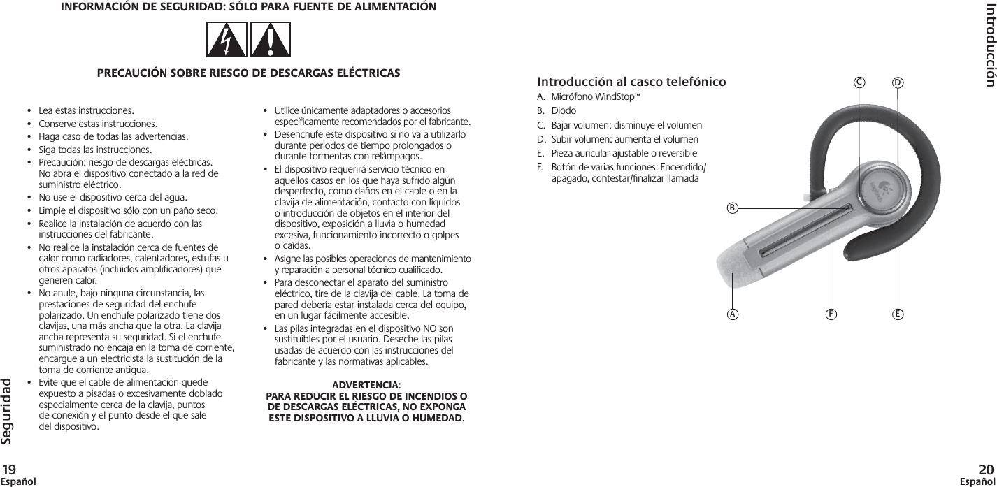 19Español 20Español•  Lea estas instrucciones.•  Conserve estas instrucciones.•  Haga caso de todas las advertencias.•  Siga todas las instrucciones.•  Precaución: riesgo de descargas eléctricas. No abra el dispositivo conectado a la red de suministro eléctrico.•  No use el dispositivo cerca del agua.•  Limpie el dispositivo sólo con un paño seco.•  Realice la instalación de acuerdo con las instrucciones del fabricante.•  No realice la instalación cerca de fuentes de calor como radiadores, calentadores, estufas u otros aparatos (incluidos amplificadores) que generen calor.•  No anule, bajo ninguna circunstancia, las prestaciones de seguridad del enchufe polarizado. Un enchufe polarizado tiene dos clavijas, una más ancha que la otra. La clavija ancha representa su seguridad. Si el enchufe suministrado no encaja en la toma de corriente, encargue a un electricista la sustitución de la toma de corriente antigua.•  Evite que el cable de alimentación quede expuesto a pisadas o excesivamente doblado especialmente cerca de la clavija, puntos de conexión y el punto desde el que sale del dispositivo.•  Utilice únicamente adaptadores o accesorios específicamente recomendados por el fabricante.•  Desenchufe este dispositivo si no va a utilizarlo durante periodos de tiempo prolongados o durante tormentas con relámpagos.•  El dispositivo requerirá servicio técnico en aquellos casos en los que haya sufrido algún desperfecto, como daños en el cable o en la clavija de alimentación, contacto con líquidos o introducción de objetos en el interior del dispositivo, exposición a lluvia o humedad excesiva, funcionamiento incorrecto o golpes o caídas.•  Asigne las posibles operaciones de mantenimiento y reparación a personal técnico cualificado.•  Para desconectar el aparato del suministro eléctrico, tire de la clavija del cable. La toma de pared debería estar instalada cerca del equipo, en un lugar fácilmente accesible.•  Las pilas integradas en el dispositivo NO son sustituibles por el usuario. Deseche las pilas usadas de acuerdo con las instrucciones del fabricante y las normativas aplicables.ADVERTENCIA: PARA REDUCIR EL RIESGO DE INCENDIOS O DE DESCARGAS ELÉCTRICAS, NO EXPONGA ESTE DISPOSITIVO A LLUVIA O HUMEDAD.Introducción al casco telefónicoA. Micrófono WindStop™B. DiodoC.  Bajar volumen: disminuye el volumenD.  Subir volumen: aumenta el volumenE.  Pieza auricular ajustable o reversibleF.  Botón de varias funciones: Encendido/apagado, contestar/ﬁ nalizar llamadaSeguridadIntroducciónEFABCDINFORMACIÓN DE SEGURIDAD: SÓLO PARA FUENTE DE ALIMENTACIÓNPRECAUCIÓN SOBRE RIESGO DE DESCARGAS ELÉCTRICAS