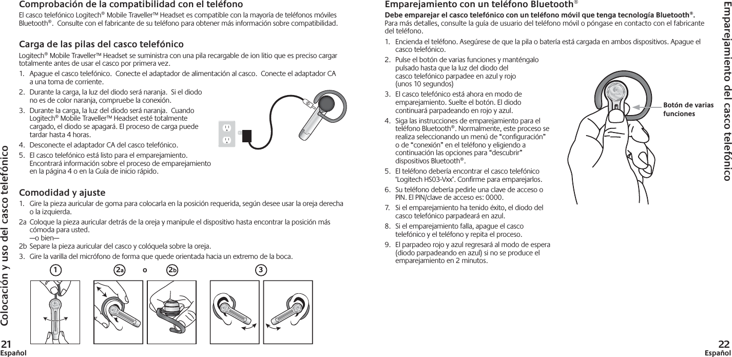 21Español 22EspañolComprobación de la compatibilidad con el teléfonoEl casco telefónico Logitech® Mobile Traveller™ Headset es compatible con la mayoría de teléfonos móviles Bluetooth®.  Consulte con el fabricante de su teléfono para obtener más información sobre compatibilidad. Carga de las pilas del casco telefónicoLogitech® Mobile Traveller™ Headset se suministra con una pila recargable de ion litio que es preciso cargar totalmente antes de usar el casco por primera vez.1.  Apague el casco telefónico.  Conecte el adaptador de alimentación al casco.  Conecte el adaptador CA a una toma de corriente.2.  Durante la carga, la luz del diodo será naranja.  Si el diodo no es de color naranja, compruebe la conexión.3.  Durante la carga, la luz del diodo será naranja.  Cuando Logitech® Mobile Traveller™ Headset esté totalmente cargado, el diodo se apagará. El proceso de carga puede tardar hasta 4 horas. 4.  Desconecte el adaptador CA del casco telefónico.5.  El casco telefónico está listo para el emparejamiento.  Encontrará información sobre el proceso de emparejamiento en la página 4 o en la Guía de inicio rápido.Comodidad y ajuste1.  Gire la pieza auricular de goma para colocarla en la posición requerida, según desee usar la oreja derecha o la izquierda.2a  Coloque la pieza auricular detrás de la oreja y manipule el dispositivo hasta encontrar la posición más cómoda para usted. —o bien—2b Separe la pieza auricular del casco y colóquela sobre la oreja.3.  Gire la varilla del micrófono de forma que quede orientada hacia un extremo de la boca.1 32a2boEmparejamiento con un teléfono Bluetooth®Debe emparejar el casco telefónico con un teléfono móvil que tenga tecnología Bluetooth®.Para más detalles, consulte la guía de usuario del teléfono móvil o póngase en contacto con el fabricante del teléfono.1.  Encienda el teléfono. Asegúrese de que la pila o batería está cargada en ambos dispositivos. Apague el casco telefónico. 2.  Pulse el botón de varias funciones y manténgalo pulsado hasta que la luz del diodo del casco telefónico parpadee en azul y rojo (unos 10 segundos)3.  El casco telefónico está ahora en modo de emparejamiento. Suelte el botón. El diodo continuará parpadeando en rojo y azul.4.  Siga las instrucciones de emparejamiento para el teléfono Bluetooth®. Normalmente, este proceso se realiza seleccionando un menú de “conﬁ guración” o de “conexión” en el teléfono y eligiendo a continuación las opciones para “descubrir” dispositivos Bluetooth®. 5.  El teléfono debería encontrar el casco telefónico ‘Logitech HS03-Vxx’. Conﬁ rme para emparejarlos.6.  Su teléfono debería pedirle una clave de acceso o PIN. El PIN/clave de acceso es: 0000.7.  Si el emparejamiento ha tenido éxito, el diodo del casco telefónico parpadeará en azul.8.  Si el emparejamiento falla, apague el casco telefónico y el teléfono y repita el proceso.9.  El parpadeo rojo y azul regresará al modo de espera (diodo parpadeando en azul) si no se produce el emparejamiento en 2 minutos.Botón de varias funcionesColocación y uso del casco telefónicoEmparejamiento del casco telefónico