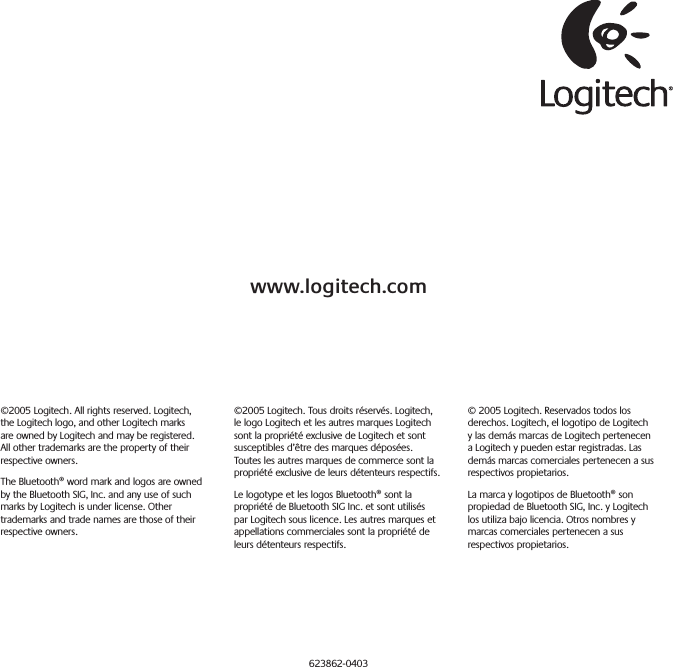 www.logitech.com©2005 Logitech. All rights reserved. Logitech, the Logitech logo, and other Logitech marks are owned by Logitech and may be registered. All other trademarks are the property of their respective owners.The Bluetooth® word mark and logos are owned by the Bluetooth SIG, Inc. and any use of such marks by Logitech is under license. Other trademarks and trade names are those of their respective owners.©2005 Logitech. Tous droits réservés. Logitech, le logo Logitech et les autres marques Logitech sont la propriété exclusive de Logitech et sont susceptibles d’être des marques déposées. Toutes les autres marques de commerce sont la propriété exclusive de leurs détenteurs respectifs.Le logotype et les logos Bluetooth® sont la propriété de Bluetooth SIG Inc. et sont utilisés par Logitech sous licence. Les autres marques et appellations commerciales sont la propriété de leurs détenteurs respectifs.© 2005 Logitech. Reservados todos los derechos. Logitech, el logotipo de Logitech y las demás marcas de Logitech pertenecen a Logitech y pueden estar registradas. Las demás marcas comerciales pertenecen a sus respectivos propietarios.La marca y logotipos de Bluetooth® son propiedad de Bluetooth SIG, Inc. y Logitech los utiliza bajo licencia. Otros nombres y marcas comerciales pertenecen a sus respectivos propietarios.623862-0403