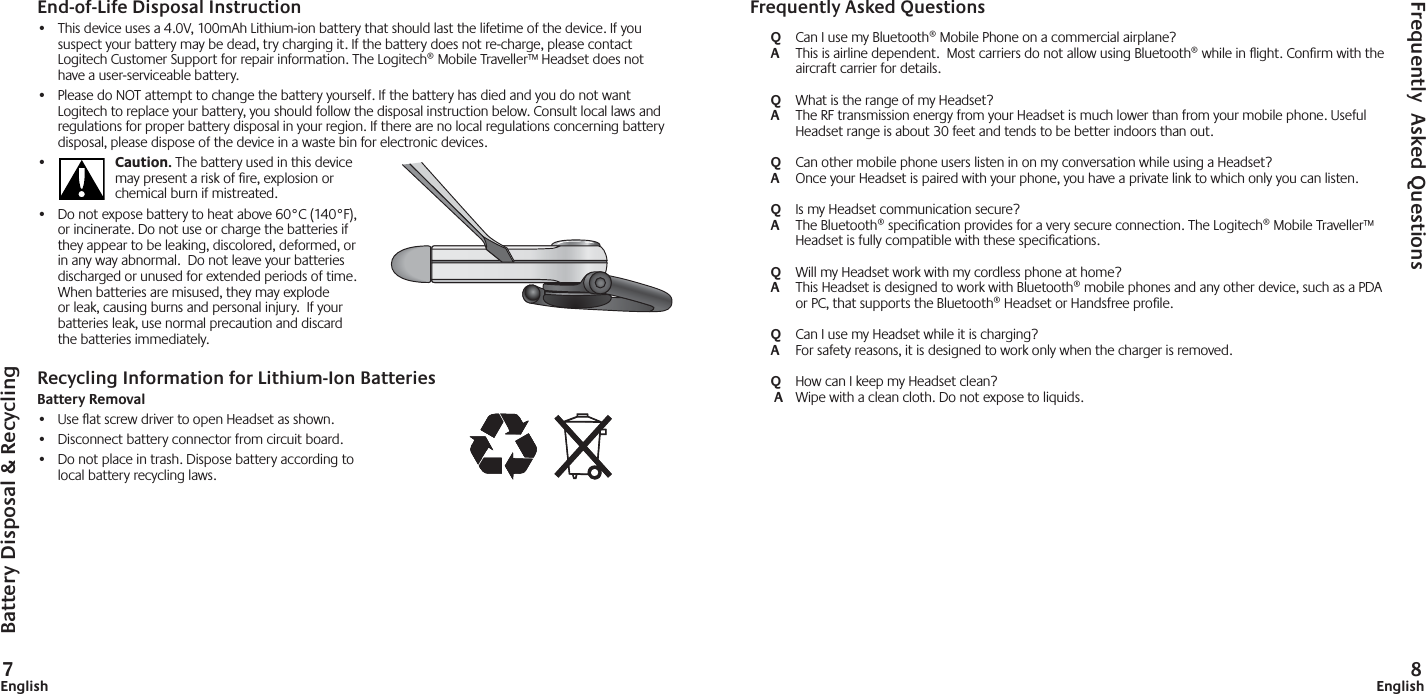 7English 8EnglishEnd-of-Life Disposal Instruction•  This device uses a 4.0V, 100mAh Lithium-ion battery that should last the lifetime of the device. If you suspect your battery may be dead, try charging it. If the battery does not re-charge, please contact Logitech Customer Support for repair information. The Logitech® Mobile Traveller™ Headset does not have a user-serviceable battery.  •  Please do NOT attempt to change the battery yourself. If the battery has died and you do not want Logitech to replace your battery, you should follow the disposal instruction below. Consult local laws and regulations for proper battery disposal in your region. If there are no local regulations concerning battery disposal, please dispose of the device in a waste bin for electronic devices.•  Caution. The battery used in this device may present a risk of ﬁ re, explosion or chemical burn if mistreated.•  Do not expose battery to heat above 60°C (140°F), or incinerate. Do not use or charge the batteries if they appear to be leaking, discolored, deformed, or in any way abnormal.  Do not leave your batteries discharged or unused for extended periods of time.  When batteries are misused, they may explode or leak, causing burns and personal injury.  If your batteries leak, use normal precaution and discard the batteries immediately.Recycling Information for Lithium-Ion BatteriesBattery Removal•  Use ﬂ at screw driver to open Headset as shown.•  Disconnect battery connector from circuit board.•  Do not place in trash. Dispose battery according to local battery recycling laws.Frequently Asked QuestionsQ  Can I use my Bluetooth® Mobile Phone on a commercial airplane?A  This is airline dependent.  Most carriers do not allow using Bluetooth® while in ﬂ ight. Conﬁ rm with the aircraft carrier for details. Q  What is the range of my Headset?A  The RF transmission energy from your Headset is much lower than from your mobile phone. Useful Headset range is about 30 feet and tends to be better indoors than out.Q  Can other mobile phone users listen in on my conversation while using a Headset?A  Once your Headset is paired with your phone, you have a private link to which only you can listen.Q  Is my Headset communication secure?A  The Bluetooth® speciﬁ cation provides for a very secure connection. The Logitech® Mobile Traveller™ Headset is fully compatible with these speciﬁ cations.Q  Will my Headset work with my cordless phone at home?A  This Headset is designed to work with Bluetooth® mobile phones and any other device, such as a PDA or PC, that supports the Bluetooth® Headset or Handsfree proﬁ le.Q  Can I use my Headset while it is charging?A  For safety reasons, it is designed to work only when the charger is removed. Q  How can I keep my Headset clean? A  Wipe with a clean cloth. Do not expose to liquids.Battery Disposal &amp; RecyclingFrequently  Asked Questions