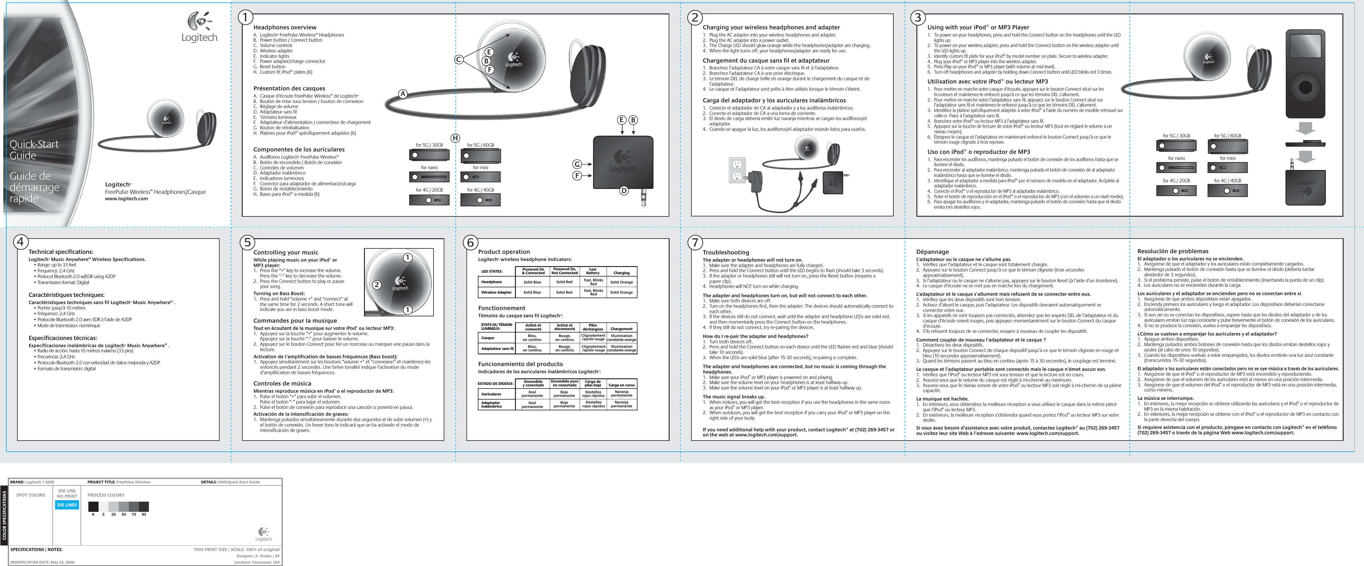 112Headphones overviewA.  Logitech® FreePulse Wireless™ HeadphonesB.  Power button / Connect button C.  Volume controlsD.  Wireless adapterE.  Indicator lightsF.  Power adapter/charge connectorG.  Reset button H.  Custom fit iPod® plates (6)Présentation des casquesA.  Casque d’écoute FreePulse Wireless™ de Logitech® B.  Bouton de mise sous tension / bouton de connexionC.  Réglage de volumeD.  Adaptateur sans filE.  Témoins lumineuxF.  Adaptateur d’alimentation / connecteur de chargementG.  Bouton de réinitialisation H.  Platines pour iPod® spécifiquement adaptées (6)Componentes de los auricularesA.  Audífonos Logitech® FreePulse Wireless™ B.  Botón de encendido / Botón de conexiónC.  Controles de volumenD.  Adaptador inalámbricoE.  Indicadores luminososF.  Conector para adaptador de alimentación/cargaG.  Botón de restablecimiento H.  Bases para iPod® a medida (6)51Product operationLogitech® wireless headphone indicators:2Solid BlueHeadphoneWireless AdapterPowered On&amp; Connected ChargingPowered On,Not Connected LowBatterySolid BlueSolid OrangeSolid OrangeSolid RedSolid Red Fast, BlinksRedFast, BlinksRedLED STATES:Charging your wireless headphones and adapter1.  Plug the AC adapter into your wireless headphones and adapter.2.  Plug the AC adapter into a power outlet.3.  The Charge LED should glow orange while the headphones/adapter are charging.4.  When the light turns off, your headphones/adapter are ready for use.Chargement du casque sans fil et adaptateur1.  Branchez l’adaptateur CA à votre casque sans fil et à l’adaptateur.2.  Branchez l’adaptateur CA à une prise électrique.3.  Le témoin DEL de charge brille en orange durant le chargement du casque et de l’adaptateur.4.  Le casque et l’adaptateur sont prêts à être utilisés lorsque le témoin s’éteint.Carga del adaptador y los auriculares inalámbricos1.  Conecte el adaptador de CA al adaptador y a los audífonos inalámbricos.2.  Conecte el adaptador de CA a una toma de corriente.3.  El diodo de carga debería emitir luz naranja mientras se cargan los audífonos/el adaptador.4.  Cuando se apague la luz, los audífonos/el adaptador estarán listos para usarlos.Using with your iPod® or MP3 Player1.  To power on your headphones, press and hold the Connect button on the headphones until the LED lights up.2.  To power on your wireless adapter, press and hold the Connect button on the wireless adapter until the LED lights up.3.  Identify custom fit plate for your iPod® by model number on plate. Secure to wireless adapter.4.  Plug your iPod® or MP3 player into the wireless adapter.5.  Press Play on your iPod® or MP3 player (with volume at mid level).6.  Turn off headphones and adapter by holding down Connect button until LED blinks red 3 times.Utilisation avec votre iPod® ou lecteur MP31.  Pour mettre en marche votre casque d’écoute, appuyez sur le bouton Connect situé sur les écouteurs et maintenez-le enfoncé jusqu’à ce que les témoins DEL s’allument.2.  Pour mettre en marche votre l’adaptateur sans fil, appuyez sur le bouton Connect situé sur l’adaptateur sans fil et maintenez-le enfoncé jusqu’à ce que les témoins DEL s’allument.3.  Identifiez la platine spécifiquement adaptée à votre iPod® à l’aide du numéro de modèle retrouvé sur celle-ci. Fixez à l’adaptateur sans fil.4.  Branchez votre iPod® ou lecteur MP3 à l’adaptateur sans fil.5.  Appuyez sur la touche de lecture de votre iPod® ou lecteur MP3 (tout en réglant le volume à un niveau moyen).6.  Éteignez le casque et l’adaptateur en maintenant enfoncé le bouton Connect jusqu’à ce que le témoin rouge clignote à trois reprises.Uso con iPod® o reproductor de MP31.  Para encender los audífonos, mantenga pulsado el botón de conexión de los audífonos hasta que se ilumine el diodo.2.  Para encender al adaptador inalámbrico, mantenga pulsado el botón de conexión de al adaptador inalámbrico hasta que se ilumine el diodo.3.  Identifique el adaptador a medida para iPod® por el número de modelo en el adaptador. Acóplelo al adaptador inalámbrico.4.  Conecte el iPod® o el reproductor de MP3 al adaptador inalámbrico.5.  Pulse el botón de reproducción en el iPod® o el reproductor de MP3 (con el volumen a un nivel medio).6.  Para apagar los audífonos y el adaptador, mantenga pulsado el botón de conexión hasta que el diodo emita tres destellos rojos.FonctionnementTémoins du casque sans fil Logitech®:CasqueAdaptateur sans filActivé etconnecté ChargementActivé etdéconnecté PilesdéchargéesBleu,en continuIlluminationconstante orangeIlluminationconstante orangeRouge,en continuBleu,en continu Rouge,en continuClignotementrapide rougeClignotementrapide rougeETATS DU TÉMOIN LUMINEUX:Funcionamiento del productoIndicadores de los auriculares inalámbricos Logitech®:AuricularesAdaptadorinalámbricoEncendidoy conectado Carga en cursoEncendido perono conectado Carga depilas bajaAzulpermanenteNaranjapermanenteNaranjapermanenteRojopermanenteAzulpermanente RojopermanenteDestellosrojos rápidosDestellosrojos rápidosESTADO DE DIODOS:6 7Quick-StartGuideGuide dedémarragerapide2DépannageL’adaptateur ou le casque ne s’allume pas.1.  Vérifiez que l’adaptateur et le casque sont totalement chargés.2.  Appuyez sur le bouton Connect jusqu’à ce que le témoin clignote (trois secondes approximativement).3.  Si l’adaptateur ou le casque ne s’allume pas, appuyez sur le bouton Reset (à l’aide d’un trombone).4.  Le casque d’écoute ne se met pas en marche lors du chargement.L’adaptateur et le casque s’allument mais refusent de se connecter entre eux.1.  Vérifiez que les deux dispositifs sont hors tension.2.  Activez d’abord le casque, puis l’adaptateur. Les dispositifs devraient automatiquement se connecter entre eux.3.  Si les appareils ne sont toujours pas connectés, attendez que les voyants DEL de l’adaptateur et du casque d’écoute soient rouges, puis appuyez momentanément sur le bouton Connect du casque d’écoute.4.  S’ils refusent toujours de se connecter, essayez à nouveau de coupler les dispositifs.Comment coupler de nouveau l’adaptateur et le casque ?1.  Désactivez les deux dispositifs.2.  Appuyez sur le bouton Connect de chaque dispositif jusqu’à ce que le témoin clignote en rouge et bleu (10 secondes approximativement).3.  Quand les témoins passent au bleu en continu (après 15 à 30 secondes), le couplage est terminé.Le casque et l’adaptateur portable sont connectés mais le casque n’émet aucun son.1.  Vérifiez que l’iPod® ou lecteur MP3 est sous tension et que la lecture est en cours.2.  Assurez-vous que le volume du casque est réglé à mi-chemin au minimum.3.  Assurez-vous que le niveau sonore de votre iPod® ou lecteur MP3 soit réglé à mi-chemin de sa pleine capacité.La musique est hachée.1.  En intérieurs, vous obtiendrez la meilleure réception si vous utilisez le casque dans la même pièce que l’iPod® ou lecteur MP3.2.  En extérieurs, la meilleure réception s’obtiendra quand vous portez l’iPod® ou lecteur MP3 sur votre droite.Si vous avez besoin d’assistance avec votre produit, contactez Logitech® au (702) 269-3457 ou visitez leur site Web à l’adresse suivante: www.logitech.com/support.Resolución de problemasEl adaptador o los auriculares no se encienden.1.  Asegúrese de que el adaptador y los auriculares están completamente cargados.2.  Mantenga pulsado el botón de conexión hasta que se ilumine el diodo (debería tardar alrededor de 3 segundos).3.  Si el problema persiste, pulse el botón de restablecimiento (insertando la punta de un clip).4.  Los auriculares no se encienden durante la carga.Los auriculares y el adaptador se encienden pero no se conectan entre sí.1.  Asegúrese de que ambos dispositivos están apagados.2.  Encienda primero los auriculares y luego el adaptador. Los dispositivos deberían conectarse automáticamente.3.  Si aun así no se conectan los dispositivos, espere hasta que los diodos del adaptador y de los auriculares emitan luz roja constante y pulse brevemente el botón de conexión de los auriculares.4.  Si no se produce la conexión, vuelva a emparejar los dispositivos.¿Cómo se vuelven a emparejar los auriculares y el adaptador?1.  Apague ambos dispositivos.2.  Mantenga pulsados ambos botones de conexión hasta que los diodos emitan destellos rojos y azules (al cabo de unos 10 segundos).3.  Cuando los dispositivos vuelvan a estar emparejados, los diodos emitirán una luz azul constante (transcurridos 15-30 segundos).El adaptador y los auriculares están conectados pero no se oye música a través de los auriculares.1.  Asegúrese de que el iPod® o el reproductor de MP3 está encendido y reproduciendo.2.  Asegúrese de que el volumen de los auriculares está al menos en una posición intermedia.3.  Asegúrese de que el volumen del iPod® o el reproductor de MP3 está en una posición intermedia, como mínimo.La música se interrumpe.1.  En interiores, la mejor recepción se obtiene utilizando los auriculares y el iPod® o el reproductor de MP3 en la misma habitación.2.  En exteriores, la mejor recepción se obtiene con el iPod® o el reproductor de MP3 en contacto con la parte derecha del cuerpo.Si requiere asistencia con el producto, póngase en contacto con Logitech® en el teléfono (702) 269-3457 o través de la página Web www.logitech.com/support.TroubleshootingThe adapter or headphones will not turn on.1.  Make sure the adapter and headphones are fully charged.2.  Press and hold the Connect button until the LED begins to flash (should take 3 seconds).3.  If the adapter or headphones still will not turn on, press the Reset button (requires a paper clip).4.  Headphones will NOT turn on while charging.The adapter and headphones turn on, but will not connect to each other.1.  Make sure both devices are off.2.  Turn on the headphones first, then the adapter. The devices should automatically connect to each other.3.  If the devices still do not connect, wait until the adapter and headphone LEDs are solid red, and then momentarily press the Connect button on the headphones.4.  If they still do not connect, try re-pairing the devices.How do I re-pair the adapter and headphones?1.  Turn both devices off.2.  Press and hold the Connect button on each device until the LED flashes red and blue (should take 10 seconds).3.  When the LEDs are solid blue (after 15-30 seconds), re-pairing is complete.The adapter and headphones are connected, but no music is coming through the headphones.1.  Make sure your iPod® or MP3 player is powered on and playing.2.  Make sure the volume level on your headphones is at least halfway up.3.  Make sure the volume level on your iPod® or MP3 player is at least halfway up.The music signal breaks up.1.  When indoors, you will get the best reception if you use the headphones in the same room as your iPod® or MP3 player.2.  When outdoors, you will get the best reception if you carry your iPod® or MP3 player on the right side of your body.If you need additional help with your product, contact Logitech® at (702) 269-3457 or on the web at www.logitech.com/support.34Logitech®FreePulse Wireless™ Headphones/Casquewww.logitech.comTechnical specifications:Logitech® Music Anywhere™ Wireless Specifications.  • Range: up to 33 feet   • Frequency: 2.4 GHz  • Protocol Bluetooth 2.0 w/EDR using A2DP  • Transmission format: Digital Caractéristiques techniques:Caractéristiques techniques sans fil Logitech® Music Anywhere™ .  • Portée: jusqu’à 10 mètres  • Fréquence: 2,4 GHz  • Protocole Bluetooth 2.0 avec EDR à l’aide de A2DP  • Mode de tranmission: numériqueEspecificaciones técnicas:Especificaciones inalámbricas de Logitech® Music Anywhere™ .  • Radio de acción: hasta 10 metros máximo (33 pies)  • Frecuencia: 2,4 GHz  • Protocolo Bluetooth 2.0 con velocidad de datos mejorada y A2DP  • Formato de transmisión: digitalACBEFDEBGFControlling your musicWhile playing music on your iPod® or MP3 player:1.  Press the “+” key to increase the volume.Press the “-” key to decrease the volume.2.  Press the Connect button to play or pause your song.Turning on Bass Boost:1.  Press and hold “volume +” and “connect” at the same time for 2 seconds. A short tone will indicate you are in bass boost mode.Commandes pour la musiqueTout en écoutant de la musique sur votre iPod® ou lecteur MP3:1.  Appuyez sur la touche “+” pour augmenter le volume. Appuyez sur la touche “-” pour baisser le volume.2.  Appuyez sur le bouton Connect pour lire un morceau ou marquer une pause dans la lecture.Activation de l’amplification de basses fréquences (Bass boost):1.  Appuyez simultanément sur les boutons “volume +” et “connexion” et maintenez-les enfoncés pendant 2 secondes. Une brève tonalité indique l’activation du mode d’amplification de basses fréquences.Controles de músicaMientras reproduce música en iPod® o el reproductor de MP3:1.  Pulse el botón “+” para subir el volumen. Pulse el botón “-” para bajar el volumen.2.  Pulse el botón de conexión para reproducir una canción o ponerla en pausa.Activación de la intensificación de graves:1.  Mantenga pulsados simultáneamente durante dos segundos el de subir volumen (+) y el botón de conexión. Un breve tono le indicará que se ha activado el modo de intensificación de graves.for 5G / 30GBfor nanofor 4G / 20GBfor 5G / 60GBfor minifor 4G / 40GBfor 5G / 30GBfor nanofor 4G / 20GBfor 5G / 60GBfor minifor 4G / 40GBHDIE LINESSPOT COLORS PROCESS COLORSDIE LINENO PRINTCOLOR SPECIFICATIONSBRAND: Logitech 1.2006  PROJECT TITLE: FreePulse Wireless  DETAILS: AMR/Quick-Start GuideK 5 25 50 75 95SPECIFICATIONS / NOTES: MODIFICATION DATE: May 23, 2006 THIS PRINT SIZE / SCALE: 100% of originalDesigner: A. Studer / NFLocation: Vancouver, WA