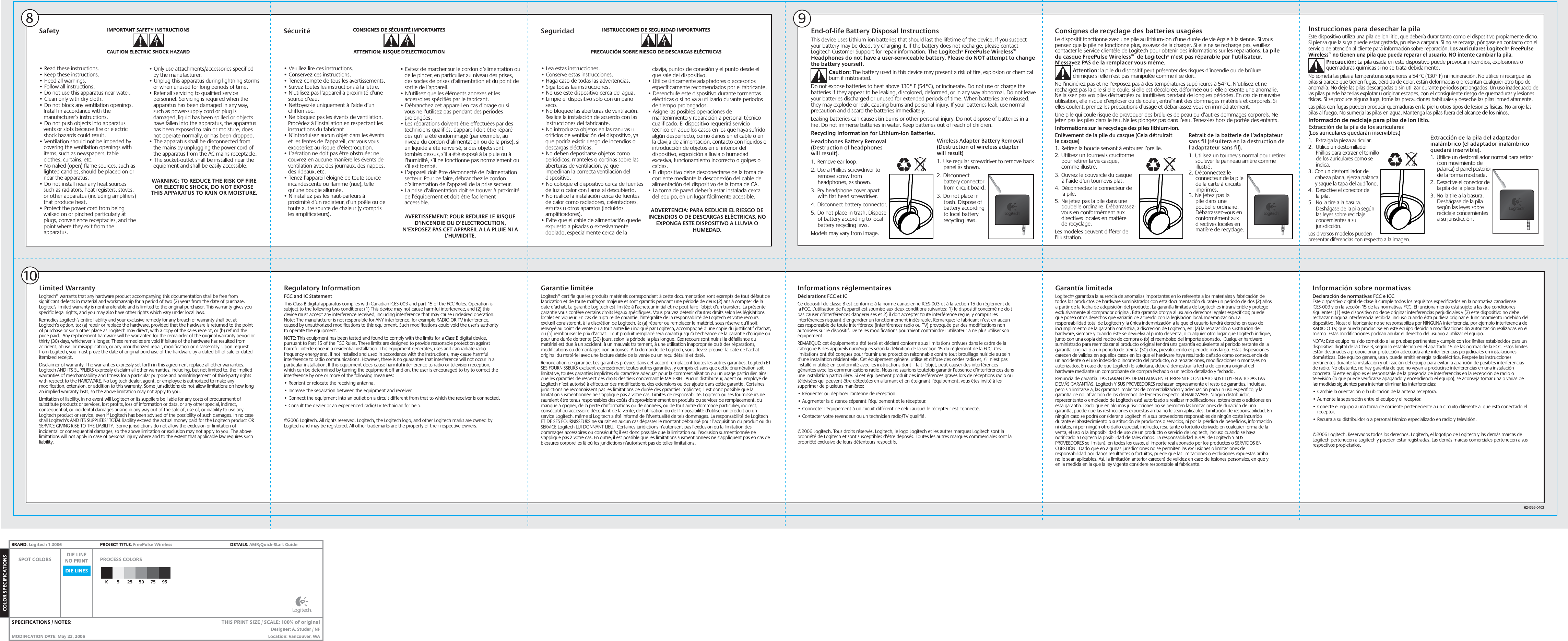 Instrucciones para desechar la pilaEste dispositivo utiliza una pila de ion litio, que debería durar tanto como el dispositivo propiamente dicho. Si piensa que la suya puede estar gastada, pruebe a cargarla. Si no se recarga, póngase en contacto con el servicio de atención al cliente para información sobre reparación. Los auriculares Logitech® FreePulse Wireless™ no tienen una pila que pueda reparar el usuario. NO intente cambiar la pila. Precaución: La pila usada en este dispositivo puede provocar incendios, explosiones o quemaduras químicas si no se trata debidamente.No someta las pilas a temperaturas superiores a 54°C (130° F) ni incineración. No utilice ni recargue las pilas si parece que tienen fugas, pérdida de color, están deformadas o presentan cualquier otro tipo de anomalía. No deje las pilas descargadas o sin utilizar durante periodos prolongados. Un uso inadecuado de las pilas puede hacerlas explotar u originar escapes, con el consiguiente riesgo de quemaduras y lesiones físicas. Si se produce alguna fuga, tome las precauciones habituales y deseche las pilas inmediatamente.Las pilas con fugas pueden producir quemaduras en la piel u otros tipos de lesiones físicas. No arroje las pilas al fuego. No sumerja las pilas en agua. Mantenga las pilas fuera del alcance de los niños.Información de reciclaje para pilas de ion litio.Extracción de la pila de los auriculares (Los auriculares quedarán inservibles.)1.  Extraiga la pieza auricular.2.  Utilice un destornillador Phillips para extraer el tornillo de los auriculares como se indica.3. Con un destornillador de cabeza plana, ejerza palanca y saque la tapa del audífono.4.  Desactive el conector de la pila.5.  No la tire a la basura. Deshágase de la pila según las leyes sobre reciclaje concernientes a su jurisdicción.Los diversos modelos pueden presentar diferencias con respecto a la imagen.Consignes de recyclage des batteries usagéesLe dispositif fonctionne avec une pile au lithium-ion d’une durée de vie égale à la sienne. Si vous pensez que la pile ne fonctionne plus, essayez de la charger. Si elle ne se recharge pas, veuillez contacter le Service clientèle de Logitech pour obtenir des informations sur les réparations. La pile du casque FreePulse Wireless™  de Logitech® n’est pas réparable par l’utilisateur. N’essayez PAS de la remplacer vous-même. Attention: la pile du dispositif peut présenter des risques d’incendie ou de brûlure chimique si elle n’est pas manipulée comme il se doit.Ne l’incinérez pas et ne l’exposez pas à des températures supérieures à 54°C. N’utilisez et ne rechargez pas la pile si elle coule, si elle est décolorée, déformée ou si elle présente une anomalie. Ne laissez pas vos piles déchargées ou inutilisées pendant de longues périodes. En cas de mauvaise utilisation, elle risque d’exploser ou de couler, entraînant des dommages matériels et corporels. Si elles coulent, prenez les précautions d’usage et débarrassez-vous en immédiatement.Une pile qui coule risque de provoquer des brûlures de peau ou d’autres dommages corporels. Ne jetez pas les piles dans le feu. Ne les plongez pas dans l’eau. Tenez-les hors de portée des enfants.Informations sur le recyclage des piles lithium-ion.Enlèvement de la pile du casque (Cela détruirait le casque)1.  Retirez la boucle servant à entourer l’oreille.2. Utilisez un tournevis cruciforme pour retirer la vis casque, comme illustré.3. Ouvrez le couvercle du casque à l’aide d’un tournevis plat.4. Déconnectez le connecteur de la pile.5. Ne jetez pas la pile dans une poubelle ordinaire. Débarrassez-vous en conformément aux directives locales en matière de recyclage.Les modèles peuvent différer de l’illustration.End-of-life Battery Disposal InstructionsThis device uses Lithium-ion batteries that should last the lifetime of the device. If you suspect your battery may be dead, try charging it. If the battery does not recharge, please contact Logitech Customer Support for repair information. The Logitech® FreePulse Wireless™ Headphones do not have a user-serviceable battery. Please do NOT attempt to change the battery yourself. Caution: The battery used in this device may present a risk of fire, explosion or chemical burn if mistreated.Do not expose batteries to heat above 130° F (54°C), or incinerate. Do not use or charge the batteries if they appear to be leaking, discolored, deformed, or in any way abnormal. Do not leave your batteries discharged or unused for extended periods of time. When batteries are misused, they may explode or leak, causing burns and personal injury. If your batteries leak, use normal precaution and discard the batteries immediately.Leaking batteries can cause skin burns or other personal injury. Do not dispose of batteries in a fire. Do not immerse batteries in water. Keep batteries out of reach of children.Recycling Information for Lithium-ion Batteries.Headphones Battery Removal (Destruction of headphones will result).1.  Remove ear loop.2. Use a Phillips screwdriver to remove screw from headphones, as shown.3. Pry headphone cover apart with flat head screwdriver.4. Disconnect battery connector.5. Do not place in trash. Dispose of battery according to local battery recycling laws.Models may vary from image.8109Limited WarrantyLogitech® warrants that any hardware product accompanying this documentation shall be free from significant defects in material and workmanship for a period of two (2) years from the date of purchase. Logitec’s limited warranty is nontransferable and is limited to the original purchaser. This warranty gives you specific legal rights, and you may also have other rights which vary under local laws.Remedies.Logitech’s entire liability and your exclusive remedy for any breach of warranty shall be, at Logitech’s option, to: (a) repair or replace the hardware, provided that the hardware is returned to the point of purchase or such other place as Logitech may direct, with a copy of the sales receipt, or (b) refund the price paid.  Any replacement hardware will be warranted for the remainder of the original warranty period or thirty (30) days, whichever is longer. These remedies are void if failure of the hardware has resulted from accident, abuse, or misapplication, or any unauthorized repair, modification or disassembly. Upon request from Logitech, you must prove the date of original purchase of the hardware by a dated bill of sale or dated itemized receipt.Disclaimer of warranty. The warranties expressly set forth in this agreement replace all other warranties. Logitech AND ITS SUPPLIERS expressly disclaim all other warranties, including, but not limited to, the implied warranties of merchantability and fitness for a particular purpose and noninfringement of third-party rights with respect to the HARDWARE. No Logitech dealer, agent, or employee is authorized to make any modification, extension, or addition to this warranty. Some jurisdictions do not allow limitations on how long an implied warranty lasts, so the above limitation may not apply to you.Limitation of liability. In no event will Logitech or its suppliers be liable for any costs of procurement of substitute products or services, lost profits, loss of information or data, or any other special, indirect, consequential, or incidental damages arising in any way out of the sale of, use of, or inability to use any Logitech product or service, even if Logitech has been advised of the possibility of such damages. In no case shall Logitech’s AND ITS SUPPLIERS’ TOTAL liability exceed the actual money paid for the Logitech product OR SERVICE GIVING RISE TO THE LIABILITY.  Some jurisdictions do not allow the exclusion or limitation of incidental or consequential damages, so the above limitation or exclusion may not apply to you. The above limitations will not apply in case of personal injury where and to the extent that applicable law requires such liability.Regulatory InformationFCC and IC StatementThis Class B digital apparatus complies with Canadian ICES-003 and part 15 of the FCC Rules. Operation is subject to the following two conditions: (1) This device may not cause harmful interference, and (2) this device must accept any interference received, including interference that may cause undesired operation. Note: The manufacturer is not responsible for ANY interference, for example RADIO OR TV interference, caused by unauthorized modifications to this equipment. Such modifications could void the user’s authority to operate the equipment.NOTE: This equipment has been tested and found to comply with the limits for a Class B digital device, pursuant to Part 15 of the FCC Rules. These limits are designed to provide reasonable protection against harmful interference in a residential installation. This equipment generates, uses and can radiate radio frequency energy and, if not installed and used in accordance with the instructions, may cause harmful interference to radio communications. However, there is no guarantee that interference will not occur in a particular installation. If this equipment does cause harmful interference to radio or television reception, which can be determined by turning the equipment off and on, the user is encouraged to try to correct the interference by one or more of the following measures: • Reorient or relocate the receiving antenna. • Increase the separation between the equipment and receiver. • Connect the equipment into an outlet on a circuit different from that to which the receiver is connected. • Consult the dealer or an experienced radio/TV technician for help.©2006 Logitech. All rights reserved. Logitech, the Logitech logo, and other Logitech marks are owned by Logitech and may be registered. All other trademarks are the property of their respective owners.Garantie limitéeLogitech® certifie que les produits matériels correspondant à cette documentation sont exempts de tout défaut de fabrication et de toute malfaçon majeure et sont garantis pendant une période de deux (2) ans à compter de la date d’achat. La garantie Logitech est limitée à l’acheteur initial et ne peut faire l’objet d’un transfert. La présente garantie vous confère certains droits légaux spécifiques. Vous pouvez détenir d’autres droits selon les législations locales en vigueur. En cas de rupture de garantie, l’intégralité de la responsabilité de Logitech et votre recours exclusif consisteront, à la discrétion de Logitech, à: (a) réparer ou remplacer le matériel, sous réserve qu’il soit renvoyé au point de vente ou à tout autre lieu indiqué par Logitech, accompagné d’une copie du justificatif d’achat, ou (b) rembourser le prix d’achat.  Tout produit remplacé sera garanti jusqu’à l’échéance de la garantie d’origine ou pour une durée de trente (30) jours, selon la période la plus longue. Ces recours sont nuls si la défaillance du matériel est due à un accident, à un mauvais traitement, à une utilisation inappropriée ou à des réparations, modifications ou démontages non autorisés. A la demande de Logitech, vous devez prouver la date de l’achat original du matériel avec une facture datée de la vente ou un reçu détaillé et daté.Renonciation de garantie. Les garanties prévues dans cet accord remplacent toutes les autres garanties. Logitech ET SES FOURNISSEURS excluent expressément toutes autres garanties, y compris et sans que cette énumération soit limitative, toutes garanties implicites du caractère adéquat pour la commercialisation ou un usage particulier, ainsi que les garanties de respect des droits des tiers concernant le MATERIEL. Aucun distributeur, agent ou employé de Logitech n’est autorisé à effectuer des modifications, des extensions ou des ajouts dans cette garantie. Certaines juridictions ne reconnaissent pas les limitations de durée des garanties implicites; il est donc possible que la limitation susmentionnée ne s’applique pas à votre cas. Limites de responsabilité. Logitech ou ses fournisseurs ne sauraient être tenus responsables des coûts d’approvisionnement en produits ou services de remplacement, du manque à gagner, de la perte d’informations ou de données, ou de tout autre dommage particulier, indirect, consécutif ou accessoire découlant de la vente, de l’utilisation ou de l’impossibilité d’utiliser un produit ou un service Logitech, même si Logitech a été informé de l’éventualité de tels dommages. La responsabilité de Logitech ET DE SES FOURNISSEURS ne saurait en aucun cas dépasser le montant déboursé pour l’acquisition du produit ou du SERVICE Logitech LUI DONNANT LIEU.  Certaines juridictions n’autorisent pas l’exclusion ou la limitation des dommages accessoires ou consécutifs; il est donc possible que la limitation ou l’exclusion susmentionnée ne s’applique pas à votre cas. En outre, il est possible que les limitations susmentionnées ne s’appliquent pas en cas de blessures corporelles là où les juridictions n’autorisent pas de telles limitations.Informations réglementairesDéclarations FCC et ICCe dispositif de classe B est conforme à la norme canadienne ICES-003 et à la section 15 du règlement de la FCC. L’utilisation de l’appareil est soumise aux deux conditions suivantes: 1) le dispositif concerné ne doit pas causer d’interférences dangereuses et 2) il doit accepter toute interférence reçue, y compris les interférences risquant d’engendrer un fonctionnement indésirable. Remarque: le fabricant n’est en aucun cas responsable de toute interférence (interférences radio ou TV) provoquée par des modifications non autorisées sur le dispositif. De telles modifications pourraient contraindre l’utilisateur à ne plus utiliser son équipement.REMARQUE: cet équipement a été testé et déclaré conforme aux limitations prévues dans le cadre de la catégorie B des appareils numériques selon la définition de la section 15 du règlement de la FCC. Ces limitations ont été conçues pour fournir une protection raisonnable contre tout brouillage nuisible au sein d’une installation résidentielle. Cet équipement génère, utilise et diffuse des ondes radio et, s’il n’est pas installé ni utilisé en conformité avec les instructions dont il fait l’objet, peut causer des interférences gênantes avec les communications radio. Nous ne saurions toutefois garantir l’absence d’interférences dans une installation particulière. Si cet équipement produit des interférences graves lors de réceptions radio ou télévisées qui peuvent être détectées en allumant et en éteignant l’équipement, vous êtes invité à les supprimer de plusieurs manières:• Réorienter ou déplacer l’antenne de réception. • Augmenter la distance séparant l’équipement et le récepteur. • Connecter l’équipement à un circuit différent de celui auquel le récepteur est connecté. • Contacter votre revendeur ou un technicien radio/TV qualifié.©2006 Logitech. Tous droits réservés. Logitech, le logo Logitech et les autres marques Logitech sont la propriété de Logitech et sont susceptibles d’être déposés. Toutes les autres marques commerciales sont la propriété exclusive de leurs détenteurs respectifs.Garantía limitadaLogitech® garantiza la ausencia de anomalías importantes en lo referente a los materiales y fabricación de todos los productos de hardware suministrados con esta documentación durante un periodo de dos (2) años a partir de la fecha de adquisición del producto. La garantía limitada de Logitech es intransferible y protege exclusivamente al comprador original. Esta garantía otorga al usuario derechos legales específicos; puede que posea otros derechos que variarán de acuerdo con la legislación local. Indemnización. La responsabilidad total de Logitech y la única indemnización a la que el usuario tendrá derecho en caso de incumplimiento de la garantía consistirá, a discreción de Logitech, en: (a) la reparación o sustitución del hardware, siempre y cuando éste se devuelva al punto de venta, o cualquier otro lugar que Logitech indique, junto con una copia del recibo de compra o (b) el reembolso del importe abonado.  Cualquier hardware suministrado para reemplazar al producto original tendrá una garantía equivalente al periodo restante de la garantía original o a un periodo de treinta (30) días, prevaleciendo el periodo más largo. Estas disposiciones carecen de validez en aquellos casos en los que el hardware haya resultado dañado como consecuencia de un accidente o el uso indebido o incorrecto del producto, o a reparaciones, modificaciones o montajes no autorizados. En caso de que Logitech lo solicitara, deberá demostrar la fecha de compra original del hardware mediante un comprobante de compra fechado o un recibo detallado y fechado.Renuncia de garantía. LAS GARANTÍAS DETALLADAS EN EL PRESENTE CONTRATO SUSTITUYEN A TODAS LAS DEMÁS GARANTÍAS. Logitech Y SUS PROVEEDORES rechazan expresamente el resto de garantías, incluidas, pero sin limitarse a, las garantías implícitas de comercialización y adecuación para un uso específico, y la garantía de no infracción de los derechos de terceros respecto al HARDWARE. Ningún distribuidor, representante o empleado de Logitech está autorizado a realizar modificaciones, extensiones o adiciones en esta garantía. Dado que en algunas jurisdicciones no se permiten las limitaciones de duración de una garantía, puede que las restricciones expuestas arriba no le sean aplicables. Limitación de responsabilidad. En ningún caso se podrá considerar a Logitech ni a sus proveedores responsables de ningún coste incurrido durante el abastecimiento o sustitución de productos o servicios, ni por la pérdida de beneficios, información ni datos, ni por ningún otro daño especial, indirecto, resultante o fortuito derivado en cualquier forma de la venta, el uso o la imposibilidad de uso de un producto o servicio de Logitech, incluso cuando se haya notificado a Logitech la posibilidad de tales daños. La responsabilidad TOTAL de Logitech Y SUS PROVEEDORES se limitará, en todos los casos, al importe real abonado por los productos o SERVICIOS EN CUESTIÓN.  Dado que en algunas jurisdicciones no se permiten las exclusiones o limitaciones de responsabilidad por daños resultantes o fortuitos, puede que las limitaciones o exclusiones expuestas arriba no le sean aplicables. Así, la limitación anterior carecerá de validez en caso de lesiones personales, en que y en la medida en la que la ley vigente considere responsable al fabricante.Información sobre normativasDeclaración de normativas FCC e ICCEste dispositivo digital de clase B cumple todos los requisitos especificados en la normativa canadiense ICES-003 y en la sección 15 de las normativas FCC. El funcionamiento está sujeto a las dos condiciones siguientes: (1) este dispositivo no debe originar interferencias perjudiciales y (2) este dispositivo no debe rechazar ninguna interferencia recibida, incluso cuando ésta pudiera originar el funcionamiento indebido del dispositivo. Nota: el fabricante no se responsabiliza por NINGUNA interferencia, por ejemplo interferencia de RADIO O TV, que pueda producirse en este equipo debido a modificaciones sin autorización realizadas en el mismo. Estas modificaciones podrían anular el derecho del usuario a utilizar el equipo.NOTA: Este equipo ha sido sometido a las pruebas pertinentes y cumple con los límites establecidos para un dispositivo digital de la Clase B, según lo establecido en el apartado 15 de las normas de la FCC. Estos límites están destinados a proporcionar protección adecuada ante interferencias perjudiciales en instalaciones domésticas. Este equipo genera, usa y puede emitir energía radioeléctrica. Respete las instrucciones pertinentes durante la instalación y utilización del equipo para evitar la aparición de posibles interferencias de radio. No obstante, no hay garantía de que no vayan a producirse interferencias en una instalación concreta. Si este equipo es el responsable de la presencia de interferencias en la recepción de radio o televisión (lo que puede verificarse apagando y encendiendo el equipo), se aconseja tomar una o varias de las medidas siguientes para intentar eliminar las interferencias: • Cambie la orientación o la ubicación de la antena receptora. • Aumente la separación entre el equipo y el receptor. • Conecte el equipo a una toma de corriente perteneciente a un circuito diferente al que está conectado el receptor. • Recurra a su distribuidor o a personal técnico especializado en radio y televisión.©2006 Logitech. Reservados todos los derechos. Logitech, el logotipo de Logitech y las demás marcas de Logitech pertenecen a Logitech y pueden estar registradas. Las demás marcas comerciales pertenecen a sus respectivos propietarios.IMPORTANT SAFETY INSTRUCTIONSCAUTION ELECTRIC SHOCK HAZARD• Read these instructions.• Keep these instructions.• Heed all warnings.• Follow all instructions.• Do not use this apparatus near water.• Clean only with dry cloth.• Do not block any ventilation openings. Install in accordance with the manufacturer’s instructions.• Do not push objects into apparatus vents or slots because fire or electric shock hazards could result.• Ventilation should not be impeded by covering the ventilation openings with items, such as newspapers, table clothes, curtains, etc.• No naked (open) flame sources, such as lighted candles, should be placed on or near the apparatus.• Do not install near any heat sources such as radiators, heat registers, stoves, or other apparatus (including amplifiers) that produce heat.• Protect the power cord from being walked on or pinched particularly at plugs, convenience receptacles, and the point where they exit from the apparatus.Safety Sécurité Seguridad• Only use attachments/accessories specified by the manufacturer.• Unplug this apparatus during lightning storms or when unused for long periods of time.• Refer all servicing to qualified service personnel. Servicing is required when the apparatus has been damaged in any way, such as power-supply cord or plug is damaged, liquid has been spilled or objects have fallen into the apparatus, the apparatus has been exposed to rain or moisture, does not operate normally, or has been dropped.• The apparatus shall be disconnected from the mains by unplugging the power cord of the apparatus from the AC mains receptacle.• The socket-outlet shall be installed near the equipment and shall be easily accessible.WARNING: TO REDUCE THE RISK OF FIRE OR ELECTRIC SHOCK, DO NOT EXPOSE THIS APPARATUS TO RAIN OR MOISTURE.• Veuillez lire ces instructions.• Conservez ces instructions.• Tenez compte de tous les avertissements.• Suivez toutes les instructions à la lettre.• N’utilisez pas l’appareil à proximité d’une source d’eau.• Nettoyez-le uniquement à l’aide d’un chiffon sec.• Ne bloquez pas les évents de ventilation. Procédez à l’installation en respectant les instructions du fabricant.• N’introduisez aucun objet dans les évents et les fentes de l’appareil, car vous vous exposeriez au risque d’électrocution.• L’aération ne doit pas être obstruée: ne couvrez en aucune manière les évents de ventilation avec des journaux, des nappes, des rideaux, etc.• Tenez l’appareil éloigné de toute source incandescente ou flamme (nue), telle qu’une bougie allumée.• N’installez pas les haut-parleurs à proximité d’un radiateur, d’un poêle ou de toute autre source de chaleur (y compris les amplificateurs).• Evitez de marcher sur le cordon d’alimentation ou de le pincer, en particulier au niveau des prises, des socles de prises d’alimentation et du point de sortie de l’appareil.• N’utilisez que les éléments annexes et les accessoires spécifiés par le fabricant.• Débranchez cet appareil en cas d’orage ou si vous ne l’utilisez pas pendant des périodes prolongées.• Les réparations doivent être effectuées par des techniciens qualifiés. L’appareil doit être réparé dès qu’il a été endommagé (par exemple, au niveau du cordon d’alimentation ou de la prise), si un liquide a été renversé, si des objets sont tombés dessus, s’il a été exposé à la pluie ou à l’humidité, s’il ne fonctionne pas normalement ou s’il est tombé.• L’appareil doit être déconnecté de l’alimentation secteur. Pour ce faire, débranchez le cordon d’alimentation de l’appareil de la prise secteur.• La prise d’alimentation doit se trouver à proximité de l’équipement et doit être facilement accessible.AVERTISSEMENT: POUR REDUIRE LE RISQUE D’INCENDIE OU D’ELECTROCUTION, N’EXPOSEZ PAS CET APPAREIL A LA PLUIE NI A L’HUMIDITE.• Lea estas instrucciones.• Conserve estas instrucciones.• Haga caso de todas las advertencias.• Siga todas las instrucciones.• No use este dispositivo cerca del agua.• Limpie el dispositivo sólo con un paño seco.• No bloquee las aberturas de ventilación. Realice la instalación de acuerdo con las instrucciones del fabricante.• No introduzca objetos en las ranuras u orificios de ventilación del dispositivo, ya que podría existir riesgo de incendios o descargas eléctricas.• No deben depositarse objetos como periódicos, manteles o cortinas sobre las aberturas de ventilación, ya que impedirían la correcta ventilación del dispositivo.• No coloque el dispositivo cerca de fuentes de luz o calor con llama al descubierto.• No realice la instalación cerca de fuentes de calor como radiadores, calentadores, estufas u otros aparatos (incluidos amplificadores).• Evite que el cable de alimentación quede expuesto a pisadas o excesivamente doblado, especialmente cerca de la clavija, puntos de conexión y el punto desde el que sale del dispositivo.• Utilice únicamente adaptadores o accesorios específicamente recomendados por el fabricante.• Desenchufe este dispositivo durante tormentas eléctricas o si no va a utilizarlo durante periodos de tiempo prolongados.• Asigne las posibles operaciones de mantenimiento y reparación a personal técnico cualificado. El dispositivo requerirá servicio técnico en aquellos casos en los que haya sufrido algún desperfecto, como daños en el cable o en la clavija de alimentación, contacto con líquidos o introducción de objetos en el interior del dispositivo, exposición a lluvia o humedad excesiva, funcionamiento incorrecto o golpes o caídas.• El dispositivo debe desconectarse de la toma de corriente mediante la desconexión del cable de alimentación del dispositivo de la toma de CA.• La toma de pared debería estar instalada cerca del equipo, en un lugar fácilmente accesible.ADVERTENCIA: PARA REDUCIR EL RIESGO DEINCENDIOS O DE DESCARGAS ELÉCTRICAS, NO EXPONGA ESTE DISPOSITIVO A LLUVIA O HUMEDAD.CONSIGNES DE SÉCURITÉ IMPORTANTESATTENTION: RISQUE D’ELECTROCUTIONINSTRUCCIONES DE SEGURIDAD IMPORTANTESPRECAUCIÓN SOBRE RIESGO DE DESCARGAS ELÉCTRICAS624526-0403Wireless Adapter Battery Removal(Destruction of wireless adapter will result) 1.  Use regular screwdriver to remove back panel as shown.2. Disconnect battery connector from circuit board.3. Do not place in trash. Dispose of battery according to local battery recycling laws.Retrait de la batterie de l’adaptateur sans fil (résultera en la destruction de l’adaptateur sans fil).1.  Utilisez un tournevis normal pour retirer soulever le panneau arrière comme illustré.2. Déconnectez le connecteur de la pile de la carte à circuits imprimés.3. Ne jetez pas la pile dans une poubelle ordinaire. Débarrassez-vous en conformément aux directives locales en matière de recyclage.Extracción de la pila del adaptador inalámbrico (el adaptador inalámbrico quedará inservible).1.  Utilice un destornillador normal para retirar (con movimiento de palanca) el panel posterior de la forma mostrada.2.  Desactive el conector de la pila de la placa base.3. No la tire a la basura. Deshágase de la pila según las leyes sobre reciclaje concernientes a su jurisdicción.DIE LINESSPOT COLORS PROCESS COLORSDIE LINENO PRINTCOLOR SPECIFICATIONSBRAND: Logitech 1.2006  PROJECT TITLE: FreePulse Wireless  DETAILS: AMR/Quick-Start GuideK 5 25 50 75 95SPECIFICATIONS / NOTES: MODIFICATION DATE: May 23, 2006 THIS PRINT SIZE / SCALE: 100% of originalDesigner: A. Studer / NFLocation: Vancouver, WA