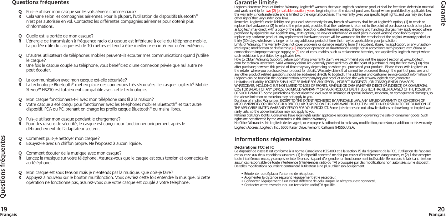 19Français 20FrançaisQuestions fréquentesGarantie limitéeLogitech Hardware Product Limited Warranty. Logitech® warrants that your Logitech hardware product shall be free from defects in material and workmanship for two (2) [or suitable duration] years, beginning from the date of purchase. Except where prohibited by applicable law, this warranty is nontransferable and is limited to the original purchaser. This warranty gives you specific legal rights, and you may also have other rights that vary under local laws. Remedies. Logitech’s entire liability and your exclusive remedy for any breach of warranty shall be, at Logitech’s option, (1) to repair or replace the hardware, or (2) to refund the price paid, provided that the hardware is returned to the point of purchase, or such other place as Logitech may direct, with a copy of the sales receipt or dated itemized receipt. Shipping and handling charges may apply except where prohibited by applicable law. Logitech may, at its option, use new or refurbished or used parts in good working condition to repair or replace any hardware product. Any replacement hardware product will be warranted for the remainder of the original warranty period, or thirty (30) days, whichever is longer or for any additional period of time that may be applicable in your jurisdiction. Limits of Warranty. This warranty does not cover problems or damage resulting from (1) accident, abuse, misapplication, or any unauthor-ized repair, modification or disassembly; (2) improper operation or maintenance, usage not in accordance with product instructions or connection to improper voltage supply; or (3) use of consumables, such as replacement batteries, not supplied by Logitech except where such restriction is prohibited by applicable law.How to Obtain Warranty Support. Before submitting a warranty claim, we recommend you visit the support section at www.logitech.com for technical assistance. Valid warranty claims are generally processed through the point of purchase during the first thirty (30) days after purchase; however, this period of time may vary depending on where you purchased your product.  Please check with Logitech or the retailer where you purchased your product for details. Warranty claims that cannot be processed through the point of purchase and any other product related questions should be addressed directly to Logitech. The addresses and customer service contact information for Logitech can be found in the documentation accompanying your product and on the web at www.logitech.com/contactus.Limitation of Liability. LOGITECH SHALL NOT BE LIABLE FOR ANY SPECIAL, INDIRECT, INCIDENTAL, OR CONSEQUENTIAL DAMAGES WHATSOEVER, INCLUDING BUT NOT LIMITED TO LOSS OF PROFITS, REVENUE OR DATA (WHETHER DIRECT OR INDIRECT) OR COMMERCIAL LOSS FOR BREACH OF ANY EXPRESS OR IMPLIED WARRANTY ON YOUR PRODUCT EVEN IF LOGITECH HAS BEEN ADVISED OF THE POSSIBILITY OF SUCH DAMAGES. Some jurisdictions do not allow the exclusion or limitation of special, indirect, incidental, or consequential damages, so the above limitation or exclusion may not apply to you. Duration of Implied Warranties. EXCEPT TO THE EXTENT PROHIBITED BY APPLICABLE LAW, ANY IMPLIED WARRANTY OR CONDITION OF MERCHANTABILITY OR FITNESS FOR A PARTICULAR PURPOSE ON THIS HARDWARE PRODUCT IS LIMITED IN DURATION TO THE DURATION OF THE APPLICABLE LIMITED WARRANTY PERIOD FOR YOUR PRODUCT. Some jurisdictions do not allow limitations on how long an implied war-ranty lasts, so the above limitation may not apply to you. National Statutory Rights. Consumers have legal rights under applicable national legislation governing the sale of consumer goods. Such rights are not affected by the warranties in this Limited Warranty. No Other Warranties. No Logitech dealer, agent, or employee is authorized to make any modification, extension, or addition to this warranty. Logitech Address. Logitech, Inc., 6505 Kaiser Drive, Fremont, California 94555, U.S.A.Informations réglementairesDéclarations FCC et ICCe dispositif de classe B est conforme à la norme Canadienne ICES-003 et à la section 15 du règlement de la FCC. L’utilisation de l’appareil est soumise aux deux conditions suivantes: (1) le dispositif concerné ne doit pas causer d’interférences dangereuses, et (2) il doit accepter toute interférence reçue, y compris les interférences risquant d’engendrer un fonctionnement indésirable. Remarque: le fabricant n’est en aucun cas responsable de toute interférence (interférences radio ou TV) provoquée par des modifications non autorisées sur le dispositif. De telles modifications pourraient contraindre l’utilisateur à ne plus utiliser son équipement.• Réorienter ou déplacer l’antenne de réception.• Augmenter la distance séparant l’équipement et le récepteur.• Connecter l’équipement à un circuit différent de celui auquel le récepteur est connecté.• Contacter votre revendeur ou un technicien radio/TV qualiﬁ é.GarantieQuestions fréquentesQ  Puis-je utiliser mon casque sur les vols aériens commerciaux?R  Cela varie selon les compagnies aériennes. Pour la plupart, l’utilisation de dispositifs Bluetooth® n’est pas autorisée en vol. Contactez les différentes compagnies aériennes pour obtenir plus d’informations. Q  Quelle est la portée de mon casque?R  L’énergie de transmission à fréquence radio du casque est inférieure à celle du téléphone mobile. La portée utile du casque est de 10 mètres et tend à être meilleure en intérieur qu’en extérieur.Q  D’autres utilisateurs de téléphones mobiles peuvent-ils écouter mes communications quand j’utilise le casque?R  Une fois le casque couplé au téléphone, vous bénéﬁ ciez d’une connexion privée que nul autre ne peut écouter.Q  La communication avec mon casque est-elle sécurisée?R  La technologie Bluetooth® met en place des connexions très sécurisées. Le casque Logitech® Mobile Stereo™ HS210 est totalement compatible avec cette technologie.Q  Mon casque fonctionnera-t-il avec mon téléphone sans ﬁ l à la maison?R  Votre casque a été conçu pour fonctionner avec les téléphones mobiles Bluetooth® et tout autre dispositif, PDA ou PC, prenant en charge les proﬁ ls casque Bluetooth® ou mains libres.Q  Puis-je utiliser mon casque pendant le chargement?R  Pour des raisons de sécurité, le casque est conçu pour fonctionner uniquement après le débranchement de l’adaptateur secteur. Q  Comment puis-je nettoyer mon casque?R  Essuyez-le avec un chiffon propre. Ne l’exposez à aucun liquide.Q  Comment écouter de la musique avec mon casque?R  Lancez la musique sur votre téléphone. Assurez-vous que le casque est sous tension et connectez-le au téléphone.Q  Mon casque est sous tension mais je n’entends pas la musique. Que dois-je faire?R  Appuyez à nouveau sur le bouton multifonction. Vous devriez cette fois entendre la musique. Si cette opération ne fonctionne pas, assurez-vous que votre casque est couplé à votre téléphone.