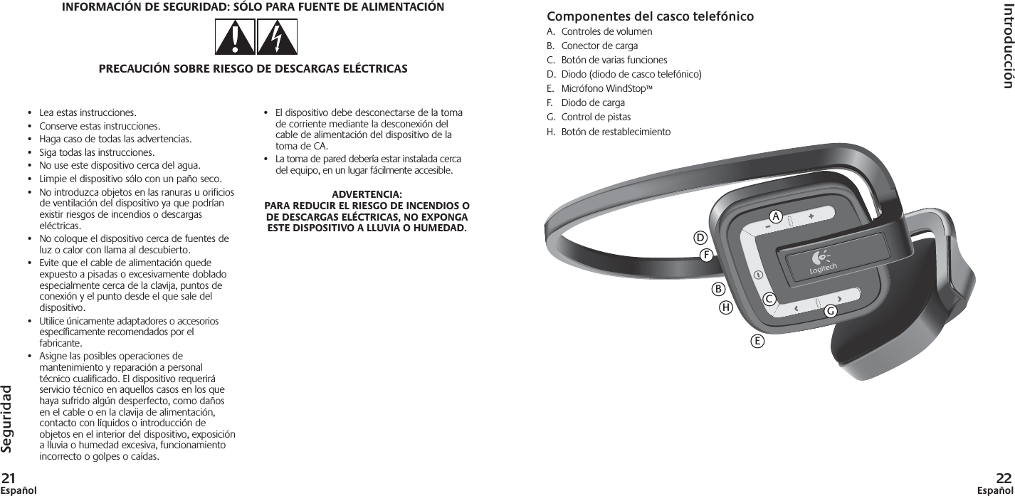 21Español 22Español•  Lea estas instrucciones.•  Conserve estas instrucciones.•  Haga caso de todas las advertencias.•  Siga todas las instrucciones.•  No use este dispositivo cerca del agua.•  Limpie el dispositivo sólo con un paño seco.•  No introduzca objetos en las ranuras u orificios de ventilación del dispositivo ya que podrían existir riesgos de incendios o descargas eléctricas.•  No coloque el dispositivo cerca de fuentes de luz o calor con llama al descubierto.•  Evite que el cable de alimentación quede expuesto a pisadas o excesivamente doblado especialmente cerca de la clavija, puntos de conexión y el punto desde el que sale del dispositivo.•  Utilice únicamente adaptadores o accesorios específicamente recomendados por el fabricante.•  Asigne las posibles operaciones de mantenimiento y reparación a personal técnico cualificado. El dispositivo requerirá servicio técnico en aquellos casos en los que haya sufrido algún desperfecto, como daños en el cable o en la clavija de alimentación, contacto con líquidos o introducción de objetos en el interior del dispositivo, exposición a lluvia o humedad excesiva, funcionamiento incorrecto o golpes o caídas.•  El dispositivo debe desconectarse de la toma de corriente mediante la desconexión del cable de alimentación del dispositivo de la toma de CA.•  La toma de pared debería estar instalada cerca del equipo, en un lugar fácilmente accesible.ADVERTENCIA: PARA REDUCIR EL RIESGO DE INCENDIOS O DE DESCARGAS ELÉCTRICAS, NO EXPONGA ESTE DISPOSITIVO A LLUVIA O HUMEDAD.SeguridadIntroducciónINFORMACIÓN DE SEGURIDAD: SÓLO PARA FUENTE DE ALIMENTACIÓNPRECAUCIÓN SOBRE RIESGO DE DESCARGAS ELÉCTRICASAFCDEBHGComponentes del casco telefónicoA.  Controles de volumenB.  Conector de cargaC.  Botón de varias funcionesD.  Diodo (diodo de casco telefónico)E. Micrófono WindStop™F.  Diodo de cargaG.  Control de pistasH. Botón de restablecimiento