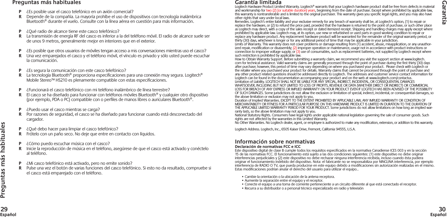 29Español 30EspañolGarantía limitadaLogitech Hardware Product Limited Warranty. Logitech® warrants that your Logitech hardware product shall be free from defects in material and workmanship for two (2) [or suitable duration] years, beginning from the date of purchase. Except where prohibited by applicable law, this warranty is nontransferable and is limited to the original purchaser. This warranty gives you specific legal rights, and you may also have other rights that vary under local laws. Remedies. Logitech’s entire liability and your exclusive remedy for any breach of warranty shall be, at Logitech’s option, (1) to repair or replace the hardware, or (2) to refund the price paid, provided that the hardware is returned to the point of purchase, or such other place as Logitech may direct, with a copy of the sales receipt or dated itemized receipt. Shipping and handling charges may apply except where prohibited by applicable law. Logitech may, at its option, use new or refurbished or used parts in good working condition to repair or replace any hardware product. Any replacement hardware product will be warranted for the remainder of the original warranty period, or thirty (30) days, whichever is longer or for any additional period of time that may be applicable in your jurisdiction. Limits of Warranty. This warranty does not cover problems or damage resulting from (1) accident, abuse, misapplication, or any unauthor-ized repair, modification or disassembly; (2) improper operation or maintenance, usage not in accordance with product instructions or connection to improper voltage supply; or (3) use of consumables, such as replacement batteries, not supplied by Logitech except where such restriction is prohibited by applicable law.How to Obtain Warranty Support. Before submitting a warranty claim, we recommend you visit the support section at www.logitech.com for technical assistance. Valid warranty claims are generally processed through the point of purchase during the first thirty (30) days after purchase; however, this period of time may vary depending on where you purchased your product.  Please check with Logitech or the retailer where you purchased your product for details. Warranty claims that cannot be processed through the point of purchase and any other product related questions should be addressed directly to Logitech. The addresses and customer service contact information for Logitech can be found in the documentation accompanying your product and on the web at www.logitech.com/contactus.Limitation of Liability. LOGITECH SHALL NOT BE LIABLE FOR ANY SPECIAL, INDIRECT, INCIDENTAL, OR CONSEQUENTIAL DAMAGES WHATSOEVER, INCLUDING BUT NOT LIMITED TO LOSS OF PROFITS, REVENUE OR DATA (WHETHER DIRECT OR INDIRECT) OR COMMERCIAL LOSS FOR BREACH OF ANY EXPRESS OR IMPLIED WARRANTY ON YOUR PRODUCT EVEN IF LOGITECH HAS BEEN ADVISED OF THE POSSIBILITY OF SUCH DAMAGES. Some jurisdictions do not allow the exclusion or limitation of special, indirect, incidental, or consequential damages, so the above limitation or exclusion may not apply to you. Duration of Implied Warranties. EXCEPT TO THE EXTENT PROHIBITED BY APPLICABLE LAW, ANY IMPLIED WARRANTY OR CONDITION OF MERCHANTABILITY OR FITNESS FOR A PARTICULAR PURPOSE ON THIS HARDWARE PRODUCT IS LIMITED IN DURATION TO THE DURATION OF THE APPLICABLE LIMITED WARRANTY PERIOD FOR YOUR PRODUCT. Some jurisdictions do not allow limitations on how long an implied war-ranty lasts, so the above limitation may not apply to you. National Statutory Rights. Consumers have legal rights under applicable national legislation governing the sale of consumer goods. Such rights are not affected by the warranties in this Limited Warranty. No Other Warranties. No Logitech dealer, agent, or employee is authorized to make any modification, extension, or addition to this warranty. Logitech Address. Logitech, Inc., 6505 Kaiser Drive, Fremont, California 94555, U.S.A.Información sobre normativasDeclaración de normativas FCC e ICCEste dispositivo digital de clase B cumple todos los requisitos especificados en la normativa Canadiense ICES 003 y en la sección 15 de las normativas FCC. El funcionamiento está sujeto a las dos condiciones siguientes: (1) este dispositivo no debe originar interferencias perjudiciales y (2) este dispositivo no debe rechazar ninguna interferencia recibida, incluso cuando ésta pudiera originar el funcionamiento indebido del dispositivo. Nota: el fabricante no se responsabiliza por NINGUNA interferencia, por ejemplo interferencia de RADIO O TV, que pueda producirse en este equipo debido a modificaciones sin autorización realizadas en el mismo. Estas modificaciones podrían anular el derecho del usuario para utilizar el equipo..• Cambie la orientación o la ubicación de la antena receptora.• Aumente la separación entre el equipo y el receptor.• Conecte el equipo a una toma de corriente perteneciente a un circuito diferente al que está conectado el receptor.• Recurra a su distribuidor o a personal técnico especializado en radio y televisiónPreguntas más habitualesGarantíaPreguntas más habitualesP  ¿Es posible usar el casco telefónico en un avión comercial?R  Depende de la compañía. La mayoría prohíbe el uso de dispositivos con tecnología inalámbrica Bluetooth® durante el vuelo. Consulte con la línea aérea en cuestión para más información. P  ¿Qué radio de alcance tiene este casco telefónico?R  La transmisión de energía RF del casco es inferior a la del teléfono móvil. El radio de alcance suele ser de unos 9 metros, generalmente mejor en interiores que en el exterior.P  ¿Es posible que otros usuarios de móviles tengan acceso a mis conversaciones mientras uso el casco?R  Una vez emparejados el casco y el teléfono móvil, el vínculo es privado y sólo usted puede escuchar la comunicación.P  ¿Es segura la comunicación con este casco telefónico?R  La tecnología Bluetooth® proporciona especiﬁ caciones para una conexión muy segura. Logitech® Mobile Stereo™ HS210 es plenamente compatible con estas especiﬁ caciones.P  ¿Funcionará el casco telefónico con mi teléfono inalámbrico de línea terrestre?R  El casco se ha diseñado para funcionar con teléfonos móviles Bluetooth® y cualquier otro dispositivo (por ejemplo, PDA o PC) compatible con o perﬁ les de manos libres o auriculares Bluetooth®.P  ¿Puedo usar el casco mientras se carga?R  Por razones de seguridad, el casco se ha diseñado para funcionar cuando está desconectado del cargador.P  ¿Qué debo hacer para limpiar el casco telefónico?R  Frótelo con un paño seco. No deje que entre en contacto con líquidos.P  ¿Cómo puedo escuchar música con el casco?R  Inicie la reproducción de música en el teléfono, asegúrese de que el casco está activado y conéctelo al teléfono.P  ¿Mi casco telefónico está activado, pero no emite sonido?R  Pulse una vez el botón de varias funciones del casco telefónico. Si esto no da resultado, compruebe si el casco está emparejado con el teléfono.