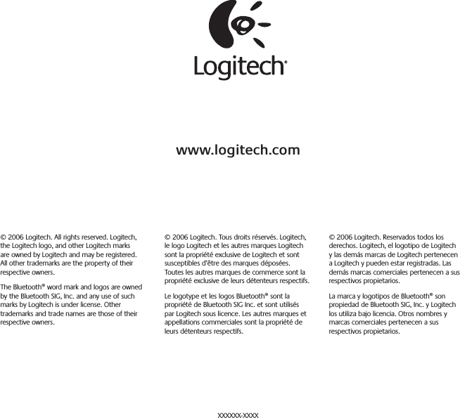 www.logitech.com© 2006 Logitech. All rights reserved. Logitech, the Logitech logo, and other Logitech marks are owned by Logitech and may be registered. All other trademarks are the property of their respective owners.The Bluetooth® word mark and logos are owned by the Bluetooth SIG, Inc. and any use of such marks by Logitech is under license. Other trademarks and trade names are those of their respective owners.© 2006 Logitech. Tous droits réservés. Logitech, le logo Logitech et les autres marques Logitech sont la propriété exclusive de Logitech et sont susceptibles d’être des marques déposées. Toutes les autres marques de commerce sont la propriété exclusive de leurs détenteurs respectifs.Le logotype et les logos Bluetooth® sont la propriété de Bluetooth SIG Inc. et sont utilisés par Logitech sous licence. Les autres marques et appellations commerciales sont la propriété de leurs détenteurs respectifs.© 2006 Logitech. Reservados todos los derechos. Logitech, el logotipo de Logitech y las demás marcas de Logitech pertenecen a Logitech y pueden estar registradas. Las demás marcas comerciales pertenecen a sus respectivos propietarios.La marca y logotipos de Bluetooth® son propiedad de Bluetooth SIG, Inc. y Logitech los utiliza bajo licencia. Otros nombres y marcas comerciales pertenecen a sus respectivos propietarios.XXXXXX-XXXX