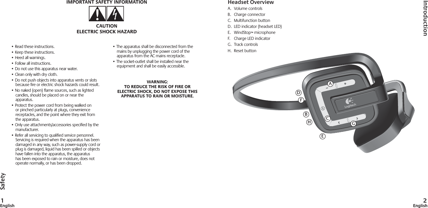 1English 2English• Read these instructions.• Keep these instructions.• Heed all warnings.• Follow all instructions.• Do not use this apparatus near water.• Clean only with dry cloth.• Do not push objects into apparatus vents or slotsbecause fire or electric shock hazards could result.• No naked (open) flame sources, such as lighted candles, should be placed on or near the apparatus.• Protect the power cord from being walked onor pinched particularly at plugs, conveniencereceptacles, and the point where they exit fromthe apparatus.• Only use attachments/accessories specified by the manufacturer.• Refer all servicing to qualified service personnel. Servicing is required when the apparatus has been damaged in any way, such as power-supply cord or plug is damaged, liquid has been spilled or objects have fallen into the apparatus, the apparatus has been exposed to rain or moisture, does not operate normally, or has been dropped.• The apparatus shall be disconnected from the mains by unplugging the power cord of the apparatus from the AC mains receptacle.• The socket-outlet shall be installed near the equipment and shall be easily accessible.WARNING: TO REDUCE THE RISK OF FIRE OR ELECTRIC SHOCK, DO NOT EXPOSE THIS APPARATUS TO RAIN OR MOISTURE.IMPORTANT SAFETY INFORMATIONCAUTIONELECTRIC SHOCK HAZARDHeadset OverviewA. Volume controlsB. Charge connectorC. Multifunction buttonD.  LED indicator (headset LED)E. WindStop™ microphoneF.  Charge LED indicatorG.  Track controlsH. Reset buttonIntroductionSafetyAFCDEBHG