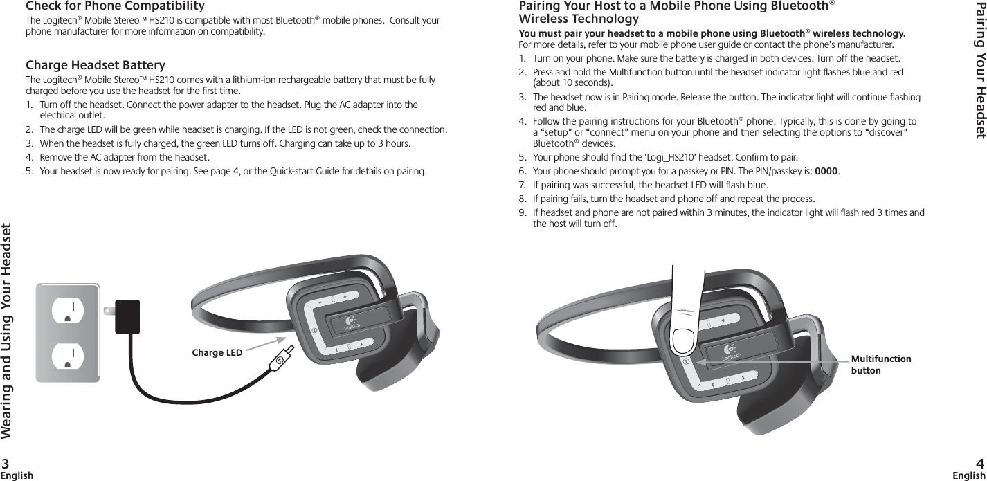 3English 4EnglishCheck for Phone CompatibilityThe Logitech® Mobile Stereo™ HS210 is compatible with most Bluetooth® mobile phones.  Consult your phone manufacturer for more information on compatibility. Charge Headset BatteryThe Logitech® Mobile Stereo™ HS210 comes with a lithium-ion rechargeable battery that must be fully charged before you use the headset for the ﬁ rst time.  1.  Turn off the headset. Connect the power adapter to the headset. Plug the AC adapter into the electrical outlet.2.  The charge LED will be green while headset is charging. If the LED is not green, check the connection.    3.  When the headset is fully charged, the green LED turns off. Charging can take up to 3 hours. 4.  Remove the AC adapter from the headset.5.  Your headset is now ready for pairing. See page 4, or the Quick-start Guide for details on pairing. Pairing Your Host to a Mobile Phone Using Bluetooth®Wireless TechnologyYou must pair your headset to a mobile phone using Bluetooth® wireless technology.For more details, refer to your mobile phone user guide or contact the phone’s manufacturer.1.  Turn on your phone. Make sure the battery is charged in both devices. Turn off the headset. 2.  Press and hold the Multifunction button until the headset indicator light ﬂ ashes blue and red (about 10 seconds).3.  The headset now is in Pairing mode. Release the button. The indicator light will continue ﬂ ashing red and blue.4.  Follow the pairing instructions for your Bluetooth® phone. Typically, this is done by going to a “setup” or “connect” menu on your phone and then selecting the options to “discover” Bluetooth® devices. 5.  Your phone should ﬁ nd the ‘Logi_HS210’ headset. Conﬁ rm to pair.6. Your phone should prompt you for a passkey or PIN. The PIN/passkey is: 0000.7.  If pairing was successful, the headset LED will ﬂ ash blue.8.  If pairing fails, turn the headset and phone off and repeat the process.9.  If headset and phone are not paired within 3 minutes, the indicator light will ﬂ ash red 3 times and the host will turn off.Wearing and Using Your HeadsetPairing Your HeadsetMultifunctionbuttonCharge LED