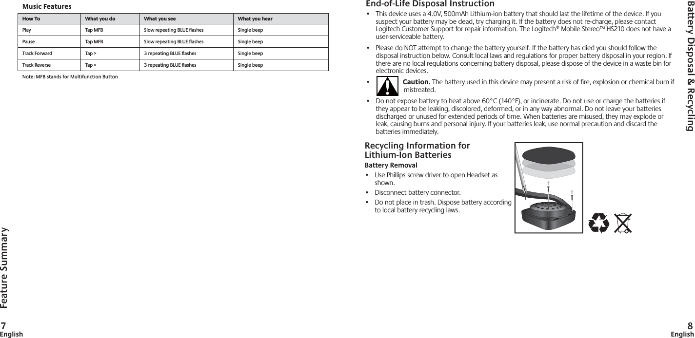 7English 8EnglishEnd-of-Life Disposal Instruction•  This device uses a 4.0V, 500mAh Lithium-ion battery that should last the lifetime of the device. If you suspect your battery may be dead, try charging it. If the battery does not re-charge, please contact Logitech Customer Support for repair information. The Logitech® Mobile Stereo™ HS210 does not have a user-serviceable battery.  •  Please do NOT attempt to change the battery yourself. If the battery has died you should follow the disposal instruction below. Consult local laws and regulations for proper battery disposal in your region. If there are no local regulations concerning battery disposal, please dispose of the device in a waste bin for electronic devices.•  Caution. The battery used in this device may present a risk of ﬁ re, explosion or chemical burn if mistreated.•  Do not expose battery to heat above 60°C (140°F), or incinerate. Do not use or charge the batteries if they appear to be leaking, discolored, deformed, or in any way abnormal. Do not leave your batteries discharged or unused for extended periods of time. When batteries are misused, they may explode or leak, causing burns and personal injury. If your batteries leak, use normal precaution and discard the batteries immediately.Feature SummaryBattery Disposal &amp; RecyclingMusic FeaturesHow To What you do What you see What you hearPlay Tap MFB Slow repeating BLUE ﬂ ashes  Single beep Pause Tap MFB Slow repeating BLUE ﬂ ashes  Single beepTrack Forward Tap &gt; 3 repeating BLUE ﬂ ashes  Single beepTrack Reverse Tap &lt; 3 repeating BLUE ﬂ ashes  Single beepNote: MFB stands for Multifunction ButtonRecycling Information for Lithium-Ion BatteriesBattery Removal•  Use Phillips screw driver to open Headset as shown.• Disconnect battery connector.•  Do not place in trash. Dispose battery according to local battery recycling laws.