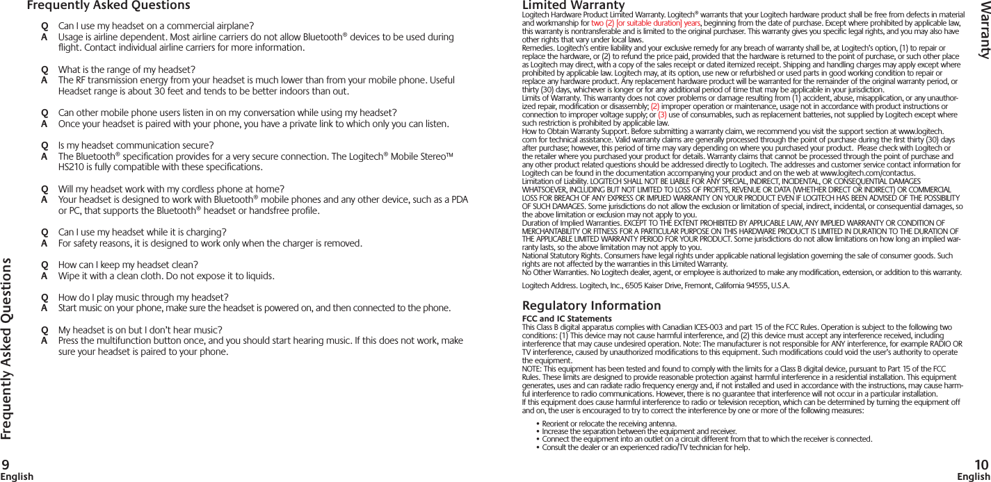 9English 10EnglishLimited WarrantyLogitech Hardware Product Limited Warranty. Logitech® warrants that your Logitech hardware product shall be free from defects in material and workmanship for two (2) [or suitable duration] years, beginning from the date of purchase. Except where prohibited by applicable law, this warranty is nontransferable and is limited to the original purchaser. This warranty gives you specific legal rights, and you may also have other rights that vary under local laws. Remedies. Logitech’s entire liability and your exclusive remedy for any breach of warranty shall be, at Logitech’s option, (1) to repair or replace the hardware, or (2) to refund the price paid, provided that the hardware is returned to the point of purchase, or such other place as Logitech may direct, with a copy of the sales receipt or dated itemized receipt. Shipping and handling charges may apply except where prohibited by applicable law. Logitech may, at its option, use new or refurbished or used parts in good working condition to repair or replace any hardware product. Any replacement hardware product will be warranted for the remainder of the original warranty period, or thirty (30) days, whichever is longer or for any additional period of time that may be applicable in your jurisdiction. Limits of Warranty. This warranty does not cover problems or damage resulting from (1) accident, abuse, misapplication, or any unauthor-ized repair, modification or disassembly; (2) improper operation or maintenance, usage not in accordance with product instructions or connection to improper voltage supply; or (3) use of consumables, such as replacement batteries, not supplied by Logitech except where such restriction is prohibited by applicable law.How to Obtain Warranty Support. Before submitting a warranty claim, we recommend you visit the support section at www.logitech.com for technical assistance. Valid warranty claims are generally processed through the point of purchase during the first thirty (30) days after purchase; however, this period of time may vary depending on where you purchased your product.  Please check with Logitech or the retailer where you purchased your product for details. Warranty claims that cannot be processed through the point of purchase and any other product related questions should be addressed directly to Logitech. The addresses and customer service contact information for Logitech can be found in the documentation accompanying your product and on the web at www.logitech.com/contactus.Limitation of Liability. LOGITECH SHALL NOT BE LIABLE FOR ANY SPECIAL, INDIRECT, INCIDENTAL, OR CONSEQUENTIAL DAMAGES WHATSOEVER, INCLUDING BUT NOT LIMITED TO LOSS OF PROFITS, REVENUE OR DATA (WHETHER DIRECT OR INDIRECT) OR COMMERCIAL LOSS FOR BREACH OF ANY EXPRESS OR IMPLIED WARRANTY ON YOUR PRODUCT EVEN IF LOGITECH HAS BEEN ADVISED OF THE POSSIBILITY OF SUCH DAMAGES. Some jurisdictions do not allow the exclusion or limitation of special, indirect, incidental, or consequential damages, so the above limitation or exclusion may not apply to you. Duration of Implied Warranties. EXCEPT TO THE EXTENT PROHIBITED BY APPLICABLE LAW, ANY IMPLIED WARRANTY OR CONDITION OF MERCHANTABILITY OR FITNESS FOR A PARTICULAR PURPOSE ON THIS HARDWARE PRODUCT IS LIMITED IN DURATION TO THE DURATION OF THE APPLICABLE LIMITED WARRANTY PERIOD FOR YOUR PRODUCT. Some jurisdictions do not allow limitations on how long an implied war-ranty lasts, so the above limitation may not apply to you. National Statutory Rights. Consumers have legal rights under applicable national legislation governing the sale of consumer goods. Such rights are not affected by the warranties in this Limited Warranty. No Other Warranties. No Logitech dealer, agent, or employee is authorized to make any modification, extension, or addition to this warranty. Logitech Address. Logitech, Inc., 6505 Kaiser Drive, Fremont, California 94555, U.S.A.Regulatory InformationFCC and IC StatementsThis Class B digital apparatus complies with Canadian ICES-003 and part 15 of the FCC Rules. Operation is subject to the following two conditions: (1) This device may not cause harmful interference, and (2) this device must accept any interference received, including interference that may cause undesired operation. Note: The manufacturer is not responsible for ANY interference, for example RADIO OR TV interference, caused by unauthorized modifications to this equipment. Such modifications could void the user’s authority to operate the equipment.NOTE: This equipment has been tested and found to comply with the limits for a Class B digital device, pursuant to Part 15 of the FCC Rules. These limits are designed to provide reasonable protection against harmful interference in a residential installation. This equipment generates, uses and can radiate radio frequency energy and, if not installed and used in accordance with the instructions, may cause harm-ful interference to radio communications. However, there is no guarantee that interference will not occur in a particular installation. If this equipment does cause harmful interference to radio or television reception, which can be determined by turning the equipment off and on, the user is encouraged to try to correct the interference by one or more of the following measures:• Reorient or relocate the receiving antenna.• Increase the separation between the equipment and receiver.• Connect the equipment into an outlet on a circuit different from that to which the receiver is connected.• Consult the dealer or an experienced radio/TV technician for help.Frequently Asked QuestionsWarrantyFrequently Asked QuestionsQ  Can I use my headset on a commercial airplane?A  Usage is airline dependent. Most airline carriers do not allow Bluetooth® devices to be used during ﬂ ight. Contact individual airline carriers for more information. Q  What is the range of my headset?A  The RF transmission energy from your headset is much lower than from your mobile phone. Useful Headset range is about 30 feet and tends to be better indoors than out.Q  Can other mobile phone users listen in on my conversation while using my headset?A  Once your headset is paired with your phone, you have a private link to which only you can listen.Q  Is my headset communication secure?A  The Bluetooth® speciﬁ cation provides for a very secure connection. The Logitech® Mobile Stereo™ HS210 is fully compatible with these speciﬁ cations.Q  Will my headset work with my cordless phone at home?A  Your headset is designed to work with Bluetooth® mobile phones and any other device, such as a PDA or PC, that supports the Bluetooth® headset or handsfree proﬁ le.Q  Can I use my headset while it is charging?A  For safety reasons, it is designed to work only when the charger is removed. Q  How can I keep my headset clean?A  Wipe it with a clean cloth. Do not expose it to liquids.Q  How do I play music through my headset?A  Start music on your phone, make sure the headset is powered on, and then connected to the phone.Q  My headset is on but I don’t hear music?A  Press the multifunction button once, and you should start hearing music. If this does not work, make sure your headset is paired to your phone.
