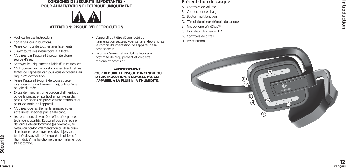 11Français 12FrançaisPrésentation du casqueA. Contrôles de volume B.  Connecteur de chargeC. Bouton multifonctionD.  Témoin lumineux (témoin du casque)E. Microphone WindStop™F.  Indicateur de charge LEDG. Contrôles de pistesH.  Reset ButtonSécuritéIntroduction•  Veuillez lire ces instructions.•  Conservez ces instructions.•  Tenez compte de tous les avertissements.•  Suivez toutes les instructions à la lettre.•  N’utilisez pas l’appareil à proximité d’une source d’eau.•  Nettoyez-le uniquement à l’aide d’un chiffon sec.•  N’introduisez aucun objet dans les évents et les fentes de l’appareil, car vous vous exposeriez au risque d’électrocution.•  Tenez l’appareil éloigné de toute source incandescente ou flamme (nue), telle qu’une bougie allumée.•  Evitez de marcher sur le cordon d’alimentation ou de le pincer, en particulier au niveau des prises, des socles de prises d’alimentation et du point de sortie de l’appareil.•  N’utilisez que les éléments annexes et les accessoires spécifiés par le fabricant.•  Les réparations doivent être effectuées par des techniciens qualifiés. L’appareil doit être réparé dès qu’il a été endommagé (par exemple, au niveau du cordon d’alimentation ou de la prise), si un liquide a été renversé, si des objets sont tombés dessus, s’il a été exposé à la pluie ou à l’humidité, s’il ne fonctionne pas normalement ou s’il est tombé.•  L’appareil doit être déconnecté de l’alimentation secteur. Pour ce faire, débranchez le cordon d’alimentation de l’appareil de la prise secteur.•  La prise d’alimentation doit se trouver à proximité de l’équipement et doit être facilement accessible.AVERTISSEMENT: POUR REDUIRE LE RISQUE D’INCENDIE OU D’ELECTROCUTION, N’EXPOSEZ PAS CET APPAREIL A LA PLUIE NI A L’HUMIDITE.CONSIGNES DE SECURITE IMPORTANTES –POUR ALIMENTATION ELECTRIQUE UNIQUEMENTATTENTION: RISQUE D’ELECTROCUTIONAFCDEBHG