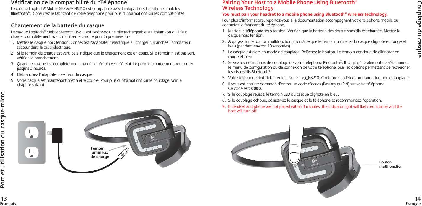 13Français 14FrançaisPairing Your Host to a Mobile Phone Using Bluetooth®Wireless TechnologyYou must pair your headset to a mobile phone using Bluetooth® wireless technology.Pour plus d’informations, reportez-vous à la documentation accompagnant votre téléphone mobile ou contactez le fabricant du téléphone.1.  Mettez le téléphone sous tension. Vériﬁ ez que la batterie des deux dispositifs est chargée. Mettez le casque hors tension. 2.  Appuyez sur le bouton multifonction jusqu’à ce que le témoin lumineux du casque clignote en rouge et bleu (pendant environ 10 secondes).3.  Le casque est alors en mode de couplage. Relâchez le bouton. Le témoin continue de clignoter en rouge et bleu.4.  Suivez les instructions de couplage de votre téléphone Bluetooth®. Il s’agit généralement de sélectionner le menu de conﬁ guration ou de connexion de votre téléphone, puis les options permettant de rechercher les dispositifs Bluetooth®. 5.  Votre téléphone doit détecter le casque Logi_HS210. Conﬁ rmez la détection pour effectuer le couplage.6.  Il vous est ensuite demandé d’entrer un code d’accès (Passkey ou PIN) sur votre téléphone. Ce code est: 0000.7.  Si le couplage réussit, le témoin LED du casque clignote en bleu.8.  Si le couplage échoue, désactivez le casque et le téléphone et recommencez l’opération.9.  If headset and phone are not paired within 3 minutes, the indicator light will ﬂ ash red 3 times and the host will turn off.Port et utilisation du casque-microCouplage du casqueVériﬁ cation de la compatibilité du tTéléphoneLe casque Logitech® Mobile Stereo™ HS210 est compatible avec la plupart des telephones mobiles Bluetooth®.  Consultez le fabricant de votre téléphone pour plus d’informations sur les compatibilités. Chargement de la batterie du casqueLe casque Logitech® Mobile Stereo™ HS210 est livré avec une pile rechargeable au lithium-ion qu’il faut charger complètement avant d’utiliser le casque pour la première fois.  1.  Mettez le casque hors tension. Connectez l’adaptateur électrique au chargeur. Branchez l’adaptateur secteur dans la prise électrique.2.  Si le témoin de charge est vert, cela indique que le chargement est en cours. Si le témoin n’est pas vert, vériﬁ ez le branchement.3.  Quand le casque est complètement chargé, le témoin vert s’éteint. Le premier chargement peut durer jusqu’à 3 heures. 4.  Débranchez l’adaptateur secteur du casque.5.  Votre casque est maintenant prêt à être couplé. Pour plus d’informations sur le couplage, voir le chapitre suivant.Bouton multifonctionTémoin lumineux de charge