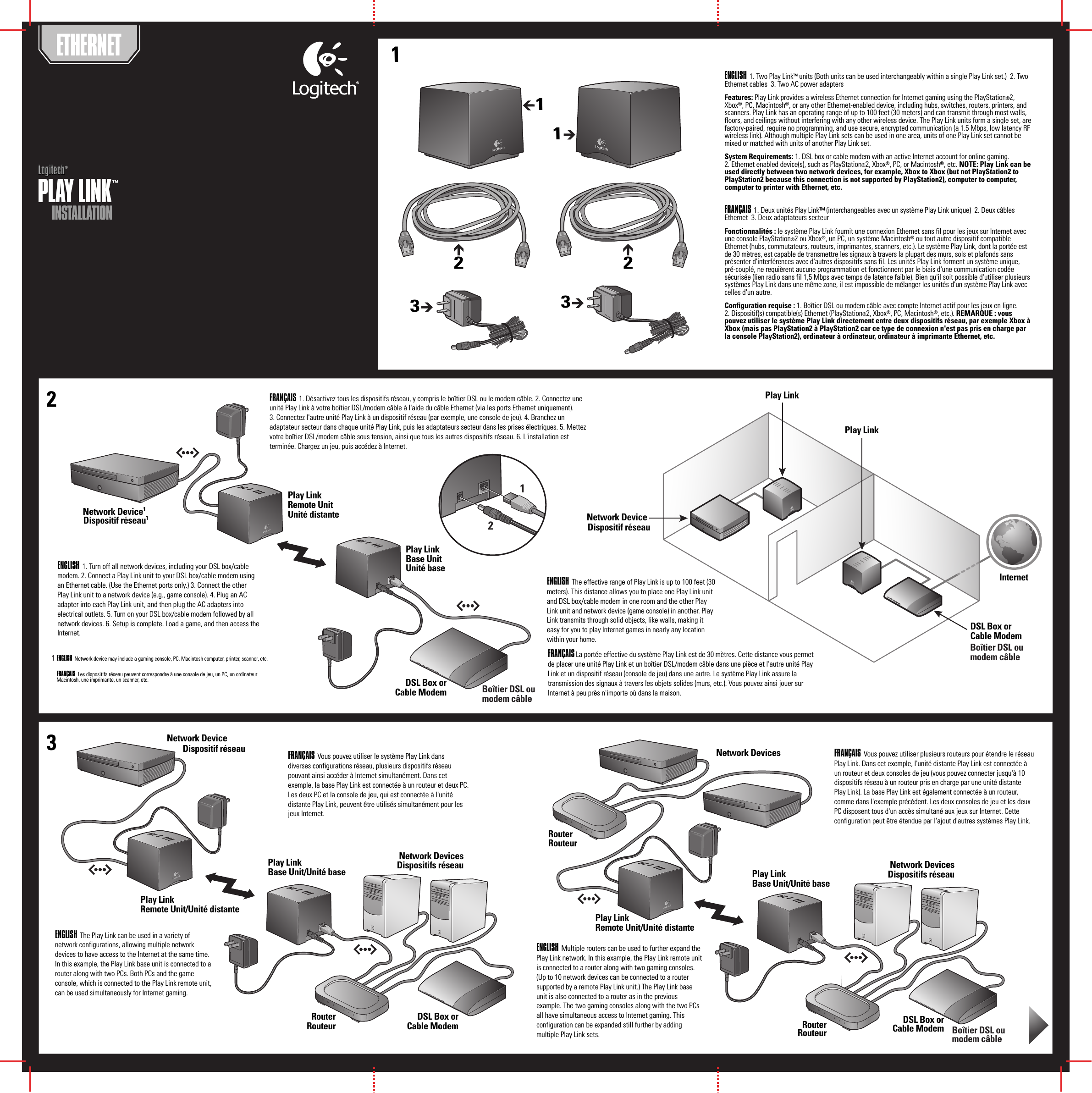 INSTALLATIONINSTALLATIONPLAY LINK™ PLAY LINK™ Logitech®Logitech13   2ETHERNETENGLISH  1. Two Play Link™ units (Both units can be used interchangeably within a single Play Link set.)  2. Two Ethernet cables  3. Two AC power adaptersFeatures: Play Link provides a wireless Ethernet connection for Internet gaming using the PlayStation®2, Xbox®, PC, Macintosh®, or any other Ethernet-enabled device, including hubs, switches, routers, printers, and scanners. Play Link has an operating range of up to 100 feet (30 meters) and can transmit through most walls, floors, and ceilings without interfering with any other wireless device. The Play Link units form a single set, are factory-paired, require no programming, and use secure, encrypted communication (a 1.5 Mbps, low latency RF wireless link). Although multiple Play Link sets can be used in one area, units of one Play Link set cannot be mixed or matched with units of another Play Link set.System Requirements: 1. DSL box or cable modem with an active Internet account for online gaming. 2. Ethernet enabled device(s), such as PlayStation®2, Xbox®, PC, or Macintosh®, etc. NOTE: Play Link can be used directly between two network devices, for example, Xbox to Xbox (but not PlayStation2 to PlayStation2 because this connection is not supported by PlayStation2), computer to computer, computer to printer with Ethernet, etc.  FRANÇAIS 1. Deux unités Play Link™ (interchangeables avec un système Play Link unique)  2. Deux câbles Ethernet  3. Deux adaptateurs secteurFonctionnalités : le système Play Link fournit une connexion Ethernet sans fil pour les jeux sur Internet avec une console PlayStation®2 ou Xbox®, un PC, un système Macintosh® ou tout autre dispositif compatible Ethernet (hubs, commutateurs, routeurs, imprimantes, scanners, etc.). Le système Play Link, dont la portée est de 30 mètres, est capable de transmettre les signaux à travers la plupart des murs, sols et plafonds sans présenter d&apos;interférences avec d&apos;autres dispositifs sans fil. Les unités Play Link forment un système unique, pré-couplé, ne requièrent aucune programmation et fonctionnent par le biais d&apos;une communication codée sécurisée (lien radio sans fil 1,5 Mbps avec temps de latence faible). Bien qu&apos;il soit possible d&apos;utiliser plusieurs systèmes Play Link dans une même zone, il est impossible de mélanger les unités d&apos;un système Play Link avec celles d&apos;un autre.Configuration requise : 1. Boîtier DSL ou modem câble avec compte Internet actif pour les jeux en ligne. 2. Dispositif(s) compatible(s) Ethernet (PlayStation®2, Xbox®, PC, Macintosh®, etc.). REMARQUE : vous pouvez utiliser le système Play Link directement entre deux dispositifs réseau, par exemple Xbox à Xbox (mais pas PlayStation2 à PlayStation2 car ce type de connexion n&apos;est pas pris en charge par la console PlayStation2), ordinateur à ordinateur, ordinateur à imprimante Ethernet, etc.211233Play LinkRemote UnitUnité distanteNetwork Device1DSL Box orCable ModemDSL Box orCable ModemRouterRouteurDSL Box orCable ModemNetwork DeviceInternetPlay LinkPlay LinkRouterRouteurDSL Box orCable ModemRouterRouteurENGLISH  1. Turn off all network devices, including your DSL box/cable modem. 2. Connect a Play Link unit to your DSL box/cable modem using an Ethernet cable. (Use the Ethernet ports only.) 3. Connect the other Play Link unit to a network device (e.g., game console). 4. Plug an AC adapter into each Play Link unit, and then plug the AC adapters into electrical outlets. 5. Turn on your DSL box/cable modem followed by all network devices. 6. Setup is complete. Load a game, and then access the Internet.FRANÇAIS  1. Désactivez tous les dispositifs réseau, y compris le boîtier DSL ou le modem câble. 2. Connectez une unité Play Link à votre boîtier DSL/modem câble à l&apos;aide du câble Ethernet (via les ports Ethernet uniquement). 3. Connectez l&apos;autre unité Play Link à un dispositif réseau (par exemple, une console de jeu). 4. Branchez un adaptateur secteur dans chaque unité Play Link, puis les adaptateurs secteur dans les prises électriques. 5. Mettez votre boîtier DSL/modem câble sous tension, ainsi que tous les autres dispositifs réseau. 6. L&apos;installation est terminée. Chargez un jeu, puis accédez à Internet.ENGLISH  The effective range of Play Link is up to 100 feet (30 meters). This distance allows you to place one Play Link unit and DSL box/cable modem in one room and the other Play Link unit and network device (game console) in another. Play Link transmits through solid objects, like walls, making it easy for you to play Internet games in nearly any location within your home. FRANÇAIS La portée effective du système Play Link est de 30 mètres. Cette distance vous permet de placer une unité Play Link et un boîtier DSL/modem câble dans une pièce et l&apos;autre unité Play Link et un dispositif réseau (console de jeu) dans une autre. Le système Play Link assure la transmission des signaux à travers les objets solides (murs, etc.). Vous pouvez ainsi jouer sur Internet à peu près n&apos;importe où dans la maison. ENGLISH  The Play Link can be used in a variety of network configurations, allowing multiple network devices to have access to the Internet at the same time. In this example, the Play Link base unit is connected to a router along with two PCs. Both PCs and the game console, which is connected to the Play Link remote unit, can be used simultaneously for Internet gaming.FRANÇAIS  Vous pouvez utiliser le système Play Link dans diverses configurations réseau, plusieurs dispositifs réseau pouvant ainsi accéder à Internet simultanément. Dans cet exemple, la base Play Link est connectée à un routeur et deux PC. Les deux PC et la console de jeu, qui est connectée à l&apos;unité distante Play Link, peuvent être utilisés simultanément pour les jeux Internet.FRANÇAIS  Vous pouvez utiliser plusieurs routeurs pour étendre le réseau Play Link. Dans cet exemple, l&apos;unité distante Play Link est connectée à un routeur et deux consoles de jeu (vous pouvez connecter jusqu&apos;à 10 dispositifs réseau à un routeur pris en charge par une unité distante Play Link). La base Play Link est également connectée à un routeur, comme dans l&apos;exemple précédent. Les deux consoles de jeu et les deux PC disposent tous d&apos;un accès simultané aux jeux sur Internet. Cette configuration peut être étendue par l&apos;ajout d&apos;autres systèmes Play Link. ENGLISH  Multiple routers can be used to further expand the Play Link network. In this example, the Play Link remote unit is connected to a router along with two gaming consoles. (Up to 10 network devices can be connected to a router supported by a remote Play Link unit.) The Play Link base unit is also connected to a router as in the previous example. The two gaming consoles along with the two PCs all have simultaneous access to Internet gaming. This configuration can be expanded still further by adding multiple Play Link sets. 12Play LinkBase UnitUnité baseENGLISH  Network device may include a gaming console, PC, Macintosh computer, printer, scanner, etc.FRANÇAIS  Les dispositifs réseau peuvent correspondre à une console de jeu, un PC, un ordinateur Macintosh, une imprimante, un scanner, etc.1Play LinkRemote Unit/Unité distantePlay LinkBase Unit/Unité baseNetwork DeviceNetwork DevicesDispositifs réseauNetwork DevicesPlay LinkBase Unit/Unité basePlay LinkRemote Unit/Unité distanteDispositif réseau1Dispositif réseauDispositif réseauBoîtier DSL ou modem câbleBoîtier DSL ou modem câbleBoîtier DSL ou modem câbleNetwork DevicesDispositifs réseau