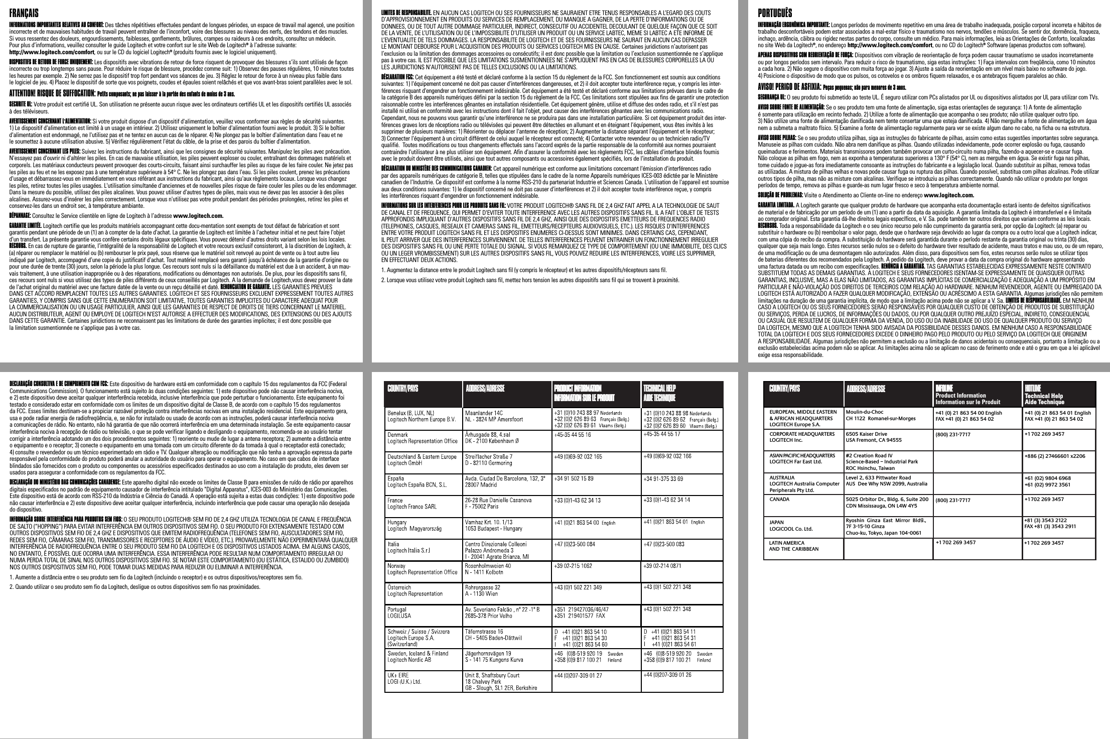 FRANÇAIS INFORMATIONS IMPORTANTES RELATIVES AU CONFORT: Des tâches répétitives effectuées pendant de longues périodes, un espace de travail mal agencé, une position incorrecte et de mauvaises habitudes de travail peuvent entraîner de l&apos;inconfort, voire des blessures au niveau des nerfs, des tendons et des muscles. Si vous ressentez des douleurs, engourdissements, faiblesses, gonflements, brûlures, crampes ou raideurs à ces endroits, consultez un médecin. Pour plus d’informations, veuillez consulter le guide Logitech et votre confort sur le site Web de Logitech® à l’adresse suivante: http://www.logitech.com/comfort, ou sur le CD du logiciel Logitech® (produits fournis avec le logiciel uniquement). DISPOSITIFS DE RETOUR DE FORCE UNIQUEMENT: Les dispositifs avec vibrations de retour de force risquent de provoquer des blessures s’ils sont utilisés de façon incorrecte ou trop longtemps sans pause. Pour réduire le risque de blessure, procédez comme suit: 1) Observez des pauses régulières, 10 minutes toutes les heures par exemple. 2) Ne serrez pas le dispositif trop fort pendant vos séances de jeu. 3) Réglez le retour de force à un niveau plus faible dans le logiciel de jeu. 4) Placez le dispositif de sorte que vos poignets, coudes et épaules soient relâchés et que vos avant-bras soient parallèles avec le sol. ATTENTION! RISQUE DE SUFFOCATION: Petits composants; ne pas laisser à la portée des enfants de moins de 3 ans.SECURITE UL: Votre produit est certifié UL. Son utilisation ne présente aucun risque avec les ordinateurs certifiés UL et les dispositifs certifiés UL associés à des téléviseurs. AVERTISSEMENT CONCERNANT L&apos;ALIMENTATION: Si votre produit dispose d&apos;un dispositif d&apos;alimentation, veuillez vous conformer aux règles de sécurité suivantes. 1) Le dispositif d&apos;alimentation est limité à un usage en intérieur. 2) Utilisez uniquement le boîtier d&apos;alimentation fourni avec le produit. 3) Si le boîtier d&apos;alimentation est endommagé, ne l&apos;utilisez pas et ne tentez en aucun cas de le réparer. 4) Ne plongez pas le boîtier d&apos;alimentation dans l&apos;eau et ne le soumettez à aucune utilisation abusive. 5) Vérifiez régulièrement l&apos;état du câble, de la prise et des parois du boîtier d&apos;alimentation. AVERTISSEMENT CONCERNANT LES PILES: Suivez les instructions du fabricant, ainsi que les consignes de sécurité suivantes. Manipulez les piles avec précaution. N&apos;essayez pas d&apos;ouvrir ni d&apos;altérer les piles. En cas de mauvaise utilisation, les piles peuvent exploser ou couler, entraînant des dommages matériels et corporels. Les matériaux conducteurs peuvent provoquer des courts-circuits, faisant ainsi surchauffer les piles au risque de les faire couler. Ne jetez pas les piles au feu et ne les exposez pas à une température supérieure à 54° C. Ne les plongez pas dans l&apos;eau. Si les piles coulent, prenez les précautions d&apos;usage et débarrassez-vous en immédiatement en vous référant aux instructions du fabricant, ainsi qu&apos;aux règlements locaux. Lorsque vous changez les piles, retirez toutes les piles usagées. L&apos;utilisation simultanée d&apos;anciennes et de nouvelles piles risque de faire couler les piles ou de les endommager. Dans la mesure du possible, utilisez des piles alcalines. Vous pouvez utiliser d&apos;autres types de piles, mais vous ne devez pas les associer à des piles alcalines. Assurez-vous d&apos;insérer les piles correctement. Lorsque vous n&apos;utilisez pas votre produit pendant des périodes prolongées, retirez les piles et conservez-les dans un endroit sec, à température ambiante.   DÉPANNAGE: Consultez le Service clientèle en ligne de Logitech à l’adresse www.logitech.com.GARANTIE LIMITÉE. Logitech certifie que les produits matériels accompagnant cette docu-mentation sont exempts de tout défaut de fabrication et sont garantis pendant une période de un (1) an à compter de la date d&apos;achat. La garantie de Logitech est limitée à l&apos;acheteur initial et ne peut faire l&apos;objet d&apos;un transfert. La présente garantie vous confère certains droits légaux spécifiques. Vous pouvez détenir d&apos;autres droits variant selon les lois locales. RECOURS. En cas de rupture de garantie, l’intégralité de la responsabilité de Logitech et votre recours exclusif consisteront, à la discrétion de Logitech, à: (a) réparer ou remplacer le matériel ou (b) rembourser le prix payé, sous réserve que le matériel soit renvoyé au point de vente ou à tout autre lieu indiqué par Logitech, accompagné d’une copie du justificatif d’achat. Tout matériel remplacé sera garanti jusqu&apos;à échéance de la garantie d&apos;origine ou pour une durée de trente (30) jours, selon la période la plus longue. Ces recours sont nuls si la défaillance du matériel est due à un accident, à un mau-vais traitement, à une utilisation inappropriée ou à des réparations, modifications ou démontages non autorisés. De plus, pour les dispositifs sans fil, ces recours sont nuls si vous utilisez des types de piles différents de ceux conseillés par Logitech. A la demande de Logitech,vous devez prouver la date de l&apos;achat original du matériel avec une facture datée de la vente ou un reçu détaillé et daté. RENONCIATION DE GARANTIE. LES GARANTIES PREVUES DANS CET ACCORD REMPLACENT TOUTES LES AUTRES GARANTIES. LOGITECH ET SES FOURNISSEURS EXCLUENT EXPRESSEMENT TOUTES AUTRES GARANTIES, Y COMPRIS SANS QUE CETTE ENUMERATION SOIT LIMITATIVE, TOUTES GARANTIES IMPLICITES DU CARACTERE ADEQUAT POUR LA COMMERCIALISATION OU UN USAGE PARTICULIER, AINSI QUE LES GARANTIES DE RESPECT DE DROITS DE TIERS CONCERNANT LE MATERIEL. AUCUN DISTRIBUTEUR, AGENT OU EMPLOYE DE LOGITECH N&apos;EST AUTORISE A EFFECTUER DES MODIFICATIONS, DES EXTENSIONS OU DES AJOUTS DANS CETTE GARANTIE. Certaines juridictions ne reconnaissent pas les limitations de durée des garanties implicites; il est donc possible que la limitation susmentionnée ne s’applique pas à votre cas. LIMITES DE RESPONSABILITE. EN AUCUN CAS LOGITECH OU SES FOURNISSEURS NE SAURAIENT ETRE TENUS RESPONSABLES A L’EGARD DES COUTS D’APPROVISIONNEMENT EN PRODUITS OU SERVICES DE REMPLACEMENT, DU MANQUE A GAGNER, DE LA PERTE D’INFORMATIONS OU DE DONNEES, OU DE TOUT AUTRE DOMMAGE PARTICULIER, INDIRECT, CONSECUTIF OU ACCIDENTEL DECOULANT DE QUELQUE FAÇON QUE CE SOIT DE LA VENTE, DE L’UTILISATION OU DE L’IMPOSSIBILITE D’UTILISER UN PRODUIT OU UN SERVICE LABTEC, MEME SI LABTEC A ETE INFORME DE L’EVENTUALITE DE TELS DOMMAGES. LA RESPONSABILITE DE LOGITECH ET DE SES FOURNISSEURS NE SAURAIT EN AUCUN CAS DEPASSER LE MONTANT DEBOURSE POUR L&apos;ACQUISITION DES PRODUITS OU SERVICES LOGITECH MIS EN CAUSE. Certaines juridictions n’autorisent pas l’exclusion ou la limitation des dommages accessoires ou consécutifs; il est donc possible que la limitation ou l’exclusion susmentionnée ne s’applique pas à votre cas. IL EST POSSIBLE QUE LES LIMITATIONS SUSMENTIONNEES NE S&apos;APPLIQUENT PAS EN CAS DE BLESSURES CORPORELLES LA OU LES JURIDICTIONS N&apos;AUTORISENT PAS DE TELLES EXCLUSIONS OU LA LIMITATIONS.DÉCLARATION FCC: Cet équipement a été testé et déclaré conforme à la section 15 du règlement de la FCC. Son fonctionnement est soumis aux conditions suivantes: 1) l&apos;équipement concerné ne doit pas causer d&apos;interférences dangereuses, et 2) il doit accepter toute interférence reçue, y compris les inter-férences risquant d&apos;engendrer un fonctionnement indésirable. Cet équipement a été testé et déclaré conforme aux limitations prévues dans le cadre de la catégorie B des appareils numériques défini par la section 15 du règlement de la FCC. Ces limitations sont stipulées aux fins de garantir une protection raisonnable contre les interférences gênantes en installation résidentielle. Cet équipement génère, utilise et diffuse des ondes radio, et s&apos;il n&apos;est pas installé ni utilisé en conformité avec les instructions dont il fait l&apos;objet, peut causer des interférences gênantes avec les communications radio. Cependant, nous ne pouvons vous garantir qu&apos;une interférence ne se produira pas dans une installation particulière. Si cet équipement produit des inter-férences graves lors de réceptions radio ou télévisées qui peuvent être détectées en allumant et en éteignant l&apos;équipement, vous êtes invités à les supprimer de plusieurs manières: 1) Réorienter ou déplacer l&apos;antenne de réception; 2) Augmenter la distance séparant l&apos;équipement et le récepteur; 3) Connecter l&apos;équipement à un circuit différent de celui auquel le récepteur est connecté; 4) Contacter votre revendeur ou un technicien radio/TV qualifié.  Toutes modifications ou tous changements effectués sans l&apos;accord exprès de la partie responsable de la conformité aux normes pourraient contraindre l&apos;utilisateur à ne plus utiliser son équipement. Afin d&apos;assurer la conformité avec les règlements FCC, les câbles d&apos;interface blindés fournis avec le produit doivent être utilisés, ainsi que tout autres composants ou accessoires également spécifiés, lors de l&apos;installation du produit.DÉCLARATION DU MINISTÈRE DES COMMUNICATIONS CANADIEN: Cet appareil numérique est conforme aux limitations concernant l&apos;émission d&apos;interférences radio par des appareils numériques de catégorie B, telles que stipulées dans le cadre de la norme Appareils numériques ICES-003 édictée par le Ministère canadien de l’Industrie. Ce dispositif est conforme à la norme RSS-210 du partenariat Industrie et Sciences Canada. L&apos;utilisation de l&apos;appareil est soumise aux deux conditions suivantes: 1) le dispositif concerné ne doit pas causer d&apos;interférences et 2) il doit accepter toute interférence reçue, y compris les interférences risquant d&apos;engendrer un fonctionnement indésirable.INFORMATIONS SUR LES INTERFERENCES POUR LES PRODUITS SANS FIL: VOTRE PRODUIT LOGITECH® SANS FIL DE 2,4 GHZ FAIT APPEL A LA TECHNOLOGIE DE SAUT DE CANAL ET DE FREQUENCE, QUI PERMET D&apos;EVITER TOUTE INTERFERENCE AVEC LES AUTRES DISPOSITIFS SANS FIL. IL A FAIT L&apos;OBJET DE TESTS APPROFONDIS IMPLIQUANT D&apos;AUTRES DISPOSITIFS SANS FIL DE 2,4 GHZ, AINSI QUE DES DISPOSITIFS EMETTEURS DE FREQUENCES RADIO (TELEPHONES, CASQUES, RESEAUX ET CAMERAS SANS FIL, EMETTEURS/RECEPTEURS AUDIOVISUELS, ETC.). LES RISQUES D&apos;INTERFERENCES ENTRE VOTRE PRODUIT LOGITECH SANS FIL ET LES DISPOSITIFS ENUMERES CI-DESSUS SONT MINIMES. DANS CERTAINS CAS, CEPENDANT, IL PEUT ARRIVER QUE DES INTERFERENCES SURVIENNENT. DE TELLES INTERFERENCES PEUVENT ENTRAINER UN FONCTIONNEMENT IRREGULIER DES DISPOSITIFS SANS FIL OU UNE PERTE TOTALE DU SIGNAL. SI VOUS REMARQUEZ CE TYPE DE COMPORTEMENT (OU UNE IMMOBILITE, DES CLICS OU UN LEGER VROMBISSEMENT) SUR LES AUTRES DISPOSITIFS SANS FIL, VOUS POUVEZ REDUIRE LES INTERFERENCES, VOIRE LES SUPPRIMER, EN EFFECTUANT DEUX ACTIONS.1. Augmentez la distance entre le produit Logitech sans fil (y compris le récepteur) et les autres dispositifs/récepteurs sans fil. 2. Lorsque vous utilisez votre produit Logitech sans fil, mettez hors tension les autres dispositifs sans fil qui se trouvent à proximité.   PORTUGUÊS INFORMAÇÃO ERGONÔMICA IMPORTANTE: Longos períodos de movimento repetitivo em uma área de trabalho inadequada, posição corporal incorreta e hábitos de trabalho desconfortáveis podem estar associados a mal-estar físico e traumatismo nos nervos, tendões e músculos. Se sentir dor, dormência, fraqueza, inchaço, ardência, cãibra ou rigidez nestas partes do corpo, consulte um médico. Para mais informações, leia as Orientações de Conforto, localizadas no site Web da Logitech®, no endereço http://www.logitech.com/comfort, ou no CD do Logitech® Software (apenas productos com software). APENAS DISPOSITIVOS COM REORIENTAÇÃO DE FORÇA: Dispositivos com vibração de reorientação de força podem causar traumatismo se usados incorretamente ou por longos períodos sem intervalo. Para reduzir o risco de traumatismo, siga estas instruções: 1) Faça intervalos com freqüência, como 10 minutos a cada hora. 2) Não segure o dispositivo com muita força ao jogar. 3) Ajuste a saída da reorientação em um nível mais baixo no software do jogo. 4) Posicione o dispositivo de modo que os pulsos, os cotovelos e os ombros fiquem relaxados, e os antebraços fiquem paralelos ao chão. AVISO! PERIGO DE ASFIXIA: Peças pequenas; não para menores de 3 anos.SEGURANÇA UL: O seu produto foi submetido ao teste UL. É seguro utilizar com PCs alistados por UL ou dispositivos alistados por UL para utilizar com TVs. AVISO SOBRE FONTE DE ALIMENTAÇÃO: Se o seu produto tem uma fonte de alimentação, siga estas orientações de segurança: 1) A fonte de alimentação é somente para utilização em recinto fechado. 2) Utilize a fonte de alimentação que acompanha o seu produto; não utilize qualquer outro tipo. 3) Não utilize uma fonte de alimentação danificada nem tente consertar uma que esteja danificada. 4) Não mergulhe a fonte de alimentação em água nem a submeta a maltrato físico. 5) Examine a fonte de alimentação regularmente para ver se existe algum dano no cabo, na ficha ou na estrutura. AVISO SOBRE PILHAS: Se o seu produto utiliza pilhas, siga as instruções do fabricante de pilhas, assim como estas sugestões importantes sobre segurança. Manuseie as pilhas com cuidado. Não abra nem danifique as pilhas. Quando utilizadas indevidamente, pode ocorrer explosão ou fuga, causando queimaduras e ferimentos. Materiais transmissores podem também provocar um curto-circuito numa pilha, fazendo-a aquecer-se e causar fuga. Não coloque as pilhas em fogo, nem as exponha a temperaturas superiores a 130° F (54° C), nem as mergulhe em água. Se existir fuga nas pilhas, tome cuidado e jogue-as fora imediatamente consoante as instruções do fabricante e a legislação local. Quando substituir as pilhas, remova todas as utilizadas. A mistura de pilhas velhas e novas pode causar fuga ou ruptura das pilhas. Quando possível, substitua com pilhas alcalinas. Pode utilizar outros tipos de pilha, mas não as misture com alcalinas. Verifique se introduziu as pilhas correctamente. Quando não utilizar o produto por longos períodos de tempo, remova as pilhas e guarde-as num lugar fresco e seco à temperatura ambiente normal.   SOLUÇÃO DE PROBLEMAS: Visite o Atendimento ao Cliente on-line no endereço www.logitech.com.GARANTIA LIMITADA. A Logitech garante que qualquer produto de hardware que acompanha esta documentação estará isento de defeitos significativos de material e de fabricação por um período de um (1) ano a partir da data da aquisição. A garantia limitada da Logitech é intransferível e é limitada ao comprador original. Esta garantia dá-lhe direitos legais específicos, e V. Sa. pode também ter outros direitos que variam conforme as leis locais. RECURSOS. Toda a responsabilidade da Logitech e o seu único recurso pelo não cumprimento da garantia será, por opção da Logitech: (a) reparar ou substituir o hardware ou (b) reembolsar o valor pago, desde que o hardware seja devolvido ao lugar da compra ou a outro local que a Logitech indicar, com uma cópia do recibo da compra. A substituição do hardware será garantida durante o período restante da garantia original ou trinta (30) dias, qualquer que seja mais longo. Estes recursos serão nulos se o defeito do hardware tiver resultado de acidente, maus tratos e mau uso, ou de um reparo, de uma modificação ou de uma desmontagem não autorizados. Além disso, para dispositivos sem fios, estes recursos serão nulos se utilizar tipos de baterias diferentes dos recomendados pela Logitech. A pedido da Logitech, deve provar a data da compra original do hardware apresentando uma factura datada ou um recibo com especificações. RENÚNCIA A GARANTIAS. TAS GARANTIAS ESTABELECIDAS EXPRESSAMENTE NESTE CONTRATO SUBSTITUEM TODAS AS DEMAIS GARANTIAS. A LOGITECH E SEUS FORNECEDORES ISENTAM-SE EXPRESSAMENTE DE QUAISQUER OUTRAS GARANTIAS, INCLUSIVE, MAS A ELAS NÃO LIMITADOS, AS GARANTIAS IMPLÍCITAS DE COMERCIALIZAÇÃO E ADEQUAÇÃO A UM PROPÓSITO EM PARTICULAR E NÃO-VIOLAÇÃO DOS DIREITOS DE TERCEIROS COM RELAÇÃO AO HARDWARE. NENHUM REVENDEDOR, AGENTE OU EMPREGADO DA LOGITECH ESTÁ AUTORIZADO A FAZER QUALQUER MODIFICAÇÃO, EXTENSÃO OU ACRÉSCIMO A ESTA GARANTIA. Algumas jurisdições não permitem limitações na duração de uma garantia implícita, de modo que a limitação acima pode não se aplicar a V. Sa. LIMITES DE RESPONSABILIDADE. EM NENHUM CASO A LOGITECH OU OS SEUS FORNECEDORES SERÃO RESPONSÁVEIS POR QUALQUER CUSTO DE OBTENÇÃO DE PRODUTOS DE SUBSTITUIÇÃO OU SERVIÇOS, PERDA DE LUCROS, DE INFORMAÇÕES OU DADOS, OU POR QUALQUER OUTRO PREJUÍZO ESPECIAL, INDIRETO, CONSEQUENCIAL OU CASUAL QUE RESULTEM DE QUALQUER FORMA DA VENDA, DO USO OU DA INABILIDADE DO USO DE QUALQUER PRODUTO OU SERVIÇO DA LOGITECH, MESMO QUE A LOGITECH TENHA SIDO AVISADA DA POSSIBILIDADE DESSES DANOS. EM NENHUM CASO A RESPONSABILIDADE TOTAL DA LOGITECH E DOS SEUS FORNECEDORES EXCEDE O DINHEIRO PAGO PELO PRODUTO OU PELO SERVIÇO DA LOGITECH QUE ORIGINEM A RESPONSABILIDADE. Algumas jurisdições não permitem a exclusão ou a limitação de danos acidentais ou consequenciais, portanto a limitação ou a exclusão estabelecidas acima podem não se aplicar. As limitações acima não se aplicam no caso de ferimento onde e até o grau em que a lei aplicável exige essa responsabilidade.DECLARAÇÃO CONSULTIVA E DE CUMPRIMENTO COM FCC: Este dispositivo de hardware está em conformidade com o capítulo 15 dos regulamentos da FCC (Federal Communications Commission). O funcionamento está sujeito às duas condições seguintes: 1) este dispositivo pode não causar interferência nociva, e 2) este dispositivo deve aceitar qualquer interferência recebida, inclusive interferência que pode perturbar o funcionamento. Este equipamento foi testado e considerado estar em conformidade com os limites de um dispositivo digital de Classe B, de acordo com o capítulo 15 dos regulamentos da FCC. Esses limites destinam-se a propiciar razoável proteção contra interferências nocivas em uma instalação residencial. Este equipamento gera, usa e pode radiar energia de radiofreqüência, e, se não for instalado ou usado de acordo com as instruções, poderá causar interferência nociva a comunicações de rádio. No entanto, não há garantia de que não ocorrerá interferência em uma determinada instalação. Se este equipamento causar interferência nociva à recepção de rádio ou televisão, o que se pode verificar ligando e desligando o equipamento, recomenda-se ao usuário tentar corrigir a interferência adotando um dos dois procedimentos seguintes: 1) reoriente ou mude de lugar a antena receptora; 2) aumente a distância entre o equipamento e o receptor; 3) conecte o equipamento em uma tomada com um circuito diferente do da tomada à qual o receptador está conectado; 4) consulte o revendedor ou um técnico experimentado em rádio e TV. Qualquer alteração ou modificação que não tenha a aprovação expressa da parte responsável pela conformidade do produto poderá anular a autoridade do usuário para operar o equipamento. No caso em que cabos de interface blindados são fornecidos com o produto ou componentes ou acessórios especificados destinados ao uso com a instalação do produto, eles devem ser usados para assegurar a conformidade com os regulamentos da FCC.DECLARAÇÃO DO MINISTÉRIO DAS COMUNICAÇÕES CANADENSE: Este aparelho digital não excede os limites de Classe B para emissões de ruído de rádio por aparelhos digitais especificados no padrão de equipamento causador de interferência intitulado &quot;Digital Apparatus&quot;, ICES-003 do Ministério das Comunicações. Este dispositivo está de acordo com RSS-210 da Indústria e Ciência do Canadá. A operação está sujeita a estas duas condições: 1) este dispositivo pode não causar interferência e 2) este dispositivo deve aceitar qualquer interferência, incluindo interferência que pode causar uma operação não desejada do dispositivo.INFORMAÇÃO SOBRE INTERFERÊNCIA PARA PRODUTOS SEM FIOS: O SEU PRODUTO LOGITECH® SEM FIO DE 2,4 GHZ UTILIZA TECNOLOGIA DE CANAL E FREQUÊNCIA DE SALTO (“HOPPING”) PARA EVITAR INTERFERÊNCIA EM OUTROS DISPOSITIVOS SEM FIO. O SEU PRODUTO FOI EXTENSAMENTE TESTADO COM OUTROS DISPOSITIVOS SEM FIO DE 2,4 GHZ E DISPOSITIVOS QUE EMITEM RADIOFREQUÊNCIA (TELEFONES SEM FIO, AUSCULTADORES SEM FIO, REDES SEM FIO, CÂMARAS SEM FIO, TRANSMISSORES E RECEPTORES DE ÁUDIO E VÍDEO, ETC.). PROVAVELMENTE NÃO EXPERIMENTARÁ QUALQUER INTERFERÊNCIA DE RADIOFREQUÊNCIA ENTRE O SEU PRODUTO SEM FIO DA LOGITECH E OS DISPOSITIVOS LISTADOS ACIMA. EM ALGUNS CASOS, NO ENTANTO, É POSSÍVEL QUE OCORRA UMA INTERFERÊNCIA. ESSA INTERFERÊNCIA PODE RESULTAR NUM COMPORTAMENTO IRREGULAR OU NUMA PERDA TOTAL DE SINAL NOS OUTROS DISPOSITIVOS SEM FIO. SE NOTAR ESTE COMPORTAMENTO (OU ESTÁTICA, ESTALIDO OU ZUMBIDO) NOS OUTROS DISPOSITIVOS SEM FIO, PODE TOMAR DUAS MEDIDAS PARA REDUZIR OU ELIMINAR A INTERFERÊNCIA.1. Aumente a distância entre o seu produto sem fio da Logitech (incluindo o receptor) e os outros dispositivos/receptores sem fio. 2. Quando utilizar o seu produto sem fio da Logitech, desligue os outros dispositivos sem fio nas proximidades.       #2 Creation Road IVScience-Based – Industrial ParkROC Hsinchu, TaiwanLevel 2, 633 Pittwater Road AUS  Dee Why NSW 2099, Australia5025 Orbitor Dr., Bldg. 6, Suite 200 CDN Mississauga, ON L4W 4Y5Ryoshin  Ginza  East  Mirror  Bldg., 7F 3-15-10 GinzaChuo-ku, Tokyo, Japan 104-0061(800) 231-7717(800) 231-7717Moulin-du-ChocCH 1122  Romanel-sur-Morges6505 Kaiser DriveUSA Fremont, CA 94555+41 (0) 21 863 54 00 EnglishFAX +41 (0) 21 863 54 02+41 (0) 21 863 54 01 EnglishFAX +41 (0) 21 863 54 02+1 702 269 3457+886 (2) 27466601 x2206+61 (02) 9804 6968+61 (02) 9972 3561+1 702 269 3457+81 (3) 3543 2122FAX +81 (3) 3543 2911+1 702 269 3457EUROPEAN, MIDDLE EASTERN &amp; AFRICAN HEADQUARTERSLOGITECH Europe S.A.AUSTRALIALOGITECH Australia Computer Peripherals Pty Ltd.CANADAJAPANLOGICOOL Co. Ltd.LATIN AMERICA ANDTHECARIBBEANCORPORATE HEADQUARTERSLOGITECH Inc.ASIAN PACIFIC HEADQUARTERSLOGITECH Far East Ltd. ADDRESS/ADRESSECOUNTRY/PAYS INFOLINEProduct InformationInformation sur le ProduitINFOLINEProduct InformationInformation sur le ProduitHOTLINETechnical HelpAide TechniqueHOTLINETechnical HelpAide Technique+1 702 269 3457ADDRESS/ADRESSECOUNTRY/PAYS PRODUCT INFORMATIONINFORMATION SUR LE PRODUITPRODUCT INFORMATIONINFORMATION SUR LE PRODUIT TECHNICAL HELPAIDE TECHNIQUETECHNICAL HELPAIDE TECHNIQUE