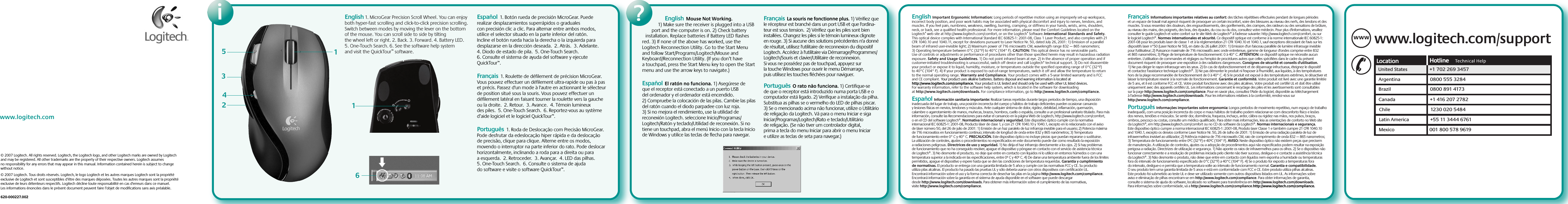 Installationi?www.logitech.com© 2007 Logitech. All rights reserved. Logitech, the Logitech logo, and other Logitech marks are owned by Logitech and may be registered. All other trademarks are the property of their respective owners. Logitech assumes no responsibility for any errors that may appear in this manual. Information contained herein is subject to change without notice.© 2007 Logitech. Tous droits réservés. Logitech, le logo Logitech et les autres marques Logitech sont la propriété exclusive de Logitech et sont susceptibles d’être des marques déposées. Toutes les autres marques sont la propriété exclusive de leurs détenteurs respectifs. Logitech décline toute responsabilité en cas d&apos;erreurs dans ce manuel. Les informations énoncées dans le présent document peuvent faire l’objet de modifications sans avis préalable. 620-000227.002English 1. MicroGear Precision Scroll Wheel. You can enjoy both hyper-fast scrolling and click-to-click precision scrolling. Switch between modes by moving the lever on the bottom of the mouse. You can scroll side to side by tilting the wheel left or right. 2. Back. 3. Forward. 4. Battery LED. 5. One-Touch Search. 6. See the software help system and visit the QuickTour™ software.Español  1. Botón rueda de precisión MicroGear. Puede realizar desplazamientos superrápidos o graduales con precisión clic a clic. Para alternar entre ambos modos, utilice el selector situado en la parte inferior del ratón. Incline el botón rueda hacia la derecha o la izquierda para desplazarse en la dirección deseada.  2. Atrás.  3. Adelante.  4. Diodo de estado de pila.  5. One-Touch Search.  6. Consulte el sistema de ayuda del software y ejecute QuickTour™.      Français  1. Roulette de défilement de précision MicroGear. Vous pouvez effectuer un défilement ultra-rapide ou pas à pas et précis. Passez d&apos;un mode à l&apos;autre en actionnant le sélecteur de position situé sous la souris. Vous pouvez effectuer un défilement latéral en faisant tourner la roulette vers la gauche ou la droite.  2. Retour.  3. Avance.  4. Témoin lumineux des piles.  5. One-Touch Search.  6. Reportez-vous au système d’aide logiciel et le logiciel QuickTour™.      Português  1. Roda de Deslocação com Precisão MicroGear. Pode desfrutar da edeslocação hiper rápida e da deslocação de precisão, clique para clique. Alterne entre os modos, movendo o interruptor na parte inferior do rato. Pode deslocar horizontalmente, inclinando a roda para a direita ou para a esquerda.  2. Retroceder.  3. Avançar.  4. LED das pilhas.  5. One-Touch Search.  6. Consulte o sistema de ajuda do software e visite o software QuickTour™.      123546English  Mouse Not Working. 1) Make sure the receiver is plugged into a USB port and the computer is on. 2) Check battery installation. Replace batteries if Battery LED flashes red. 3) If none of the above has worked, use the Logitech Reconnection Utility. Go to the Start Menu and follow Start/Programs/Logitech/Mouse and Keyboard/Reconnection Utility. (If you don’t have a touchpad, press the Start Menu key to open the Start menu and use the arrow keys to navigate.) Español  El ratón no funciona. 1) Asegúrese de que el receptor está conectado a un puerto USB del ordenador y el ordenador está encendido. 2) Compruebe la colocación de las pilas. Cambie las pilas del ratón cuando el diodo parpadee con luz roja. 3) Si no mejora el rendimiento, use la utilidad de reconexión Logitech. seleccione Inicio/Programas/Logitech/Ratón y teclado/Utilidad de reconexión. Si no tiene un touchpad, abra el menú Inicio con la tecla Inicio de Windows y utilice las teclas de flecha para navegar.  Français  La souris ne fonctionne plus. 1) Vérifiez que le récepteur est branché dans un port USB et que l&apos;ordina-teur est sous tension.  2) Vérifiez que les piles sont bien installées. Changez les piles si le témoin lumineux clignote en rouge. 3) Si aucune des solutions précédentes n&apos;a donné de résultat, utilisez l&apos;utilitaire de reconnexion du dispositif Logitech. Accédez à l&apos;utilitaire via Démarrage/Programmes/Logitech/Souris et clavier/Utilitaire de reconnexion. Si vous ne possédez pas de touchpad, appuyez sur la touche Windows pour ouvrir le menu Démarrage, puis utilisez les touches fléchées pour naviguer.  Português  O rato não funciona. 1) Certifique-se de que o receptor está introduzido numa porta USB e o computador está ligado. 2) Verifique a instalação da pilha. Substitua as pilhas se o vermelho do LED de pilhas piscar. 3) Se o mencionado acima não funcionar, utilize o Utilitário de religação da Logitech. Vá para o menu Iniciar e siga Iniciar/Programas/Logitech/Rato e teclado/Utilitário de religação. (Se não tiver um controlador digital, prima a tecla do menu Iniciar para abrir o menu Iniciar e utilize as teclas de seta para navegar.) www.logitech.com/supportWWWUnited States +1 702 269 3457Argentina 0800 555 3284Brazil 0800 891 4173Canada +1 416 207 2782Chile 1230 020 5484Latin America +55 11 3444 6761Mexico 001 800 578 96191English  Important Ergonomic Information: Long periods of repetitive motion using an improperly set-up workspace, incorrect body position, and poor work habits may be associated with physical discomfort and injury to nerves, tendons, and muscles. If you feel pain, numbness, weakness, swelling, burning, cramping, or stiffness in your hands, wrists, arms, shoulders, neck, or back, see a qualified health professional. For more information, please read the Comfort Guidelines located on the Logitech® web site at http://www.logitech.com/comfort, or on the Logitech® Software. International Standards and Safety. This optical device complies with International Standard IEC 60825-1: 2001-08, Class 1 Laser Product, and also complies with 21 CFR 1040.10 and 1040.11, except for deviations pursuant to Laser Notice Nr. 50, dated July 26, 2001: 1) Emission of a parallel beam of infrared user-invisible light; 2) Maximum power of 716 microwatts CW, wavelength range 832 — 865 nanometers; 3) Operating temperature between 0°C (32°F) to 40°C (104° F). CAUTION: This optical device has no serviceable parts. Use of controls or adjustments or performance of procedures other than those specified herein may result in hazardous radiation exposure. Safety and Usage Guidelines. 1) Do not point infrared beam at eye. 2) In the absence of proper operation and if customer-initiated troubleshooting is unsuccessful, switch off device and call Logitech“ technical support. 3) Do not disassemble your product or expose it to liquid, humidity, moisture, or temperatures outside the specified operating range of 0°C (32°F) to 40°C (104° F). 4) If your product is exposed to out-of-range temperatures, switch it off and allow the temperature to return to the normal operating range. Warranty and Compliance. Your product comes with a 5-year limited warranty and is FCC and CE compliant. Your product uses alkaline batteries. Battery disposal and warning information is located at http://www.logitech.com/compliance. Your product is UL tested and should only be used with other UL listed devices. For warranty information, refer to the software help system, which is located in the software for downloading at http://www.logitech.com/downloads. For compliance information, go to http://www.logitech.com/compliance.Español  Información sanitaria importante: Realizar tareas repetidas durante largos periodos de tiempo, una disposición inadecuada del lugar de trabajo, una posición incorrecta del cuerpo y hábitos de trabajo deficientes pueden ocasionar cansancio y lesiones físicas en nervios, tendones y músculos. Ante cualquier síntoma de dolor, rigidez, debilidad, inflamación, quemazón, calambre o agarrotamiento de manos, muñecas, brazos, hombros, cuello o espalda, consulte a un profesional sanitario titulado. Para más información, consulte las Recomendaciones para evitar el cansancio en la página Web de Logitech, http://www.logitech.com/comfort, o en el CD del software Logitech®. Normativa internacional y seguridad. Este dispositivo óptico cumple con la normativa internacional IEC 60825-1: 2001-08, Producto láser de clase 1, y con 21 CFR 1040.10 y 1040.1, excepto en lo relacionado con el aviso de láser número 50, del 26 de julio de 2001: 1) Emisión de un haz paralelo de luz infrarroja invisible para el usuario; 2) Potencia máxima de 716 microvatios en funcionamiento continuo; intervalo de longitud de onda entre 832 y 865 nanómetros; 3) Temperatura de funcionamiento entre 0° C y 40° C. PRECAUCIÓN. Este dispositivo óptico no incluye piezas que puedan repararse o sustituirse. La utilización de controles, ajustes o procedimientos no especificados en este documento puede dar como resultado la exposición a radiaciones peligrosas. Directrices de uso y seguridad. 1) No dirija el haz infrarrojo directamente a los ojos. 2) Si hay problemas de funcionamiento que no ha conseguido resolver, apague el dispositivo y póngase en contacto con el servicio de asistencia técnica de Logitech®. 3) No desmonte el producto, no deje que entre en contacto con líquidos ni lo utilice en entornos húmedos o con una temperatura superior a la indicada en las especificaciones, entre 0º C y 40º C. 4) De darse una temperatura ambiente fuera de los límites permitidos, apague el dispositivo y espere hasta que se den las condiciones de temperatura requeridas. Garantía y cumplimiento de normativas. El producto se entrega con una garantía limitada de 5 años y cumple con las normativas FCC y CE. Su producto utiliza pilas alcalinas. El producto ha pasado las pruebas UL y sólo debería usarse con otros dispositivos con certificación UL. Encontrará información sobre el uso y la forma correcta de desechar las pilas en la página http://www.logitech.com/compliance. Encontrará información sobre la garantía en el sistema de ayuda disponible en el software que puede descargar desde http://www.logitech.com/downloads. Para obtener más información sobre el cumplimiento de las normativas, visite http://www.logitech.com/compliance.  Français  Informations importantes relatives au confort: des tâches répétitives effectuées pendant de longues périodes et un espace de travail mal agencé risquent de provoquer un certain inconfort, voire des blessures au niveau des nerfs, des tendons et des muscles. Si vous ressentez des douleurs, des engourdissements, des gonflements, des crampes, des raideurs ou des sensations de brûlure, au niveau des mains, des poignets, des bras, des épaules, du cou ou du dos, consultez votre médecin. Pour plus d&apos;informations, veuillez consulter le guide Logitech et votre confort sur le site Web de Logitech® à l&apos;adresse suivante: http://www.logitech.com/comfort, ou sur le logiciel Logitech®. Normes internationales et sécurité. Ce dispositif optique est conforme à la norme internationale IEC 60825-1: 2001-08 pour les produits laser de classe 1 et à la réglementation 21 CFR 1040.10 et 1040.1, sauf exceptions découlant de l&apos;avis sur les dispositifs laser n°50 (Laser Notice Nr 50), en date du 26 juillet 2001: 1) Emission d&apos;un faisceau parallèle de lumière infrarouge invisible pour l&apos;utilisateur; 2) Puissance maximale de 716 microwatts avec onde entretenue, gamme de longueur d&apos;ondes comprise entre 832 et 865 nanomètres; 3) Plage de température de fonctionnement: 0 à 40° C. ATTENTION: ce dispositif optique ne nécessite aucun entretien. L&apos;utilisation de commandes et réglages ou l&apos;emploi de procédures autres que celles spécifiées dans le cadre du présent document risquent de provoquer une exposition à des radiations dangereuses. Consignes de sécurité et conseils d&apos;utilisation. 1) Ne pas diriger le rayon infrarouge vers les yeux. 2) En cas de dysfonctionnement et de dépannage infructueux, éteignez le dispositif et contactez l&apos;assistance technique Logitech®. 3) Ne pas démonter le produit ni l&apos;exposer à l&apos;humidité, aux liquides, à des températures hors de la plage recommandée de fonctionnement de 0 à 40° C. 4) Si le produit est exposé à des températures extrêmes, le désactiver et laisser la température revenir à la normale de fonctionnement. Garantie et conformité. Votre produit est livré avec une garantie limitée de 5 ans, et il est conforme FCC et CE. Votre produit fonctionne avec des piles alcalines. Votre produit est certifié UL et doit être utilisé uniquement avec des appareils certifiés UL. Les informations concernant le recyclage des piles et les avertissements sont consultables sur la page http://www.logitech.com/compliance. Pour en savoir plus, consultez l&apos;Aide du logiciel, disponible au téléchargement à l&apos;adresse http://www.logitech.com/downloads. Pour les informations relatives à la conformité, rendez-vous sur http://www.logitech.com/compliance.      Português  Informações importantes sobre ergonomia: Longos períodos de movimento repetitivo, num espaço de trabalho inadequado, com uma posição incorrecta do corpo e maus hábitos de trabalho podem relacionar-se com desconforto físico e lesões dos nervos, tendões e músculos. Se sentir dor, dormência, fraqueza, inchaço, ardor, cãibra ou rigidez nas mãos, nos pulsos, braços, ombros, pescoço ou costas, consulte um médico qualificado. Para obter mais informações, leia as orientações de conforto no Web site da Logitech®, em http://www.logitech.com/comfort ou no CD do software da Logitech®. Normas internacionais e segurança. Este dispositivo óptico cumpre a norma internacional IEC 60825-1: 2001-08, Produto laser Classe 1 e também cumpre 21 CFR 1040.10 and 1040.1, excepto os desvios conforme Laser Notice Nr. 50, 26 de Julho de 2001: 1) Emissão de uma radiação paralela de luz de infravermelhos invisível ao utilizador; 2) Potência máxima de 716 microwatts CW, raio de comprimento de onda 832 — 865 nanometros; 3) Temperatura de funcionamento entre 0ºC (32°F) e 40ºC (104° F). AVISO: Neste dispositivo óptico não existem peças que precisem de manutenção. A utilização de controlos, ajustes ou a adopção de procedimentos aqui não especificados podem resultar na exposição perigosa a radiação. Directrizes de utilização e segurança. 1) Não aponte os raios de infravermelhos para os olhos. 2) Se o dispositivo não funcionar correctamente e a resolução de problemas iniciada pelo cliente não tiver sucesso, desligue-o e contacte a assistência técnica da Logitech®. 3) Não desmonte o produto, não deixe que entre em contacto com líquidos nem exponha a humidade ou temperaturas fora do intervalo de funcionamento especificado de 0°C (32°F) a 40°C (104° F). 4) Se o produto for exposto a temperaturas fora do intervalo, desligue-o e permita que a temperatura volte ao intervalo de funcionamento normal. Garantia e compatibilidade. O seu produto tem uma garantia limitada de 5 anos e está em conformidade com FCC e CE. Estre produto utiliza pilhas alcalinas. Este produto foi submetido ao teste UL e deve ser utilizado somente com outros dispositivos listados em UL. As informações sobre aviso e eliminação de pilhas encontram-se em http://www.logitech.com/compliance. Para obter informações de garantia, consulte o sistema de ajuda do software, localizado no software para transferência em http://www.logitech.com/downloads. Para informações sobre conformidade, vá a http://www.logitech.com/compliance.http://www.logitech.com/compliance.