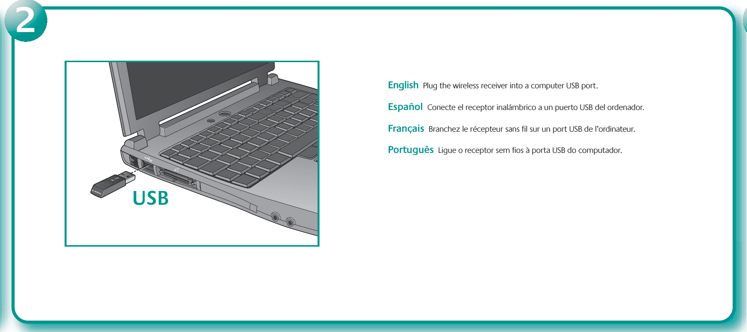 EnglishPlug the wireless receiver into a computer USB port.     Español  Conecte el receptor inalámbrico a un puerto USB del ordenador.Français  Branchez le récepteur sans fil sur un port USB de l’ordinateur.Português  Ligue o receptor sem fios à porta USB do computador.USB