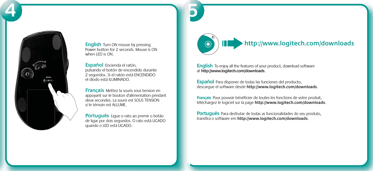 English  Turn ON mouse by pressing Power button for 2 seconds. Mouse is ON when LED is ON. Español  Encienda el ratón, pulsando el botón de encendido durante 2 segundos. Si el ratón está ENCENDIDO el diodo está ILUMINADO.Français  Mettez la souris sous tension en appuyant sur le bouton d&apos;alimentation pendant deux secondes. La souris est SOUS TENSION si le témoin est ALLUME. Português Ligue o rato ao premir o botão de ligar por dois segundos. O rato está LIGADO quando o LED está LIGADO.Logitechhttp://www.logitech.com/downloadsEnglish To enjoy all the features of your product, download software at http://www.logitech.com/downloads.Español Para disponer de todas las funciones del producto, descargue el software desde http://www.logitech.com/downloads.Français Pour pouvoir bénéficier de toutes les fonctions de votre produit, téléchargez le logiciel sur la page http://www.logitech.com/downloads.Português Para desfrutar de todas as funcionalidades do seu produto, transfira o software em http://www.logitech.com/downloads.