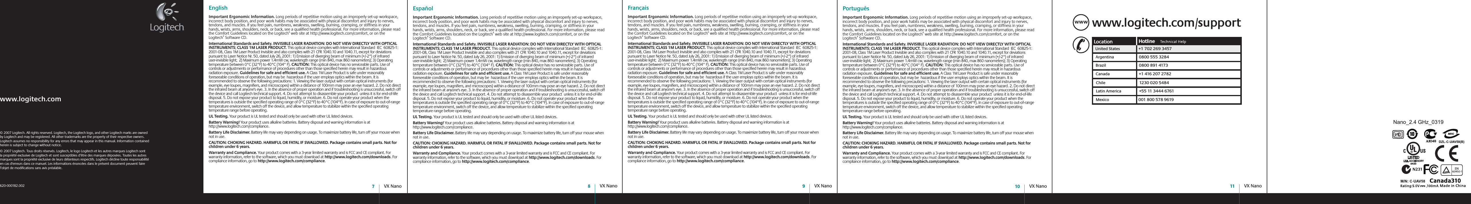 User’s GuideGuide d’utilisateur VX Nano7VX Nano8VX Nano9VX Nano10 VX Nano11© 2007 Logitech. All rights reserved. Logitech, the Logitech logo, and other Logitech marks are owned by Logitech and may be registered. All other trademarks are the property of their respective owners. Logitech assumes no responsibility for any errors that may appear in this manual. Information contained herein is subject to change without notice.© 2007 Logitech. Tous droits réservés. Logitech, le logo Logitech et les autres marques Logitech sont la propriété exclusive de Logitech et sont susceptibles d’être des marques déposées. Toutes les autres marques sont la propriété exclusive de leurs détenteurs respectifs. Logitech décline toute responsabilité en cas d&apos;erreurs dans ce manuel. Les informations énoncées dans le présent document peuvent faire l’objet de modifications sans avis préalable. 620-000182.002www.logitech.comwww.logitech.com/supportWWWUnited States+1 702 269 3457Argentina0800 555 3284Brazil0800 891 4173Canada+1 416 207 2782Chile1230 020 5484Latin America+55 11 3444 6761Mexico001 800 578 9619EnglishImportant Ergonomic Information. Long periods of repetitive motion using an improperly set-up workspace, incorrect body position, and poor work habits may be associated with physical discomfort and injury to nerves, tendons, and muscles. If you feel pain, numbness, weakness, swelling, burning, cramping, or stiffness in your hands, wrists, arms, shoulders, neck, or back, see a qualified health professional. For more information, please read the Comfort Guidelines located on the Logitech® web site at http://www.logitech.com/comfort, or on the Logitech® Software CD.International Standards and Safety. INVISIBLE LASER RADIATION: DO NOT VIEW DIRECTLY WITH OPTICAL INSTRUMENTS; CLASS 1M LASER PRODUCT. This optical device complies with International Standard  IEC  60825-1: 2001-08, Class 1M Laser Product Invisible and also complies with 21 CFR 1040.10 and 1040.11, except for deviations pursuant to Laser Notice Nr. 50, dated July 26, 2001: 1) Emission of diverging beam of minimum (+/-2°) of infrared user-invisible light;  2) Maximum power 1.4mW cw, wavelength range (min 840, max 860 nanometers); 3) Operating temperature between 0°C (32°F) to 40°C (104° F). CAUTION: This optical device has no serviceable parts. Use of controls or adjustments or performance of procedures other than those specified herein may result in hazardous radiation exposure. Guidelines for safe and efficient use. A Class 1M Laser Product is safe under reasonably foreseeable conditions of operation, but may be  hazardous if the user employs optics within the beam. It is recommended to observe the following precautions: 1. Viewing the laser output with certain optical instruments (for example, eye loupes, magnifiers, and microscopes) within a distance of 100mm may pose an eye hazard. 2. Do not direct the infrared beam at anyone&apos;s eye. 3. In the absence of proper operation and if troubleshooting is unsuccessful, switch off the device and call Logitech technical support. 4. Do not attempt to disassemble your product  unless it is for end-of-life disposal. 5. Do not expose your product to liquid, humidity, or moisture. 6. Do not operate your product when the temperatures is outside the specified operating range of 0°C (32°F) to 40°C (104°F). In case of exposure to out-of-range temperature environment, switch off the device, and allow temperature to stabilize within the specified operating temperature range before operating.UL Testing. Your product is UL tested and should only be used with other UL listed devices. Battery Warning! Your product uses alkaline batteries. Battery disposal and warning information is at http://www.logitech.com/compliance. Battery Life Disclaimer. Battery life may vary depending on usage. To maximize battery life, turn off your mouse when not in use. CAUTION: CHOKING HAZARD. HARMFUL OR FATAL IF SWALLOWED. Package contains small parts. Not for children under 6 years.Warranty and Compliance. Your product comes with a 3-year limited warranty and is FCC and CE compliant. For warranty information, refer to the software, which you must download at http://www.logitech.com/downloads. For compliance information, go to http://www.logitech.com/compliance.  Español  Important Ergonomic Information. Long periods of repetitive motion using an improperly set-up workspace, incorrect body position, and poor work habits may be associated with physical discomfort and injury to nerves, tendons, and muscles. If you feel pain, numbness, weakness, swelling, burning, cramping, or stiffness in your hands, wrists, arms, shoulders, neck, or back, see a qualified health professional. For more information, please read the Comfort Guidelines located on the Logitech® web site at http://www.logitech.com/comfort, or on the Logitech® Software CD.International Standards and Safety. INVISIBLE LASER RADIATION: DO NOT VIEW DIRECTLY WITH OPTICAL INSTRUMENTS; CLASS 1M LASER PRODUCT. This optical device complies with International Standard  IEC  60825-1: 2001-08, Class 1M Laser Product Invisible and also complies with 21 CFR 1040.10 and 1040.11, except for deviations pursuant to Laser Notice Nr. 50, dated July 26, 2001: 1) Emission of diverging beam of minimum (+/-2°) of infrared user-invisible light;  2) Maximum power 1.4mW cw, wavelength range (min 840, max 860 nanometers); 3) Operating temperature between 0°C (32°F) to 40°C (104° F). CAUTION: This optical device has no serviceable parts. Use of controls or adjustments or performance of procedures other than those specified herein may result in hazardous radiation exposure. Guidelines for safe and efficient use. A Class 1M Laser Product is safe under reasonably foreseeable conditions of operation, but may be  hazardous if the user employs optics within the beam. It is recommended to observe the following precautions: 1. Viewing the laser output with certain optical instruments (for example, eye loupes, magnifiers, and microscopes) within a distance of 100mm may pose an eye hazard. 2. Do not direct the infrared beam at anyone&apos;s eye. 3. In the absence of proper operation and if troubleshooting is unsuccessful, switch off the device and call Logitech technical support. 4. Do not attempt to disassemble your product  unless it is for end-of-life disposal. 5. Do not expose your product to liquid, humidity, or moisture. 6. Do not operate your product when the temperatures is outside the specified operating range of 0°C (32°F) to 40°C (104°F). In case of exposure to out-of-range temperature environment, switch off the device, and allow temperature to stabilize within the specified operating temperature range before operating.UL Testing. Your product is UL tested and should only be used with other UL listed devices. Battery Warning! Your product uses alkaline batteries. Battery disposal and warning information is at http://www.logitech.com/compliance. Battery Life Disclaimer. Battery life may vary depending on usage. To maximize battery life, turn off your mouse when not in use. CAUTION: CHOKING HAZARD. HARMFUL OR FATAL IF SWALLOWED. Package contains small parts. Not for children under 6 years.Warranty and Compliance. Your product comes with a 3-year limited warranty and is FCC and CE compliant. For warranty information, refer to the software, which you must download at http://www.logitech.com/downloads. For compliance information, go to http://www.logitech.com/compliance.  Français  Important Ergonomic Information. Long periods of repetitive motion using an improperly set-up workspace, incorrect body position, and poor work habits may be associated with physical discomfort and injury to nerves, tendons, and muscles. If you feel pain, numbness, weakness, swelling, burning, cramping, or stiffness in your hands, wrists, arms, shoulders, neck, or back, see a qualified health professional. For more information, please read the Comfort Guidelines located on the Logitech® web site at http://www.logitech.com/comfort, or on the Logitech® Software CD.International Standards and Safety. INVISIBLE LASER RADIATION: DO NOT VIEW DIRECTLY WITH OPTICAL INSTRUMENTS; CLASS 1M LASER PRODUCT. This optical device complies with International Standard  IEC  60825-1: 2001-08, Class 1M Laser Product Invisible and also complies with 21 CFR 1040.10 and 1040.11, except for deviations pursuant to Laser Notice Nr. 50, dated July 26, 2001: 1) Emission of diverging beam of minimum (+/-2°) of infrared user-invisible light;  2) Maximum power 1.4mW cw, wavelength range (min 840, max 860 nanometers); 3) Operating temperature between 0°C (32°F) to 40°C (104° F). CAUTION: This optical device has no serviceable parts. Use of controls or adjustments or performance of procedures other than those specified herein may result in hazardous radiation exposure. Guidelines for safe and efficient use. A Class 1M Laser Product is safe under reasonably foreseeable conditions of operation, but may be  hazardous if the user employs optics within the beam. It is recommended to observe the following precautions: 1. Viewing the laser output with certain optical instruments (for example, eye loupes, magnifiers, and microscopes) within a distance of 100mm may pose an eye hazard. 2. Do not direct the infrared beam at anyone&apos;s eye. 3. In the absence of proper operation and if troubleshooting is unsuccessful, switch off the device and call Logitech technical support. 4. Do not attempt to disassemble your product  unless it is for end-of-life disposal. 5. Do not expose your product to liquid, humidity, or moisture. 6. Do not operate your product when the temperatures is outside the specified operating range of 0°C (32°F) to 40°C (104°F). In case of exposure to out-of-range temperature environment, switch off the device, and allow temperature to stabilize within the specified operating temperature range before operating.UL Testing. Your product is UL tested and should only be used with other UL listed devices. Battery Warning! Your product uses alkaline batteries. Battery disposal and warning information is at http://www.logitech.com/compliance. Battery Life Disclaimer. Battery life may vary depending on usage. To maximize battery life, turn off your mouse when not in use. CAUTION: CHOKING HAZARD. HARMFUL OR FATAL IF SWALLOWED. Package contains small parts. Not for children under 6 years.Warranty and Compliance. Your product comes with a 3-year limited warranty and is FCC and CE compliant. For warranty information, refer to the software, which you must download at http://www.logitech.com/downloads. For compliance information, go to http://www.logitech.com/compliance.  Português  Important Ergonomic Information. Long periods of repetitive motion using an improperly set-up workspace, incorrect body position, and poor work habits may be associated with physical discomfort and injury to nerves, tendons, and muscles. If you feel pain, numbness, weakness, swelling, burning, cramping, or stiffness in your hands, wrists, arms, shoulders, neck, or back, see a qualified health professional. For more information, please read the Comfort Guidelines located on the Logitech® web site at http://www.logitech.com/comfort, or on the Logitech® Software CD.International Standards and Safety. INVISIBLE LASER RADIATION: DO NOT VIEW DIRECTLY WITH OPTICAL INSTRUMENTS; CLASS 1M LASER PRODUCT. This optical device complies with International Standard  IEC  60825-1: 2001-08, Class 1M Laser Product Invisible and also complies with 21 CFR 1040.10 and 1040.11, except for deviations pursuant to Laser Notice Nr. 50, dated July 26, 2001: 1) Emission of diverging beam of minimum (+/-2°) of infrared user-invisible light;  2) Maximum power 1.4mW cw, wavelength range (min 840, max 860 nanometers); 3) Operating temperature between 0°C (32°F) to 40°C (104° F). CAUTION: This optical device has no serviceable parts. Use of controls or adjustments or performance of procedures other than those specified herein may result in hazardous radiation exposure. Guidelines for safe and efficient use. A Class 1M Laser Product is safe under reasonably foreseeable conditions of operation, but may be  hazardous if the user employs optics within the beam. It is recommended to observe the following precautions: 1. Viewing the laser output with certain optical instruments (for example, eye loupes, magnifiers, and microscopes) within a distance of 100mm may pose an eye hazard. 2. Do not direct the infrared beam at anyone&apos;s eye. 3. In the absence of proper operation and if troubleshooting is unsuccessful, switch off the device and call Logitech technical support. 4. Do not attempt to disassemble your product  unless it is for end-of-life disposal. 5. Do not expose your product to liquid, humidity, or moisture. 6. Do not operate your product when the temperatures is outside the specified operating range of 0°C (32°F) to 40°C (104°F). In case of exposure to out-of-range temperature environment, switch off the device, and allow temperature to stabilize within the specified operating temperature range before operating.UL Testing. Your product is UL tested and should only be used with other UL listed devices. Battery Warning! Your product uses alkaline batteries. Battery disposal and warning information is at http://www.logitech.com/compliance. Battery Life Disclaimer. Battery life may vary depending on usage. To maximize battery life, turn off your mouse when not in use. CAUTION: CHOKING HAZARD. HARMFUL OR FATAL IF SWALLOWED. Package contains small parts. Not for children under 6 years.Warranty and Compliance. Your product comes with a 3-year limited warranty and is FCC and CE compliant. For warranty information, refer to the software, which you must download at http://www.logitech.com/downloads. For compliance information, go to http://www.logitech.com/compliance.  Nano_2.4 GHz_0319