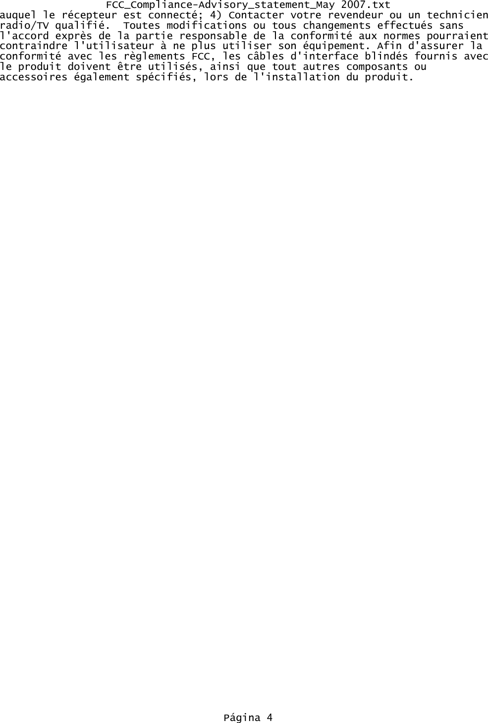 FCC_Compliance-Advisory_statement_May 2007.txtauquel le r&eacute;cepteur est connect&eacute;; 4) Contacter votre revendeur ou un technicien radio/TV qualifi&eacute;.  Toutes modifications ou tous changements effectu&eacute;s sans l'accord expr&egrave;s de la partie responsable de la conformit&eacute; aux normes pourraient contraindre l'utilisateur &agrave; ne plus utiliser son &eacute;quipement. Afin d'assurer la conformit&eacute; avec les r&egrave;glements FCC, les c&acirc;bles d'interface blind&eacute;s fournis avec le produit doivent &ecirc;tre utilis&eacute;s, ainsi que tout autres composants ou accessoires &eacute;galement sp&eacute;cifi&eacute;s, lors de l'installation du produit.P&aacute;gina 4