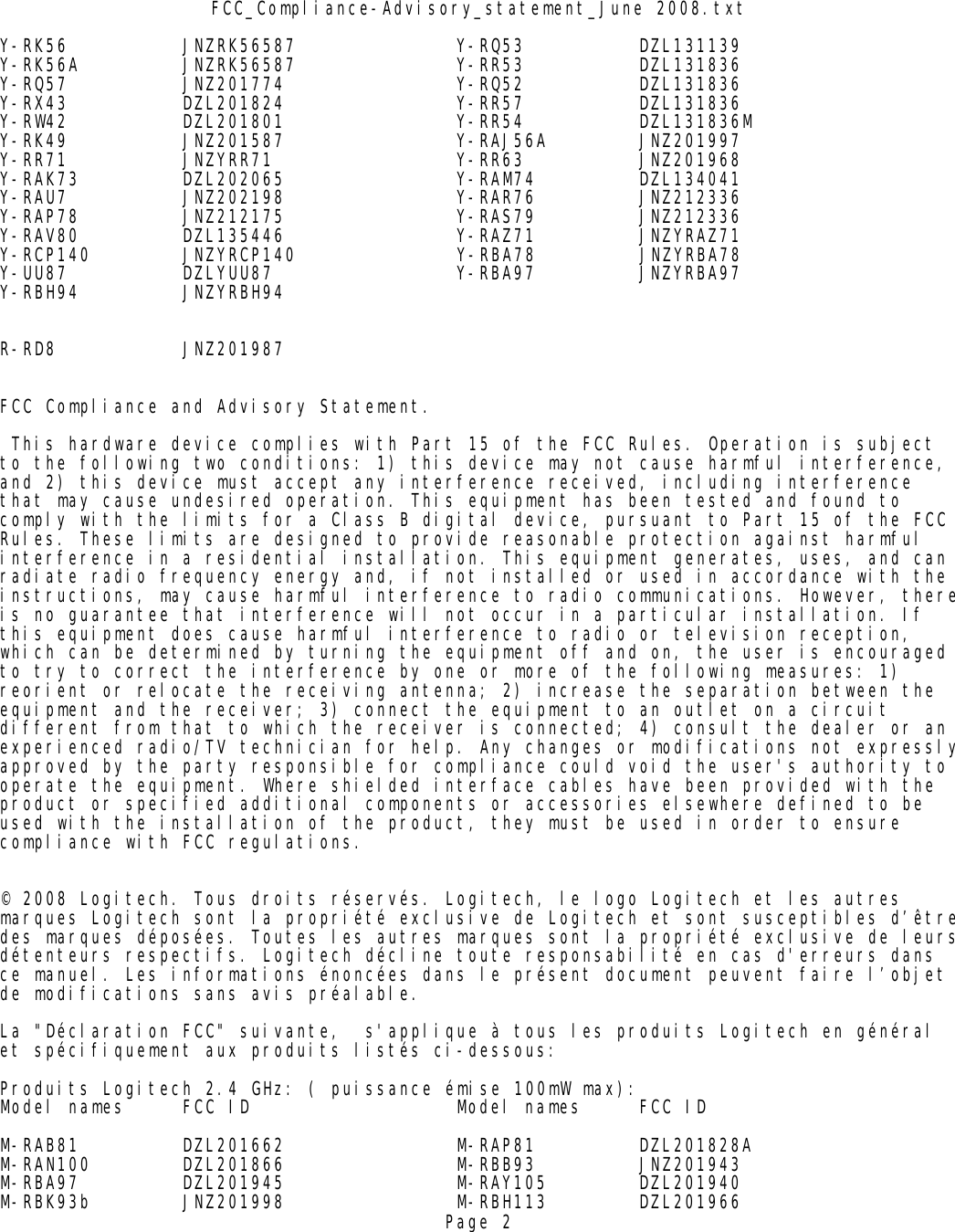 FCC_Compliance-Advisory_statement_June 2008.txtY-RK56 JNZRK56587 Y-RQ53 DZL131139Y-RK56A JNZRK56587 Y-RR53 DZL131836Y-RQ57 JNZ201774 Y-RQ52 DZL131836Y-RX43 DZL201824 Y-RR57 DZL131836Y-RW42 DZL201801 Y-RR54 DZL131836MY-RK49 JNZ201587 Y-RAJ56A JNZ201997Y-RR71 JNZYRR71 Y-RR63 JNZ201968Y-RAK73 DZL202065 Y-RAM74 DZL134041Y-RAU7 JNZ202198 Y-RAR76 JNZ212336Y-RAP78 JNZ212175 Y-RAS79 JNZ212336Y-RAV80 DZL135446 Y-RAZ71 JNZYRAZ71Y-RCP140 JNZYRCP140              Y-RBA78         JNZYRBA78Y-UU87 DZLYUU87 Y-RBA97 JNZYRBA97         Y-RBH94 JNZYRBH94        R-RD8 JNZ201987FCC Compliance and Advisory Statement. This hardware device complies with Part 15 of the FCC Rules. Operation is subject to the following two conditions: 1) this device may not cause harmful interference, and 2) this device must accept any interference received, including interference that may cause undesired operation. This equipment has been tested and found to comply with the limits for a Class B digital device, pursuant to Part 15 of the FCC Rules. These limits are designed to provide reasonable protection against harmful interference in a residential installation. This equipment generates, uses, and can radiate radio frequency energy and, if not installed or used in accordance with the instructions, may cause harmful interference to radio communications. However, thereis no guarantee that interference will not occur in a particular installation. If this equipment does cause harmful interference to radio or television reception, which can be determined by turning the equipment off and on, the user is encouraged to try to correct the interference by one or more of the following measures: 1) reorient or relocate the receiving antenna; 2) increase the separation between the equipment and the receiver; 3) connect the equipment to an outlet on a circuit different from that to which the receiver is connected; 4) consult the dealer or an experienced radio/TV technician for help. Any changes or modifications not expresslyapproved by the party responsible for compliance could void the user&apos;s authority to operate the equipment. Where shielded interface cables have been provided with the product or specified additional components or accessories elsewhere defined to be used with the installation of the product, they must be used in order to ensure compliance with FCC regulations.© 2008 Logitech. Tous droits réservés. Logitech, le logo Logitech et les autres marques Logitech sont la propriété exclusive de Logitech et sont susceptibles d’êtredes marques déposées. Toutes les autres marques sont la propriété exclusive de leursdétenteurs respectifs. Logitech décline toute responsabilité en cas d&apos;erreurs dans ce manuel. Les informations énoncées dans le présent document peuvent faire l’objet de modifications sans avis préalable.La &quot;Déclaration FCC&quot; suivante,  s&apos;applique à tous les produits Logitech en général  et spécifiquement aux produits listés ci-dessous:Produits Logitech 2.4 GHz: ( puissance émise 100mW max):Model names FCC ID Model names FCC IDM-RAB81 DZL201662 M-RAP81 DZL201828AM-RAN100 DZL201866 M-RBB93 JNZ201943M-RBA97 DZL201945 M-RAY105 DZL201940M-RBK93b JNZ201998 M-RBH113 DZL201966Page 2