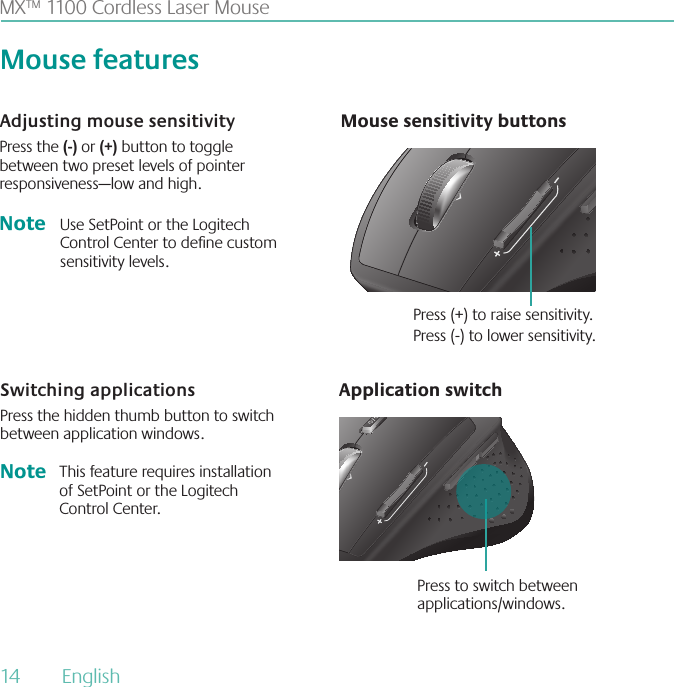 MX™ 1100 Cordless Laser MouseNote Use SetPoint or the Logitech Control Center to dene custom sensitivity levels.Switching applicationsPress the hidden thumb button to switch between application windows.Application switchAdjusting mouse sensitivityPress the (-) or (+) button to toggle between two preset levels of pointer responsiveness—low and high.Mouse sensitivity buttonsPress (+) to raise sensitivity. Press (-) to lower sensitivity.Press to switch between applications/windows.Mouse featuresThis feature requires installation of SetPoint or the Logitech Control Center.Note14  English 