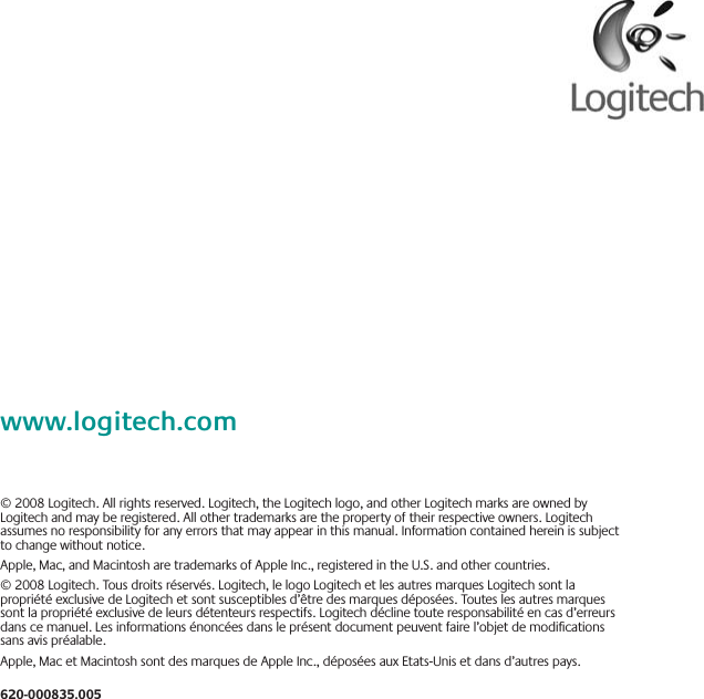 www.logitech.com© 2008 Logitech. All rights reserved. Logitech, the Logitech logo, and other Logitech marks are owned by Logitech and may be registered. All other trademarks are the property of their respective owners. Logitech assumes no responsibility for any errors that may appear in this manual. Information contained herein is subject to change without notice.Apple, Mac, and Macintosh are trademarks of Apple Inc., registered in the U.S. and other countries.© 2008 Logitech. Tous droits réservés. Logitech, le logo Logitech et les autres marques Logitech sont la propriété exclusive de Logitech et sont susceptibles d’être des marques déposées. Toutes les autres marques sont la propriété exclusive de leurs détenteurs respectifs. Logitech décline toute responsabilité en cas d’erreurs dans ce manuel. Les informations énoncées dans le présent document peuvent faire l’objet de modications sans avis préalable.Apple, Mac et Macintosh sont des marques de Apple Inc., déposées aux Etats-Unis et dans d’autres pays.620-000835.005